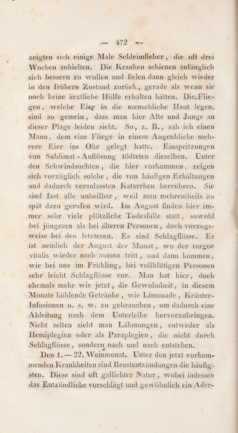 zeigten sich einige Male Sclileimfieber, die oft drei Wochen anhielten. Die Kranken schienen anfänglich sich bessern zu wollen und fielen dann gleich wieder in den frühem Zustand zurück, gerade als wenn sie noch keine ärztliche Hülfe erhalten hätten. Die^Flie- gen, welche Eief in die menschliche Haut legen, sind so gemein , dass man hier Alte und Junge an dieser Plage leiden sieht. So, z. B., sah ich einen Mann, dem eine Fliege in einem Augenblicke meh¬ rere Eier ins Ohr gelegt hatte. Einspritzungen von Sublimat-Auflösung tödteten dieselben. Unter den Schwindsüchten , die hier Vorkommen, zeigen sich vorzüglich solche , die von häufigen Erkältungen und dadurch veranlassten Katarrhen herrühren. Sie sind fast alle unheilbar , weil man mehrentheils zu spät dazu gerufen wird. Im August finden hier im¬ mer sehr viele plötzliche Todesfälle statt, sowohl bei jüngeren als bei älteren Personen , doch vorzugs¬ weise bei den letzteren. Es sind Schlagflüsse. Es ist nein]ich der August der Monat, wo der turgor vitalis wieder nach aussen tritt, und dann kommen, wie bei uns im Frühling, bei vollblütigen Personen sehr leicht Schlagflüsse vor. Man hat hier, doch ehemals mehr wie jetzt, die Gewohnheit, in diesem Monate kühlende Getränke , wie Limonade , Kräuter- Infusioncn u. s, w. zu gebrauchen , um dadurch eine Ableitung nach dem Unterleihe hervorzubringen. Nicht selten sieht man Lähmungen, entweder als Hemiplegien oder als Paraplegien, die nicht durch Schlagflüsse , sondern nach und nach entstehen. Den 1.— 22. Weinmonat. Unter den jetzt vorkom¬ menden Krankheiten sind Brustentzündungen die häufig¬ sten. Diese sind oft gallichter Natur, wobei indessen das Entzündliche vorschlägt und gewöhnlich ein Ader-