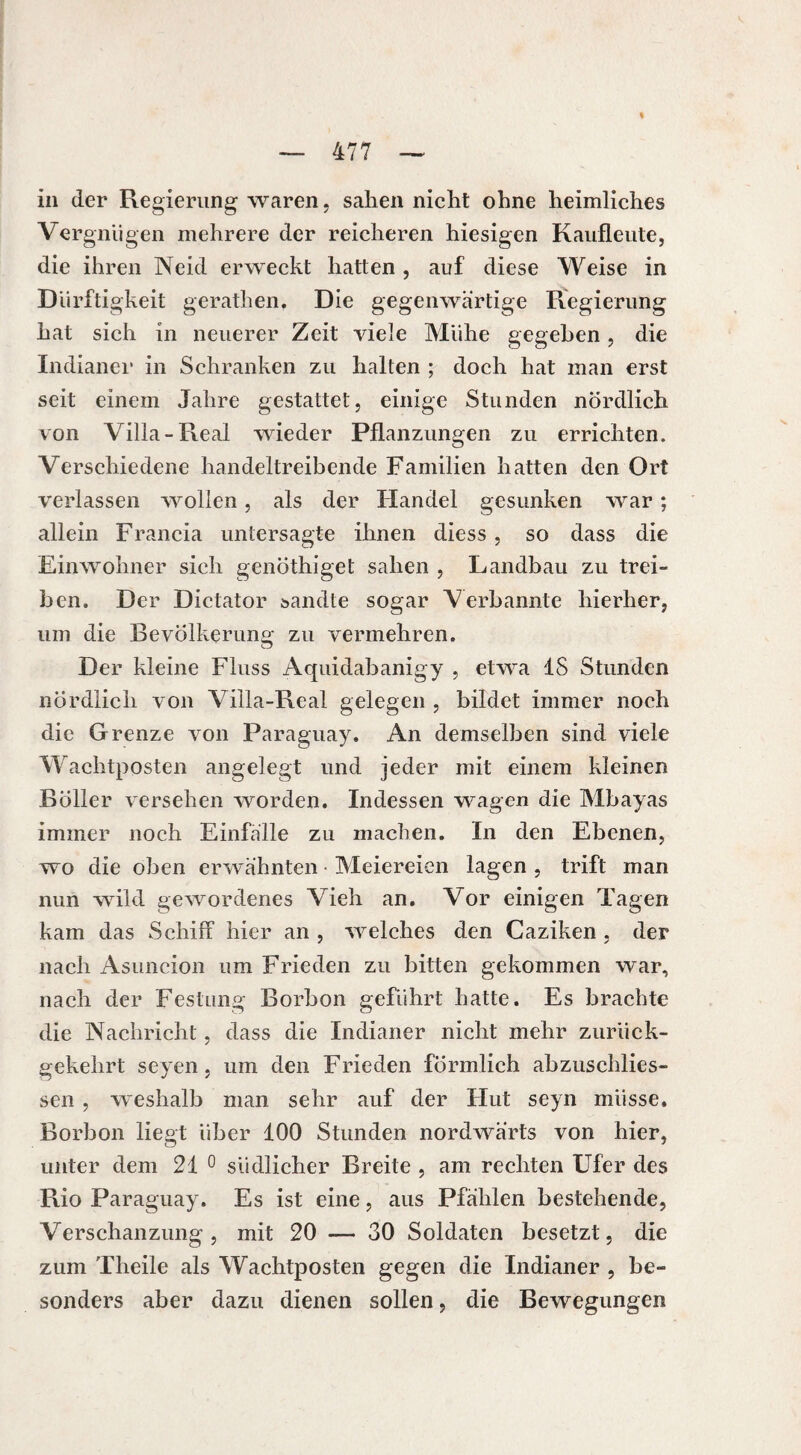 % in der Regierung waren, sahen nicht ohne heimliches Vergnügen mehrere der reicheren hiesigen Kaufleute, die ihren Neid erweckt hatten , auf diese Weise in Dürftigkeit gerathen. Die gegenwärtige Regierung hat sich in neuerer Zeit viele Mühe gegeben, die Indianer in Schranken zu halten ; doch hat man erst seit einem Jahre gestattet, einige Stunden nördlich von Villa-Real wieder Pflanzungen zu errichten. Verschiedene handeltreibende Familien hatten den Ort verlassen wollen, als der Handel gesunken war ; allein Francia untersagte ihnen diess , so dass die Einwohner sich genöthiget sahen , Landbau zu trei¬ ben. Der Dictator sandte sogar Verbannte hierher, um die Bevölkerung zu vermehren. Der kleine Fluss Aquidabanigy , etwa 18 Stunden nördlich von Villa-Real gelegen , bildet immer noch die Grenze von Paraguay. An demselben sind viele Wachtposten angelegt und jeder mit einem kleinen Böller versehen worden. Indessen wagen die Mbayas immer noch Einfalle zu machen. In den Ebenen, wo die oben erwähnten • Meiereien lagen , trift man nun wild gewordenes Vieh an. Vor einigen Tagen kam das Schiff hier an , welches den Caziken , der nach Asuncion um Frieden zu bitten gekommen war, nach der Festung Borbon geführt hatte. Es brachte die Nachricht, dass die Indianer nicht mehr zurück¬ gekehrt seyen, um den Frieden förmlich abzuschlies- sen , weshalb man sehr auf der Hut seyn müsse. Borbon liegt über 100 Stunden nordwärts von hier, unter dem 21 0 südlicher Breite , am rechten Ufer des Rio Paraguay. Es ist eine, aus Pfählen bestehende, Verschanzung , mit 20 — 30 Soldaten besetzt, die zum Theile als Wachtposten gegen die Indianer , be¬ sonders aber dazu dienen sollen, die Bewegungen