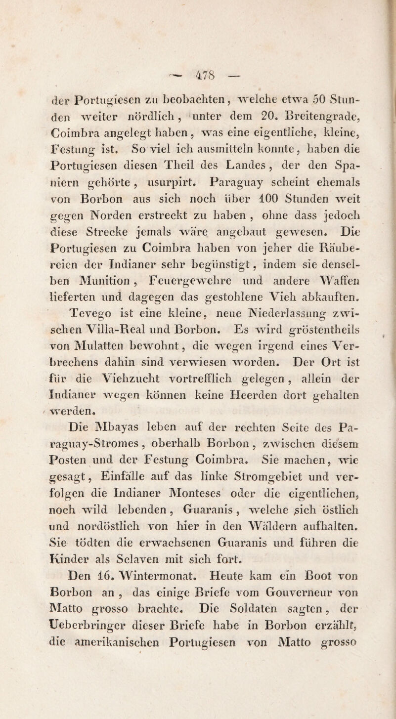 der Portugiesen zu beobachten, welche etwa 50 Stun¬ den weiter nördlich, unter dem 20. Breitengrade, Coimbra angelegt haben , was eine eigentliche, kleine, Festung ist. So viel ich ausmitteln konnte, haben die Portugiesen diesen Theil des Landes , der den Spa¬ niern gehörte , nsurpirt. Paraguay scheint ehemals von Borbon aus sich noch über 100 Stunden weit gegen Norden erstreckt zu haben , ohne dass jedoch diese Strecke jemals wäre angebaut gewesen. Die Portugiesen zu Coimbra haben von jeher die Räube¬ reien der Indianer sehr begünstigt, indem sie densel¬ ben Munition , Feuergewehre und andere Waffen lieferten und dagegen das gestohlene Vieh abkauften. Tevego ist eine kleine, neue Niederlassung zwi¬ schen Villa-Real und Borbon. Es wird gröstentheils von Mulatten bewohnt, die wegen irgend eines Ver¬ brechens dahin sind verwiesen worden. Der Ort ist für die Viehzucht vortrefflich gelegen, allein der Indianer wegen können keine Ileerden dort gehalten werden. Die Mbayas leben auf der rechten Seite des Pa¬ raguay-Stromes , oberhalb Borbon , zwischen diesem Posten und der Festung Coimbra. Sie machen, wie gesagt, Einfälle auf das linke Stromgebiet und ver¬ folgen die Indianer Monteses oder die eigentlichen, noch wild lebenden , Guaranis , welche ,sich östlich und nordöstlich von hier in den Wäldern aufhalten. Sie tÖdten die erwachsenen Guaranis und führen die Kinder als Sclaven mit sich fort. Den 16. Wintermonat. Heute kam ein Boot von Borbon an , das einige Briefe vom Gouverneur von Matto grosso brachte. Die Soldaten sagten, der Ueberbringer dieser Briefe habe in Borbon erzählt, die amerikanischen Portugiesen von Matto grosso