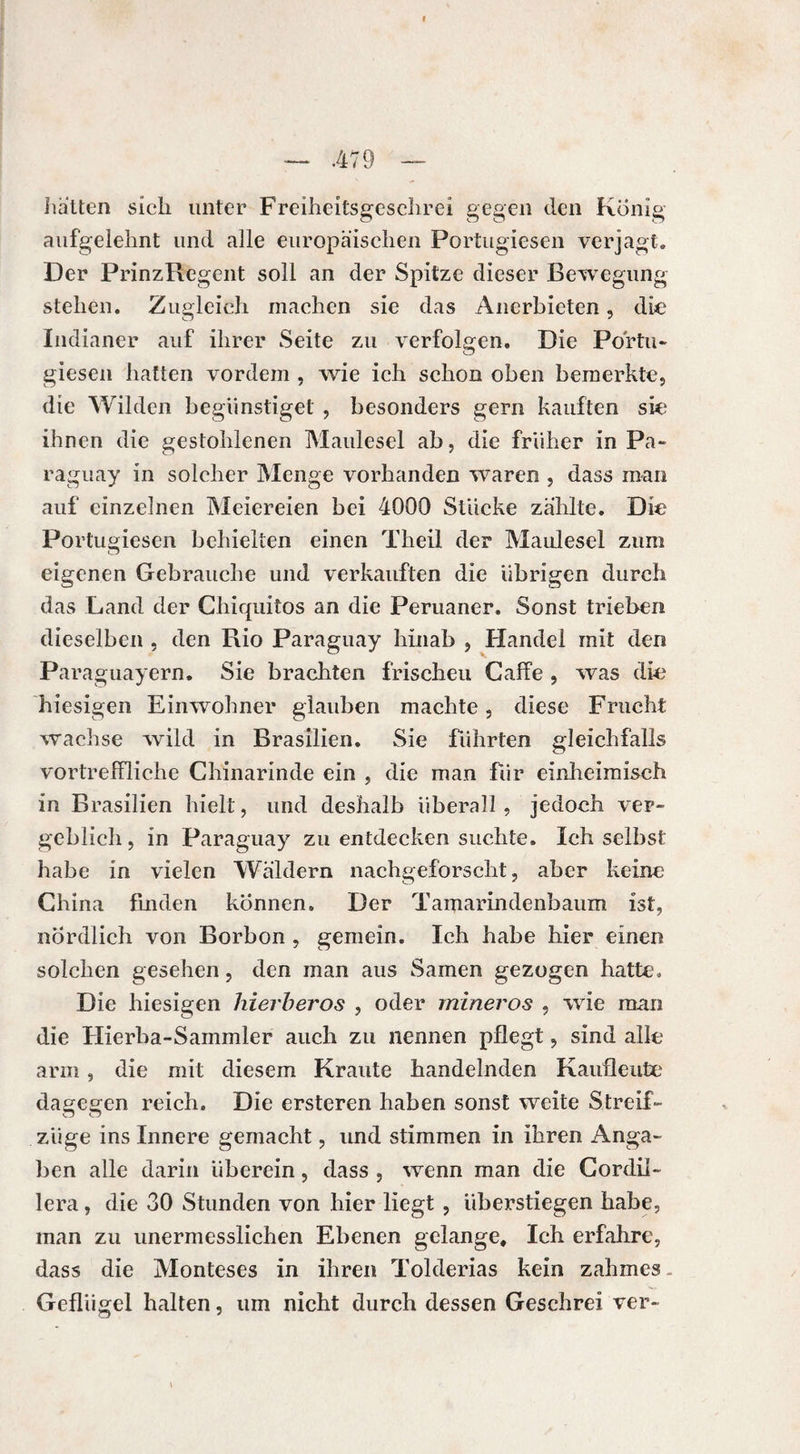 hatten sich unter Freiheitsgeschrei gegen den König aufgelehnt und alle europäischen Portugiesen verjagt. Der PrinzRegent soll an der Spitze dieser Bewegung stehen. Zugleich machen sie das Anerbieten, die Indianer auf ihrer Seite zu verfolgen. Die Portu¬ giesen hatten vordem , wie ich schon oben bemerkte., die Wilden begünstiget , besonders gern kauften sie ihnen die gestohlenen Maulesel ab, die früher in Pa¬ raguay in solcher Menge vorhanden waren , dass man auf einzelnen Meiereien bei 4000 Stücke zahlte. Die Portugiesen behielten einen Theil der Maulesel zum eigenen Gebrauche und verkauften die übrigen durch das Land der Chiquitos an die Peruaner. Sonst trieben dieselben , den Rio Paraguay hinab , Handel mit den Paraguayern. Sie brachten frischeu Gaffe , was die hiesigen Einwohner glauben machte, diese Frucht wachse wild in Brasilien. Sie führten gleichfalls vortreffliche Chinarinde ein , die man für einheimisch in Brasilien hielt, und deshalb überall , jedoch ver¬ geblich, in Paraguay zu entdecken suchte. Ich selbst habe in vielen Wäldern nachgeforscht, aber keine China finden können. Der Tamarindenbaum ist, nördlich von Borbon , gemein. Ich habe hier einen solchen gesehen, den man aus Samen gezogen hatte. Die hiesigen hierberos , oder mineros , wie man die Plierba-Sammler auch zu nennen pflegt, sind alle arm, die mit diesem Kraute handelnden Kaufleute dagegen reich. Die ersteren haben sonst weite Streif- züge ins Innere gemacht, und stimmen in ihren Anga¬ ben alle darin überein, dass , wenn man die Cordil- lera, die 30 Stunden von hier liegt , überstiegen habe, man zu unermesslichen Ebenen gelange. Ich erfahre, dass die Monteses in ihren Tolderias kein zahmes Geflügel halten, um nicht durch dessen Geschrei ver-