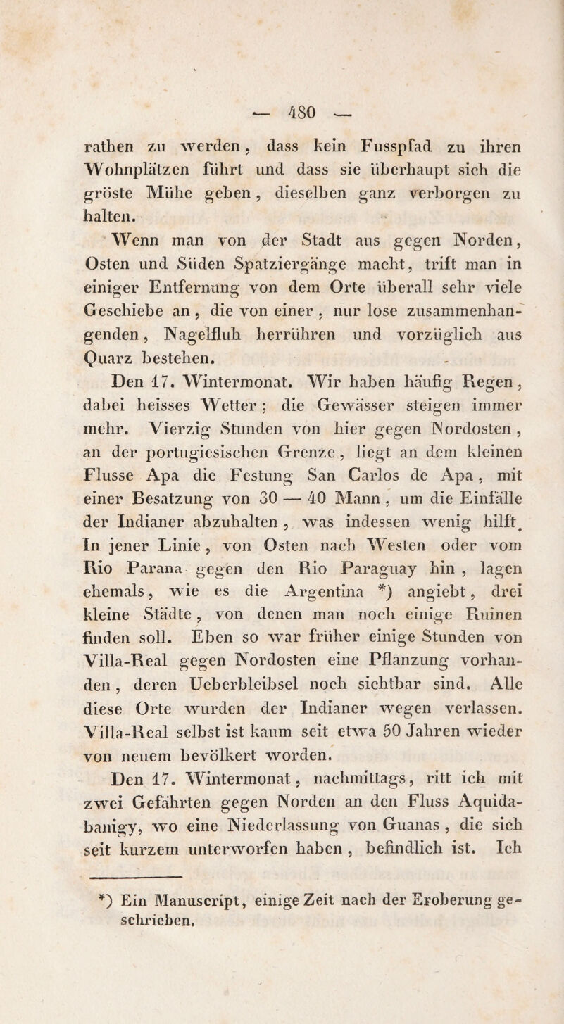 rathen zu werden, dass kein Fusspfad zu ihren Wohnplätzen führt und dass sie überhaupt sich die gröste Mühe geben, dieselben ganz verborgen zu halten. Wenn man von der Stadt aus gegen Norden, Osten und Süden Spatziergänge macht, trift man in einiger Entfernung von dem Orte überall sehr viele Geschiebe an , die von einer , nur lose zusammenhän¬ genden , Nagelfluh herrühren und vorzüglich aus Quarz bestehen. Den 17. Wintermonat. Wir haben häufig Regen, dabei heisses Wetter ; die Gewässer steigen immer mehr. Vierzig Stunden von hier gegen Nordosten , an der portugiesischen Grenze , liegt an dem kleinen Flusse Apa die Festung San Carlos de Apa, mit einer Besatzung von 30 — 40 Mann , um die Einfälle der Indianer abzuhalten , was indessen wenig hilft# In jener Linie , von Osten nach Westen oder vom Rio Parana gegen den Rio Paraguay hin , lagen ehemals, wie es die Argentina *) angiebt, drei kleine Städte, von denen man noch einige Ruinen finden soll. Eben so war früher einige Stunden von Villa-Real gegen Nordosten eine Pflanzung vorhan¬ den , deren Ueberbleibsel noch sichtbar sind. Alle diese Orte wurden der Indianer wegen verlassen. Villa-Real selbst ist kaum seit etwa 50 Jahren wieder von neuem bevölkert worden. Den 17. Wintermonat, nachmittags, ritt ich mit zwei Gefährten gegen Norden an den Fluss Aquida- banigy, wo eine Niederlassung von Guanas , die sich seit kurzem unterworfen haben , befindlich ist. Ich *) Ein Manuscript, einige Zeit nach der Eroberung ge¬ schrieben.