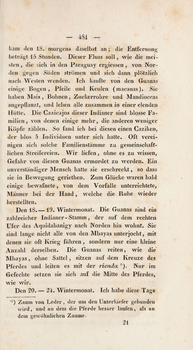 4SI kam den 18. morgens daselbst an ; die Entfernung betragt 15 Stunden. Dieser Fluss soll, wie die mei¬ sten , die sich in den Paraguay ergiessen , von Nor¬ den gegen Süden strömen und sich dann plötzlich nach Westen wenden. Ich kaufte von den Guanas einige Bogen, Pfeile und Keulen (macanas). Sie haben Mais , Bohnen, Zuckerrohre und Mandioccas angepflanzt, und leben alle zusammen in einer elenden Hütte. Die Cazicajos dieser Indianer sind blosse Fa¬ milien , von denen einige mehr, die anderen weniger Kopfe zahlen. So fand ich bei diesen einen Caziken, der blos 5 Individuen unter sich hatte. Oft verei¬ nigen sich solche Familienstämme zu gemeinschaft¬ lichen Streifereien. Wir liefen, ohne es zu wissen, Gefahr von diesen Guanas ermordet zu werden. Ein unverständiger Mensch hatte sie erschreckt, so dass sie in Bewegung geriethen. Zum Glucke waren bald einige bewafnete, von dem Vorfälle unterrichtete, Männer bei der Hand, welche die Ruhe wieder herstellten. Den 18.—19. Wintermonat. Die Guanas sind ein zahlreicher Indianer-Stamm, der auf dem rechten Ufer des Aquidabanigy nach Norden hin wohnt. Sie sind lange nicht alle von den Mbayas unterjocht, mit denen sie oft Krieg führen , sondern nur eine kleine Anzahl derselben. Die Guanas reiten, wie die Mbayas, ohne Sattel, sitzen auf dem Kreuze des Pferdes und leiten es mit der rienda ■'). Nur im y Gefechte setzen sie sich auf die Mitte des Pferdes, wie wir. Den 20. — 24. Wintermonat. Ich habe diese Tage ■) Zaum von Leder, der um den Unterkiefer gebunden wird, und an dem die Pferde besser laufen, als an dem gewöhnlichen Zaume. 21