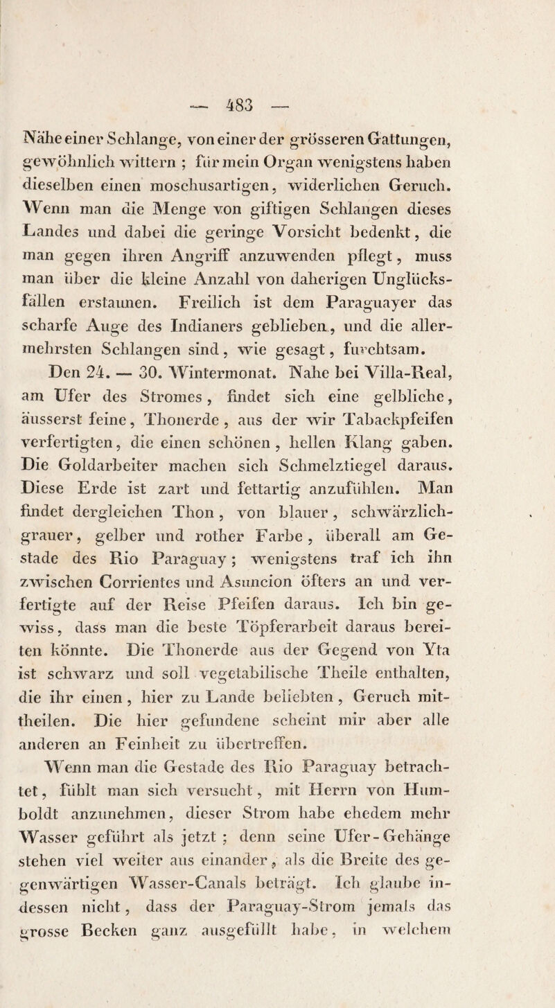 Nahe einer Schlange, von einer der grösseren Gattungen, gewöhnlich wittern ; für mein Organ wenigstens haben dieselben einen moschusartigen, widerlichen Geruch. Wenn man die Menge von giftigen Schlangen dieses Landes und dabei die geringe Vorsicht bedenkt, die man gegen ihren Angriff anzuwenden pflegt, muss man über die kleine Anzahl von daherigen Unghicks- fallen erstaunen. Freilich ist dem Paraguayer das scharfe Auge des Indianers geblieben, und die aller- mehrsten Schlangen sind, wie gesagt, furchtsam. Den 24. — 30. Wintermonat. Nahe bei Villa-Real, am Ufer des Stromes, findet sich eine gelbliche, äusserst feine, Thonerde , aus der wir Tabackpfeifen verfertigten, die einen schönen , hellen Klang gaben. Die Goldarbeiter machen sich Schmelztiegel daraus. Diese Erde ist zart und fettartig anzufühlen. Man findet dergleichen Thon , von blauer , schwärzlich¬ grauer, gelber und rother Farbe, überall am Ge¬ stade des Rio Paraguay ; wenigstens traf ich ihn zwischen Corrientes und Asuncion öfters an und ver¬ fertigte auf der Reise Pfeifen daraus. Ich bin ge¬ wiss, dass man die beste Töpferarbeit daraus berei¬ ten könnte. Die Thonerde aus der Gegend von Yta ist schwarz und soll vegetabilische Theile enthalten, die ihr einen , hier zu Lande beliebten , Geruch mit¬ theilen. Die hier gefundene scheint mir aber alle anderen an Feinheit zu übertreffen. Wenn man die Gestade des Rio Paraguay betrach¬ tet , fühlt man sich versucht, mit Herrn von Hum¬ boldt anzunehmen, dieser Strom habe ehedem mehr Wasser geführt als jetzt ; denn seine Ufer-Gehänge stehen viel weiter aus einander , als die Breite des ge¬ genwärtigen Wasser-Canals beträgt. Ich glaube in¬ dessen nicht, dass der Paraguay-Strom jemals das grosse Becken ganz ausgefüllt habe, in welchem