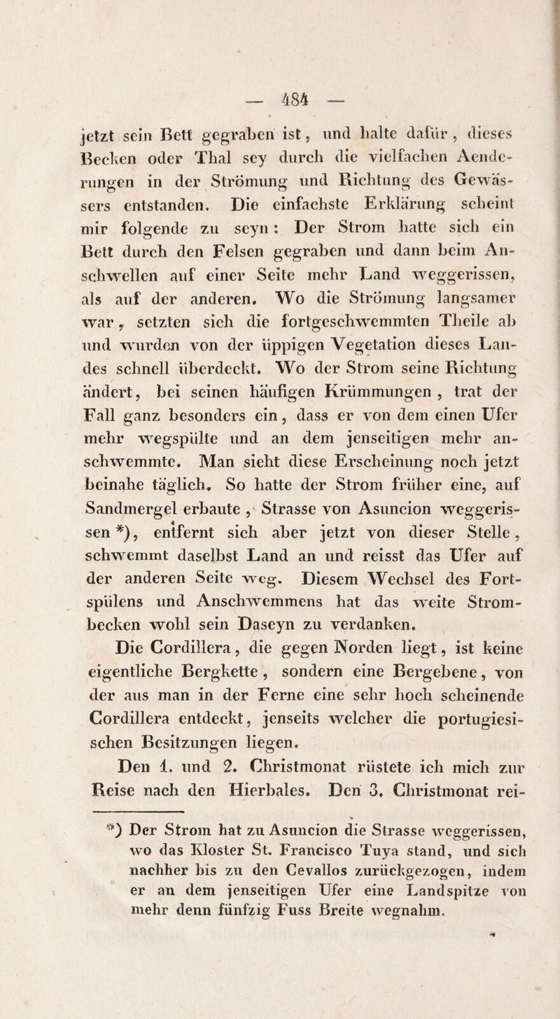 jetzt sein Bett gegraben ist, und halte dafür , dieses Becken oder Thal sey durch die vielfachen Aende- rungen in der Strömung und Richtung des Gewäs¬ sers entstanden. Die einfachste Erklärung scheint mir folgende zu scyn : Der Strom hatte sich ein Bett durch den Felsen gegraben und dann beim An¬ schwellen auf einer Seite mehr Land weggerissen, als auf der anderen. Wo die Strömung langsamer war y setzten sich die fortgeschwemmten Theile ab und wurden von der üppigen Vegetation dieses Lan¬ des schnell überdeckt. Wo der Strom seine Richtung ändert, bei seinen häufigen Krümmungen , trat der Fall ganz besonders ein, dass er von dem einen Ufer mehr wegspülte und an dem jenseitigen mehr an¬ schwemmte. Man sieht diese Erscheinung noch jetzt beinahe täglich. So hatte der Strom früher eine, auf Sandmergel erbaute , Strasse von Asuncion weggeris¬ sen *), entfernt sich aber jetzt von dieser Stelle, schwemmt daselbst Land an und reisst das Ufer auf der anderen Seite weg. Diesem Wechsel des Fort- spülens und Anschwemmens hat das weite Strom¬ becken wohl sein Daseyn zu verdanken. Die Cordillera, die gegen Norden liegt, ist keine eigentliche Bergkette , sondern eine Bergebene, von der aus man in der Ferne eine sehr hoch scheinende Cordillera entdeckt, jenseits welcher die portugiesi¬ schen Besitzungen liegen. Den 1. und 2. Christmonat rüstete ich mich zur Reise nach den Hierbales. Den 3. Christmonat rei- Der Strom hat zu Asuncion die Strasse weggerissen, wo das Kloster St. Francisco Tuya stand, und sich nachher bis zu den Cevallos zurückgezogen, indem er an dem jenseitigen Ufer eine Landspitze von mehr denn fünfzig Fuss Breite wegnahm.