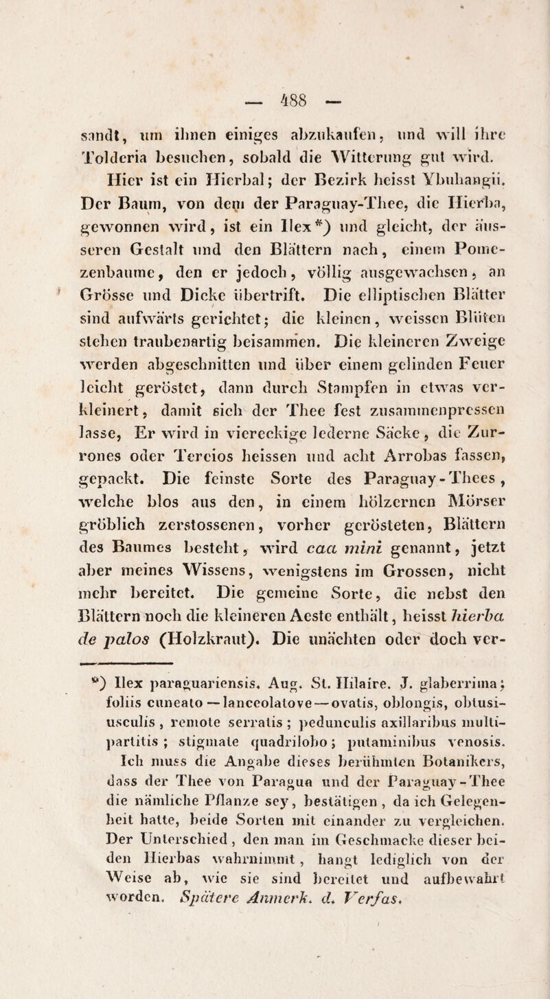 snmlt, tun ihnen einiges abzukaufen, und will ihre Tolderia besuchen, sobald die Witterung gut wird. Hier ist ein Hierbai; der Bezirk heisst Ybuhangii. Der Baum, von dein der Paraguay-Thee, die Hierba, gewonnen wird, ist ein Hex*) und gleicht, der aus¬ seren Gestalt und den Blattern nach, einem Pomc- zenbaume, den er jedoch, völlig ausgewachsen, an Grösse und Dicke übertrift. Die elliptischen Blatter sind aufwärts gerichtet; die kleinen, weissen Blüten stehen traubenartig beisammen. Die kleineren Zweige werden abgeschnitten und über einem gelinden Feuer leicht geröstet, dann durch Stampfen in etwas ver¬ kleinert , damit sich der Thee fest zusammenpressen lasse, Er wird in viereckige lederne Säcke , die Zur- rones oder Tereios heissen und acht Arrobas fassen, gepackt. Die feinste Sorte des Paraguay - Thees, welche blos aus den, in einem hölzernen Mörser gröblich zerstossenen, vorher gerösteten, Blättern des Baumes besteht, wird cact mini genannt, jetzt aber meines Wissens, wenigstens im Grossen, nicht mehr bereitet. Die gemeine Sorte, die nebst den Blättern noch die kleineren Aestc enthält, heisst hierba de palos (Holzkraut). Die unächten oder doch ver- *0 Ilex paraguariensis. Aug. St. Hilaire. J. glaberriina; foliis cunealo — lanceolatove— ovatis, oblongis, obtusi- usculis , remote serralis ; pedunculis axillaribus multi- partitis ; stigmate quadriloho ; putaminibus venosis. Ich muss die Angabe dieses berühmten Botanikers, dass der Thee von Paragua und der Paraguay-Thee die nämliche Pflanze sey, bestätigen, da ich Gelegen¬ heit hatte, beide Sorten mit einander zu vergleichen. Der Unterschied , den man im Geschmacke dieser bei¬ den Hierbas wahrnimmt, hangt lediglich von der Weise ab, wie sie sind bereitet und aufbewahrt worden. Spätere Anmerk. d* Verfas♦