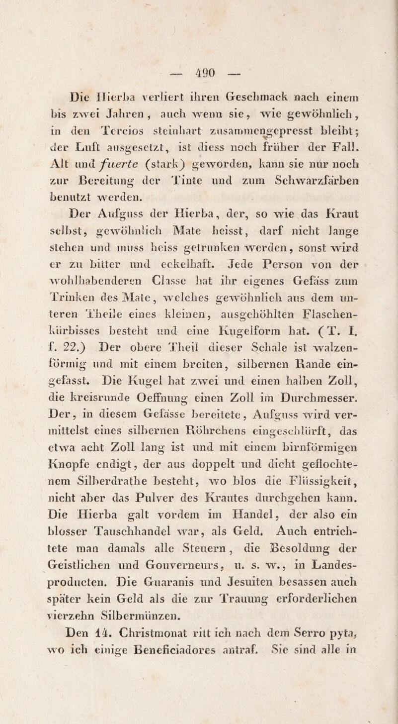 Die Ilierba verliert ihren Geschmack nach einem bis zwei Jahren, auch wenn sie, wie gewöhnlich, in den Tercios steinhart zusammengepresst bleibt; der Luft ausgesetzt, ist diess noch früher der Fall. Alt und fuerte (stark) geworden, kann sie nur noch zur Bereitung der Tinte und zum Schwarzfarben benutzt werden. Der Aufguss der flierba, der, so wie das Kraut selbst, gewöhnlich Mate heisst, darf nicht lange stehen und muss heiss getrunken werden, sonst wird er zu bitter und eckelhaft. Jede Person von der wohlhabenderen Chsse hat ihr eigenes Gefäss zum Trinken des Male, welches gewöhnlich aus dem un¬ teren Theile eines kleinen, ausgehöhlten Flaschen¬ kürbisses besteht und eine Kugelform hat. (T. I. f. 22.) Der obere Theii dieser Schale ist walzen¬ förmig und mit einem breiten, silbernen Rande ein¬ gefasst. Die Kugel hat zwei und einen halben Zoll, die kreisrunde OefFnung einen Zoll im Durchmesser. Der, in diesem Gefasse bereitete, Aufguss wird ver¬ mittelst eines silbernen Röhrchens eingeschlürft, das etwa acht Zoll lang ist tmd mit einem bimförmigen Knopfe endigt, der aus doppelt und dicht geflochte¬ nem Silberdrathe besteht, wo blos die Flüssigkeit, nicht aber das Pulver des Krautes durchgehen kann. Die Hierba galt vordem im Handel, der also ein blosser Tauschhandel war, als Geld. Auch entrich¬ tete man damals alle Steuern, die Besoldung der Geistlichen und Gouverneurs, u. s. w., in Landes- producten. Die Guaranis und Jesuiten besassen auch später kein Geld als die zur Trauung erforderlichen vierzehn Silbermünzen. Den 14. Christmonat ritt ich nach dem Serro pyta, wo ich einige Beneficiadores antraf. Sie sind alle in