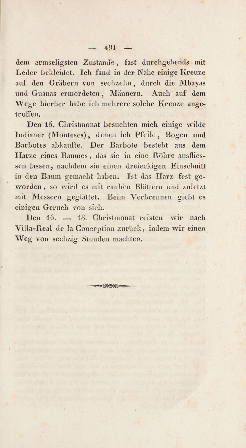 dem armseligsten Zustande, fast durchgehends mit Leder bekleidet. Ich fand in der Nähe einige Kreuze auf den Gräbern von sechzehn, durch die Mbayas und Guanas ermordeten, Männern. Auch auf dem Wege hierher habe ich mehrere solche Kreuze ange- troffen. Den 15. Christmonat besuchten mich einige wilde Indianer (Monteses), denen ich Pfeile , Bogen und Barbotes abkaufte. Der Barbote besteht aus dem Harze eines Baumes , das sie in eine Bohre ausflies- sen lassen, nachdem sie einen dreieckigen Einschnitt in den Baum gemacht haben. Ist das Harz fest ge¬ worden , so wird es mit rauhen Blättern und zuletzt mit Messern geglättet. Beim Verbrennen giebt es einigen Geruch von sich. Den 16. — 13. Christmonat reisten wir nach Villa-Real de la Conception zurück, indem wir einen Weg von sechzig Stunden machten. /