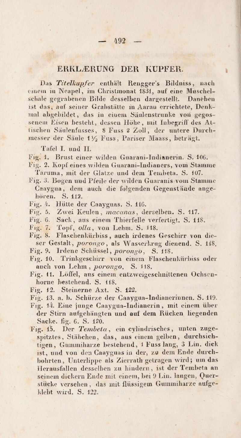 ERKLÆRUNG DER KUPFER. Das Titelïiupfer enthält Rengger’s Bildniss, nach einem in Neapel, im Christmonat 1831, auf eine Muschel- schale gegrabenen Bilde desselben dargeslelk. Daneben ist das, auf seiner Grabstätte in Aarau errichtete, Denk¬ mal abgebildet, das in einem Säulenstrunke von gegos¬ senem Eisen besteht, dessen Hohe, mit Inbegriff des At¬ tischen Saulenfusses, 8 Fuss 2 Zoll, der untere Durch¬ messer der Säule t% Fuss, Pariser Maass, beträgt. Tafel I. und II. Fig. 1. Brust einer wilden Guarani-Indianerin, S. 106. Fig. 2. Kopf eines wilden Guarani-Indianers, vom Stamme Taruma, mit der Glatze und dem Tembeta. S. 107. Fig. 3, Bogen und Pfeile der wilden Guaranis vom Stamme Caaygua, dem auch die folgenden Gegenstände ange¬ boren. S. 112. Fig. 4. Hütte der Caayguas. S. 116. Fig, 5. Zwei Keulen, macanas, derselben, S. 117. Fig. 6, Sack, aus einem Thierfelle verfertigt, S. 118. Fig. 7. Topf, o//a, von Lehm. S. 118. Fig. 8. Flaschenkürbiss, auch irdenes Geschirr von die¬ ser Gestalt, porongo, als Wasserkrug dienend. S. 1 iS, Fig, 9, Irdene Schüssel, porongo, S. 118. Fig, 10. Trinkgeschirr von einem Flaschenkürbiss oder auch von Lehm , porongo. S. 118. Fig. 11. Löffel, aus einem entzweigeschniltenen Ochsen- hörne bestehend. S. 118. Fig. 12. Steinerne Axt. S. 122. Fig. 13. a. 1). Schürze der Gaaygua-Indianermnen. S. 119. Fig. 14. Eine junge Caaygua-Indianerin, mit einem über der Stirn aufgehängten und auf dem Rücken liegenden Sacke, fig. 6. S. 120. Fig. 15. Der Tembeta, ein cylindrisches, unten zuge- spitzles, Stäbchen, das, aus einem gelben, durchsich¬ tigen, Gummiharze bestehend, 1 Fuss lang, 3 Lin. dick ist, und von den Caayguas in der, zu dem Ende durch¬ bohrten, Unterlippe als Zierrath getragen wird; um das Herausfallen desselben zu hindern, ist der Tembeta an seinem dickem Ende mit einem, hei 9 Lin. langen, Quer- stücke versehen, das mit flüssigem Gummiharze aufge- klebt wird. S. 122.