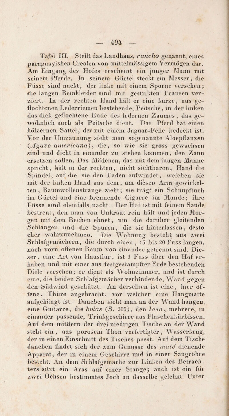 Tafel III. Stellt das Landhaus, rancho genannt, eines paraguayishen Greolen von mittelmässigem Vermögen dar. Am Eingang des Hofes erscheint ein junger Mann mit seinem Pferde. In seinem Gürtel steckt ein Messer, die Fiisse sind nackt, der linke mit einem Sporne versehen; die langen Beinkleider sind mit gestrikten Fransen ver¬ ziert. In der rechten Hand liait er eine kurze, aus ge¬ flochtenen Lederriemen bestehende, Peitsche, in der linken das dick geflochtene Ende des ledernen Zaumes , das ge¬ wöhnlich auch als Peitsche dient. Das Pferd hat einen hölzernen Sattel, der mit einem Jaguar-Felle bedeckt ist. Vor der Umzäunung sieht man sogenannte Aloepflanzen (Agave americana), die, so wie sie gross gewachsen sind und dicht in einander zu stehen kommen, den Zaun ersetzen sollen. Das Mädchen, das mit dem jungen Manne spricht, hält in der rechten, nicht sichtbaren, Hand die Spindel, auf die sie den Faden aufwindet, welchen sie mit der linken Hand aus dem, um diesen Arm gewickel¬ ten, Baumwollenstrange zieht; sie trägt ein Schnupftuch im Gürtel und eine brennende Cigarre im Munde; ihre Füsse sind ebenfalls nackt. Der Hof ist mit feinem Sande bestreut, den man von Unkraut rein hält und jeden Mor¬ gen mit dem Fiechen ebnet, um die darüber gleitenden Schlangen und die Spuren, die sie hinterlassen, desto eher wahrzunehmen. Die Wohnung besteht aus zwei Schlafgemächern, die durch einen, 15 bis 20 Fuss langen, nach vorn offenen Baum von einander getrennt sind. Die- ser, eine Art von Hausflur, ist 1 Fuss über den Hof er¬ haben und mit einer aus festgestampfter Erde bestehenden Diele versehen; er dient als Wohnzimmer, und ist durch eine, die beiden Schlafgemächer verbindende, Wand gegen den Südwind geschützt. An derselben ist eine , hier of¬ fene, Thüre angebracht, vor welcher eine Hangmatte aufgehängt ist. Daneben sieht man an der Wand hangen, eine Guitarre, die bolas (S. 205), den laso, mehrere, in einander passende, Trinkgeschirre aus Flaschenkürbissen. Auf dem mittlern der drei niedrigen Tische an der Wand steht ein , aus porosem Thon verfertigter , Wasserkrug, der in einen Einschnitt des Tisches passt. Auf dem Tische daneben findet sich der zum Genüsse des maté dienende Apparat, der in einem Geschirre und in einer Saugröhre besteht. An dem Schlafgemache zur Linken des Betrach- o ters sitzt ein Aras auf einer Stange; auch ist ein für zwei Ochsen bestimmtes Joch an dasselbe gelehnt. Unter