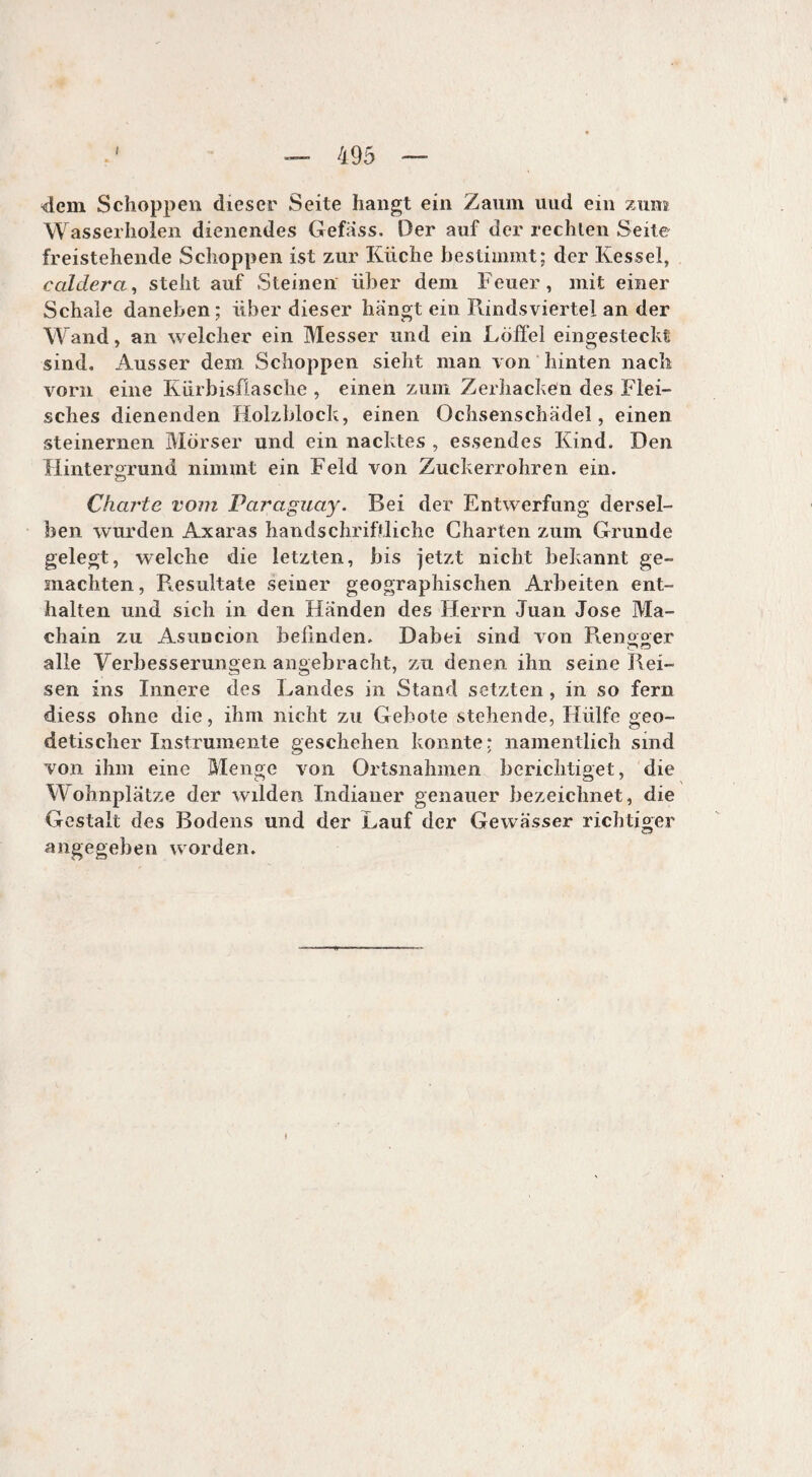 «dem Schoppen dieser Seite hangt ein Zaum uud ein zum Wasserholen dienendes Gefäss. Der auf der rechten Seite freistehende Schoppen ist zur Küche bestimmt; der Kessel, caldera, steht auf Steinen über dem Feuer, mit einer Schale daneben; über dieser hängt ein Rindsviertel an der Wand, an welcher ein Messer und ein Löffel eingesteckt sind. Ausser dem Schoppen sieht man von hinten nach vorn eine Kürbisflasche , einen zum Zerhacken des Flei¬ sches dienenden Holzblock, einen Ochsenschädel, einen steinernen Mörser und ein nacktes , essendes Kind. Den Hintergrund nimmt ein Feld von Zuckerrohren ein. Charte vom Paraguay. Bei der Entwerfung dersel¬ ben wurden Axaras handschriftliche Charten zum Grunde gelegt, welche die letzten, bis jetzt nicht bekannt ge¬ machten, Resultate seiner geographischen Arbeiten ent¬ halten und sich in den Händen des Herrn Juan Jose Ma¬ chain zu Asuncion befinden. Dabei sind von Rengger alle Verbesserungen angebracht, zu denen ihn seine Rei¬ sen ins Innere des Landes in Stand setzten, in so fern diess ohne die, ihm nicht zu Gebote stehende, Hülfe geo- detischer Instrumente geschehen konnte; namentlich sind von ihm eine Menge von Ortsnahmen berichtiget, die Wohnplätze der wilden Indianer genauer bezeichnet, die Gestalt des Bodens und der Lauf der Gewässer richtiger angegeben worden.