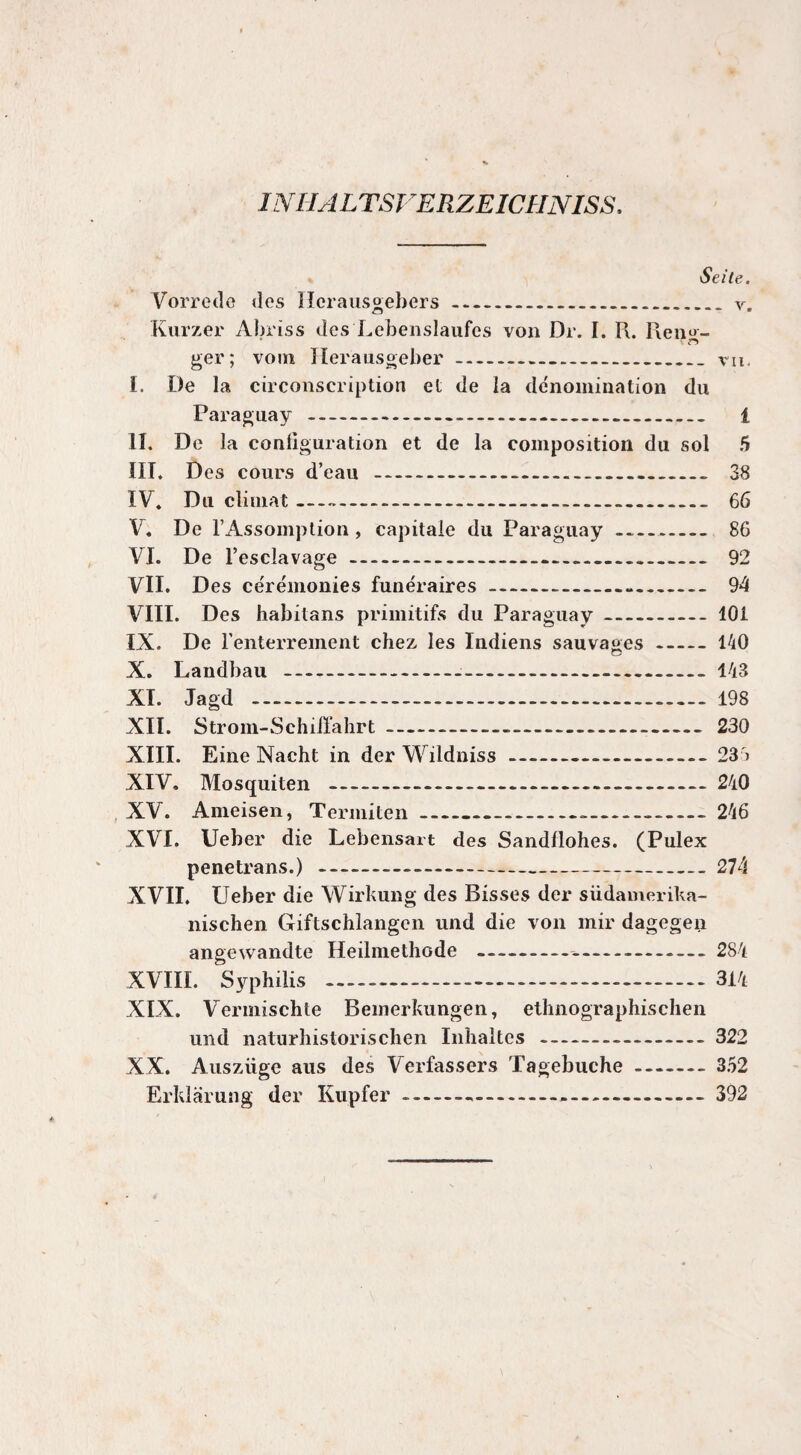 Seite. Vorrede des Herausgebers.v. Kurzer Abriss des Lebenslaufes von Dr. I. R. Reno- ger; vom Herausgeber-- vu. I. De la circonscription et de la dénomination du Paraguay - 1 II. De la configuration et de la composition du sol 5 III. Des cours d’eau - 38 IV. Du climat- 66 V. De l’Assomption , capitale du Paraguay- 86 VI. De l’esclavage. 92 VII. Des cérémonies funéraires--- 94 VIII. Des habitans primitifs du Paraguay-101 IX. De l'enterrement chez les Indiens sauvages-140 X. Landbau - 143 XI. Jagd . 198 XII. Strom-Schiffahrt- 230 XIII. Eine Nacht in der Wildniss-23 » XIV. Mosquiten -240 XV. Ameisen, Termiten__-..246 XVI. Ueber die Lebensart des Sandllohes. (Pulex pénétra ns.) -274 XVII. Ueber die Wirkung des Bisses der südamerika- nischen Giftschlangen und die von mir dagegen angewandte Heilmethode -- 284 XVIII. Syphilis .----314 XIX. Vermischte Bemerkungen, ethnographischen und naturhistorischen Inhaltes -322 XX. Auszüge aus des Verfassers Tagebuche.352 Erklärung der Kupfer. 392