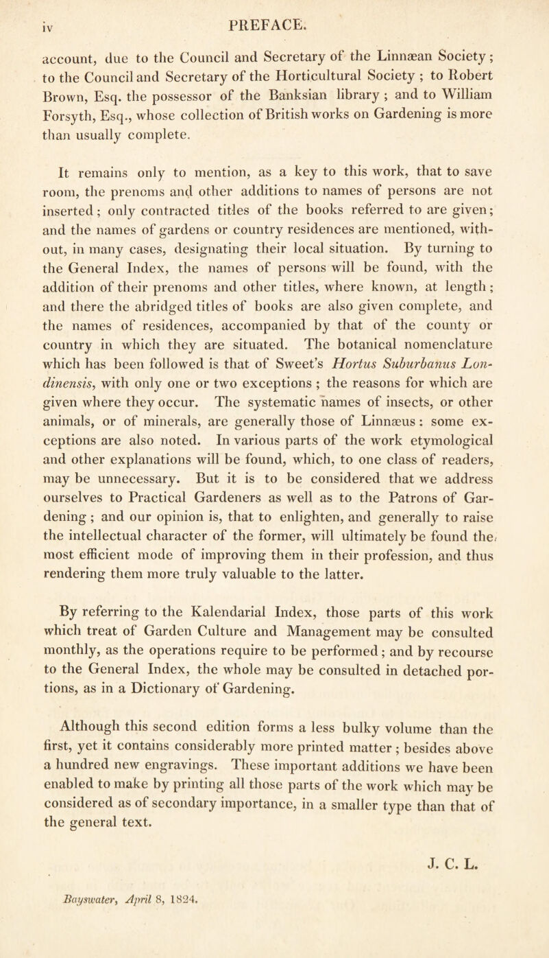 account, due to the Council and Secretary of the Linnaean Society; to the Council and Secretary of the Horticultural Society ; to Robert Brown, Esq. the possessor of the Banksian library ; and to William Forsyth, Esq., whose collection of British works on Gardening is more than usually complete. It remains only to mention, as a key to this work, that to save room, the prenoms and other additions to names of persons are not inserted; only contracted titles of the books referred to are given; and the names of gardens or country residences are mentioned, with¬ out, in many cases, designating their local situation. By turning to the General Index, the names of persons will be found, with the addition of their prenoms and other titles, where known, at length; and there the abridged titles of books are also given complete, and the names of residences, accompanied by that of the county or country in which they are situated. The botanical nomenclature which has been followed is that of Sweet’s Hortus Suburbanus Lon- dinensis, with only one or two exceptions ; the reasons for which are given where they occur. The systematic names of insects, or other animals, or of minerals, are generally those of Linnaeus : some ex¬ ceptions are also noted. In various parts of the work etymological and other explanations will be found, which, to one class of readers, may be unnecessary. But it is to be considered that we address ourselves to Practical Gardeners as well as to the Patrons of Gar¬ dening ; and our opinion is, that to enlighten, and generally to raise the intellectual character of the former, will ultimately be found the. most efficient mode of improving them in their profession, and thus rendering them more truly valuable to the latter. By referring to the Kalendarial Index, those parts of this work which treat of Garden Culture and Management may be consulted monthly, as the operations require to be performed; and by recourse to the General Index, the whole may be consulted in detached por¬ tions, as in a Dictionary of Gardening. Although this second edition forms a less bulky volume than the first, yet it contains considerably more printed matter; besides above a hundred new engravings. These important additions we have been enabled to make by printing all those parts of the work which may be considered as of secondary importance, in a smaller type than that of the general text. J. C. L. Bayswater, April 8, 1824.