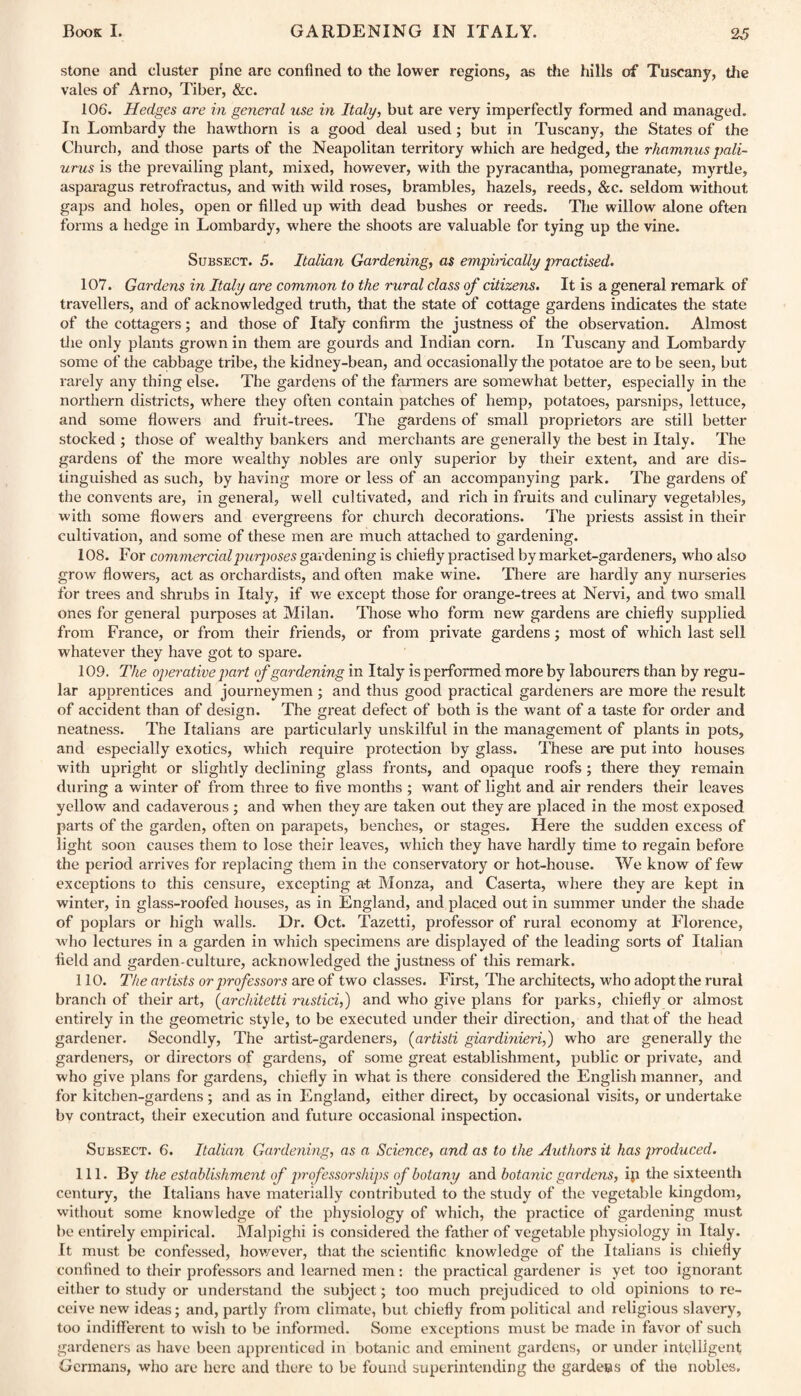 stone and cluster pine are confined to the lower regions, as the hills of Tuscany, the vales of Arno, Tiber, &c. 106. Hedges are in general use in Italy, but are very imperfectly formed and managed. In Lombardy the hawthorn is a good deal used; but in Tuscany, the States of the Church, and those parts of the Neapolitan territory which are hedged, the rhamnus pali- urus is the prevailing plant, mixed, however, with the pyracantha, pomegranate, myrtle, asparagus retrofractus, and with wild roses, brambles, hazels, reeds, &c. seldom without gaps and holes, open or filled up with dead bushes or reeds. The willow alone often forms a hedge in Lombardy, where the shoots are valuable for tying up the vine. Subsect. 5. Italian Gardening, as empirically practised. 107. Gardens in Italy are common to the rural class of citizens. It is a general remark of travellers, and of acknowledged truth, that the state of cottage gardens indicates the state of the cottagers; and those of Italy confirm the justness of the observation. Almost the only plants grown in them are gourds and Indian corn. In Tuscany and Lombardy some of the cabbage tribe, the kidney-bean, and occasionally the potatoe are to be seen, but rarely any thing else. The gardens of the fanners are somewhat better, especially in the northern districts, wrhere they often contain patches of hemp, potatoes, parsnips, lettuce, and some flowers and fruit-trees. The gardens of small proprietors are still better stocked ; those of wealthy bankers and merchants are generally the best in Italy. The gardens of the more wealthy nobles are only superior by their extent, and are dis¬ tinguished as such, by having more or less of an accompanying park. The gardens of the convents are, in general, well cultivated, and rich in fruits and culinary vegetables, with some flowers and evergreens for church decorations. The priests assist in their cultivation, and some of these men are much attached to gardening. 108. For commercial purposes gardening is chiefly practised by market-gardeners, who also grow flowers, act as orchardists, and often make wine. There are hardly any nurseries for trees and shrubs in Italy, if we except those for orange-trees at Nervi, and two small ones for general purposes at Milan. Those who form new gardens are chiefly supplied from France, or from their friends, or from private gardens; most of which last sell whatever they have got to spare. 109. The operative part of gardening in Italy is performed more by labourers than by regu¬ lar apprentices and journeymen ; and thus good practical gardeners are more the result of accident than of design. The great defect of both is the want of a taste for order and neatness. The Italians are particularly unskilful in the management of plants in pots, and especially exotics, which require protection by glass. These are put into houses with upright or slightly declining glass fronts, and opaque roofs; there they remain during a winter of from three to five months ; want of light and air renders their leaves yellow and cadaverous ; and when they are taken out they are placed in the most exposed parts of the garden, often on parapets, benches, or stages. Here the sudden excess of light soon causes them to lose their leaves, which they have hardly time to regain before the period arrives for replacing them in the conservatory or hot-house. We know of few exceptions to this censure, excepting at Monza, and Caserta, where they are kept in winter, in glass-roofed houses, as in England, and placed out in summer under the shade of poplars or high walls. Dr. Oct. Tazetti, professor of rural economy at Florence, who lectures in a garden in which specimens are displayed of the leading sorts of Italian field and garden-culture, acknowledged the justness of this remark. 110. The artists or professors are of two classes. First, The architects, who adopt the rural branch of their art, (architetti rustici,) and who give plans for parks, chiefly or almost entirely in the geometric style, to be executed under their direction, and that of the head gardener. Secondly, The artist-gardeners, (artisti giardinieri,) who are generally the gardeners, or directors of gardens, of some great establishment, public or private, and who give plans for gardens, chiefly in what is there considered the English manner, and for kitchen-gardens ; and as in England, either direct, by occasional visits, or undertake bv contract, their execution and future occasional inspection. Subsect. 6. Italian Gardening, as a Science, and as to the Authors it has produced. 111. By the establishment of professorships of botany and botanic gardens, ip the sixteenth century, the Italians have materially contributed to the study of the vegetable kingdom, without some knowledge of the physiology of which, the practice of gardening must be entirely empirical. Malpighi is considered the father of vegetable physiology in Italy. It must be confessed, however, that the scientific knowledge of the Italians is chiefly confined to their professors and learned men : the practical gardener is yet too ignorant either to study or understand the subject; too much prejudiced to old opinions to re¬ ceive new ideas; and, partly from climate, but chiefly from political and religious slavery, too indifferent to wish to be informed. Some exceptions must be made in favor of such gardeners as have been apprenticed in botanic and eminent gardens, or under intelligent Germans, who are here and there to be found superintending the gardens of the nobles.