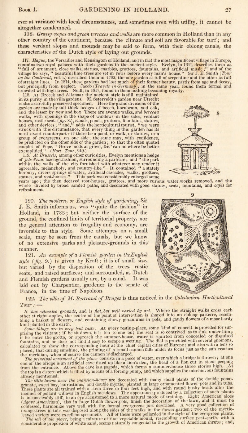ever at variance with local circumstances, and sometimes even with utility, it cannot be altogether condemned. 116. Grassy slojyes and green terraces and walks are more common in Holland than in any other country of the continent, because the climate and soil are favorable for turf; and these verdant slopes and mounds may be said to form, with their oblong canals, the characteristics of the Dutch style of laying out grounds. 117. Hague, the Versailles and Kensington of Holland, and in fact the most magnificent village in Europe, contains two royal palaces with their gardens in the ancient style. Evelyn, in 1641, describes them as “ flill of ornament, close walks, statues, marbles, grottoes, fountains, and artificial musicand of the village he says, “ beautiful lime-trees are set in rows before every man’s house.” Sir J. E. Smith {Tour on the Continent, vol. i.) described them in 1783, the one garden as full of serpentine and the other as full of straight lines. In 1814, these gardens had lost much of their former beauty, partly from age and decay, but principally from neglect. Jacob {Travels in Germany), in the same year, found them formal and crowded with high trees. Neill, in 1817, found in them nothing becoming royalty. 118. At Broeck and Alkmaar the ancient style is still maintained in its purity in the villa gardens. M. Seterveldt’s garden near Utrecht is also a carefully preserved specimen. Here the grand divisions of the garden are made by tall thick hedges of beech, hornbeam, and oak, and the lesser by yew and box. There are avenue walks, and berceau walks, with openings in the shape of windows in the sides, verdant houses, rustic seats (Jig. 8.), Canals, ponds, grottoes, fountains, statues, and other devices and,” adds the horticultural tourist, “we were struck with this circumstance, that every thing in this garden has its most exact counterpart: if there be a pond, or walk, or statues, or a group of evergreens, on one side; the same may, with confidence, be predicted on the other side of the garden; so that the often quoted couplet of Pope, ‘ Grove nods at grove, &c.’ can no wrhere be better exemplified.” {Hort. Tour, 249.) 119. At Brussels, among other curiosities, Evelyn mentions a hedge of jets d'eau, lozenge-fashion, surrounding a parterre; and “ the park within the walls of the city furnished with whatever may render it agreeable, melancholy, and country-like.” It contained “ a stately heronry, divers springs of water, artificial cascades, walks, grottoes, statues, and root-houses.” This park w'as considerably enlarged some years ago; the then decayed root-houses, grottoes, and more curious water-works removed, and the whole divided by broad sanded paths, and decorated with good statues, seats, fountains, and cafes for refreshment 120. The modem, or English style of gardening. Sir J. E. Smith informs us, was “quite the fashion” in Holland, in 1783 ; but neither the surface of the ground, the confined limits of territorial property, nor the general attention to frugality and economy, are favorable to this style. Some attempts, on a small scale, may be seen from the canals, but we know of no extensive parks and pleasure-grounds in this manner. 121. An example of a Flemish garden in the English style {fig. 9.) is given by Kraft; it is of small size, but varied by the disposition of the trees, rustic seats, and raised surfaces; and surrounded, as Dutch and Blemish gardens usually are, by a canal. It was laid out by Charpentier, gardener to the senate of France, in the time of Napoleon. 122. The villa of M. Bertrand of Bruges is thus noticed in the Caledonian Horticultural Tour : — It has extensive grounds, and is flat, but well varied by art. Where the straight walks cross each other at right angles, the centre of the point of intersection is shaped into an oblong parterre, resem¬ bling a basket of flowers, and containing showy geraniums in pots, and gaudy flowers of a more hardy kind planted in the earth. . . Some things are in very bad taste. At every resting-place, some kind of conceit is provided tor sur¬ prising the visitant: if he sit down, it is ten to one but the seat is so contrived as to sink under him ; if he enter the grotto, or approach the summer-house, water is squirted from concealed or disguised fountains, and he does not find it easy to escape a wetting. The dial is provided with several gnomons, calculated to show the corresponding hour at the chief capital cities of Europe; and also with a lens so placed, that during sunshine, the priming of a small cannon falls under its focus just as the sun reaches the meridian, when of course the cannon ^discharged. The principal ornament of the place consists in a piece of water, over which a bridge is thrown; at one end of the bridge is an artificial cave fitted up like a lion’s den, the head of a lion cut in stone peeping from the entrance. Above the cave is a pagoda, which forms a summer-house three stories high. At the top is a cistern which is filled by means of a forcing-pump, and which supplies the mischievous fountains already mentioned. The little lawns near the mansion-house are decorated with many small plants of the uoubie pome¬ granate, sweet bay, laurustinus, and double myrtle, planted in large ornamented flower-pots and in tubs. These plants are all trained with a stem three or four feet high, and with round bushy heads after the manner of pollard willows in English meadows. The appearance produced by a collection of such plants is inconceivably stiff, to an eye accustomed to a more natural mode of training. Eight American aloes {Agave Americana), also in huge Dutch flower-pots, finish the decoration of the lawn, and it must be confessed, harmonize very well with the formal evergreens just described. A very good collection of orange-trees in tubs was disposed along the sides of the walks in the flower-garden : two of the myrtle¬ leaved variety were excellent specimens. All of these were pollarded in the style of the evergreen plants. The soil of the place, being a mixture of fine vegetable mould, resembling surface peat-earth, with a considerable proportion of white sand, seems naturally congenial to the growth of American shrubs ; and,