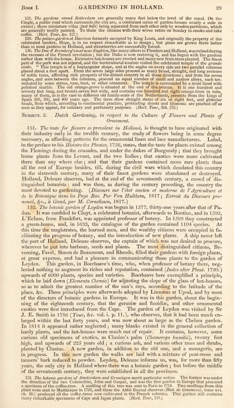 128. The gardens round Rotterdam are generally many feet below the level of the canaL On the Cingle, a public road which surroundsjdie city are, a continued series of garden-houses nearly a mile in extent; these miniature villas (lust hofs) being separated from each other only by wooden partitions, which are generally neatly painted. To these the citizens with their wives retire on Sunday to smoke and take coffee. (Hort. Tour, &c. 127.) 129. The palace-garden at Haerlem formerly occupied by King Louis, and originally the property of the celebrated banker, Hope, is in no respect remarkable as to design; but pines are grown there better than in most gardens in Holland, and strawberries are successfully forced. 130. The Due d' Aremberg’sseat near Enghien, like many others in Flanders and Holland, was ruined during the excesses of the French revolution ; but the Duke is now restoring it, and has begun with the gardens rather than with the house. Extensive hot-houses are erected and many new fruit-trees planted. The finest part of the park was not injured, and the horticultural tourists visited the celebrated temple of the grande etoile. “ This temple is of a heptangular shape, and at the angles on every side are two parallel columns placed about a foot apart. From the seven large sides proceed as many broad, straight, and long avenues of noble trees, affording rich prospects of the distant country in all these directions ; and from the seven angles, and seen between the columns, proceed an equal number of small and narrow alleys, each ter¬ minated by some statue, vase, bust, or other ornament. The temple is surrounded by a moat lined with polished marble. The old orange-grove is situated at the end of the avenue. It is one hundred and seventy feet long, and twenty-seven feet wide, and contains one hundred and eight orange-trees in tubs, many of them, as is the case in different old family-seats of the Netherlands, presents from the kings of Spain 200, 300, and 400 years ago. The trees show straight stems of six or eight feet, and globular heads, from which, according to continental practice, protruding shoots and blossoms are pinched off as soon as they appear, for culinary and perfumery purposes. (Hort. Tour, 324. 372.) Subsect. 2. Dutch Gardening, in respect to the Culture of Flowers and Plants of Ornament. 131. The taste for flowers so prevalent in Holland, is thought to have originated with their industry early in the twelfth century, the study of flowers being in some degree necessary, as affording patterns for the ornamental linen and lace manufacturers. Lobel, in the preface to his Histoire des Plantes, 1756, states, that the taste for plants existed among the Flemings during the crusades, and under the dukes of Burgundy; that they brought home plants from the Levant, and the two Indies; that exotics were more cultivated there than any where else ; and that their gardens contained more rare plants than all the rest of Europe besides, till, during the civil wars which desolated this country in the sixteenth century, many of their finest gardens were abandoned or destroyed. Holland, Deleuze observes, had at the end of the seventeenth century, a crowd of dis¬ tinguished botanists : and was then, as during the century preceding, the country the most devoted to gardening. (.Discours sur Vetat ancien et moderne de V Agricidture et de la Botanique dans les Paps Bas. Par Van Hulthem, 1817; Extrait du Discours pro¬ nonce, <)fc., a Gand, par M. Cornelissen, 1817.) 132. The botanic garden of Leyden was begun in 1577, thirty-one years after that of Pa¬ dua. It was confided to Cluyt, a celebrated botanist, afterwards to Bontius, and in 1592, L’Ecluse, from Frankfort, was appointed professor of botany. In 1599 they constructed a green-house, and, in 1633, the catalogue of the garden contained 1104 species. At this time the magistrates, the learned men, and the wealthy citizens were occupied in fa¬ cilitating the progress of botany, and the introduction of new plants. A ship never left the port of Holland, Deleuze observes, the captain of which was not desired to procure, wherever he put into harbour, seeds and plants. The most distinguished citizens, Be- verning, Favel, Simon de Beaumont, and Rheede, filled their gardens with foreign plants, at great expense, and had a pleasure in communicating those plants to the garden of Leyden. This garden, in Boerhaave’s time, who, when professor of botany there, neg¬ lected nothing to augment its riches and reputation, contained (Index alter Plant. 1720.) upwards of 6000 plants, species and varieties. Boerhaave here exemplified a principle, which he laid down (Elementa Chemia) for adjusting the slope of the glass of hot-houses, so as to admit the greatest number of the sun’s rays, according to the latitude of the place, &c. These principles were afterwards adopted by Linnaeus at Upsal, and by most of the directors of botanic gardens in Europe. It was in this garden, about the begin¬ ning of the eighteenth century, that the geraniae and ficoidiae, and other ornamental exotics were first introduced from the Cape. The garden of Leyden was visited by Sir J. E. Smith in 1786 (Tour, &c. vol. i. p. 11.), who observes, that it had been much en¬ larged within the last forty years, and was now about as large as the Chelsea garden. In 1814 it appeared rather neglected; many blanks existed in the general collection of hardy plants, and the hot-houses were much out of repair. It contains, however, some curious old specimens of exotics, as Clusius’s palm (Chamerops humilis), twenty feet high, and upwards of 225 years old; a curious ash, and various other trees and shrubs, planted by Clusius. A new garden, in addition to the old one, and a menagerie, are in progress. In this new garden the walks are laid with a mixture of peat-moss and tanners’ bark reduced to powder. Leyden, Deleuze informs us, was, for more than fifty years, the only city in Holland where there was a botanic garden ; but before the middle of the seventeenth century, they were established in all the provinces. 133. The botanic gardens of Amsterdam and Groningen merit particular notice The former was under the direction of the two Commelins, John and Gaspar, and was the first garden in Europe that procured a specimen of the coffee-tree. A seedling of this tree was sent to Paris in 1714. Two seedlings from this plant were sent to Martinique in 1726, and these the Abbe Raynal observes (Hist, de Commerce, tome xvi. ch. 20.) produced all the coffee-trees now cultivated in the French colonies. This garden still contains many remarkable specimens of Cape and Japan plants. (Hort. Tour, 218.)