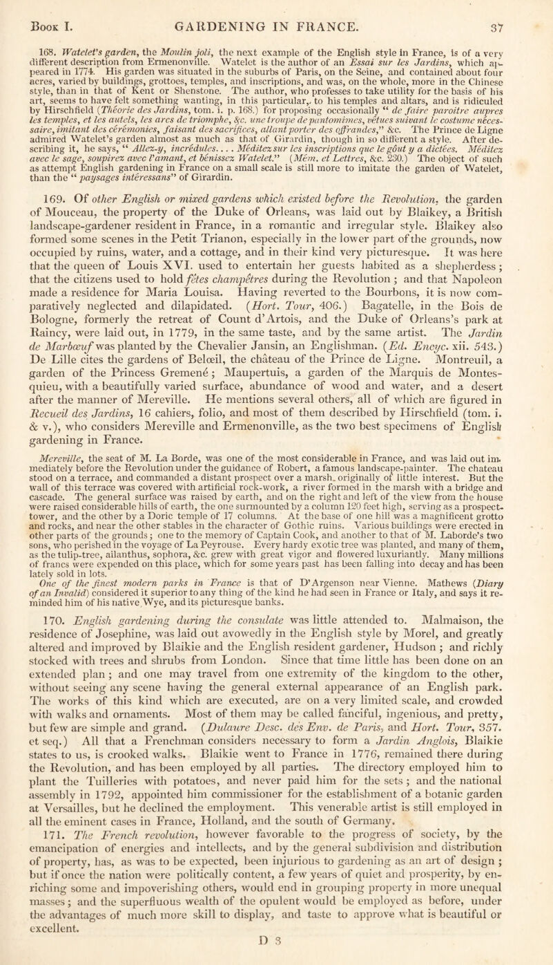 168. Watetet’s garden, the Moulin joli, the next example of the English style in France, is of a very different description from Ermenonville. Watelet is the author of an Essai sur les Jardins, which al¬ peared in 1774. His garden was situated in the suburbs of Paris, on the Seine, and contained about four acres, varied by buildings, grottoes, temples, and inscriptions, and was, on the whole, more in the Chinese style, than in that of Kent or Shenstone. The author, who professes to take utility for the basis of his art, seems to have felt something wanting, in this particular,, to his temples and altars, and is ridiculed by Hirschfield (Theorie des Jardins, tom. i. p. 168.) for proposing occasionally “ de faire paroitre aupres les temples, et les autels, les arcs de triomphe, tyc. vne troupe de pantomimes, vetues suivant le costume neces- saire, imitant des ceremonies, faisant des sacrifices, allant porter des ojfrandes, &c. The Prince de Ligne admired Watelet’s garden almost as much as that of Girardin, though in so different a style. After de¬ scribing it, he says, “ Allex-y, incredules.... Meditexsur les inscriptions que le gout y a dictees. Meditex avec le sage, soupirex avec Vamant, et benissez Watelet.” {Mem. et Lettres, &c. 230.) The object of such as attempt English gardening in France on a small scale is still more to imitate the garden of Watelet, than the “ paysages interessans” of Girardin. 169. Of other English or mixed gardens which existed before the Revolution, the garden of Mouceau, the property of the Duke of Orleans, was laid out by Blaikey, a British landscape-gardener resident in France, in a romantic and irregular style. Blaikey also formed some scenes in the Petit Trianon, especially in the lower part of the grounds, now occupied by ruins, water, and a cottage, and in their kind very picturesque. It was here that the queen of Louis XVI. used to entertain her guests habited as a shepherdess ; that the citizens used to hold fetes champetres during the Revolution ; and that Napoleon made a residence for Maria Louisa. Having reverted to the Bourbons, it is now com¬ paratively neglected and dilapidated. (Hort. Tour, 406.) Bagatelle, in the Bois de Bologne, formerly the retreat of Count d’Artois, and the Duke of Orleans’s park at Rainey, were laid out, in 1779, in the same taste, and by the same artist. The Jar din de Marbceuf was planted by the Chevalier Jansin, an Englishman. (Ed. Encyc. xii. 543.) De Lille cites the gardens of Beloeil, the chateau of the Prince de Ligne. Montreuil, a garden of the Princess Gremenfi; Maupertuis, a garden of the Marquis de Montes¬ quieu, with a beautifully varied surface, abundance of wood and water, and a desert after the manner of Mereville. He mentions several others, all of which are figured in Recueil des Jardins, 16 cahiers, folio, and most of them described by Hirschfield (tom. i. & v.), who considers Mereville and Ermenonville, as the two best specimens of English gardening in France. Mereville, the seat of M. La Borde, was one of the most considerable in France, and was laid out im. mediately before the Revolution under the guidance of Robert, a famous landscape-painter. The chateau stood on a terrace, and commanded a distant prospect over a marsh, originally of little interest. But the wall of this terrace was covered with artificial rock-work, a river formed in the marsh with a bridge and cascade. The general surface was raised by earth, and on the right and left of the view from the house were raised considerable hills of earth, the one surmounted by a column 120 feet high, serving as a prospect- tower, and the other by a Doric temple of 17 columns. At the base of one hill was a magnificent grotto and rocks, and near the other stables in the character of Gothic ruins. Various buildings were erected in other parts of the grounds; one to the memory of Captain Cook, and another to that of M. Laborde’s two sons, who perished in the voyage of La Peyrouse. Every hardy exotic tree was planted, and many of them, as the tulip-tree, ailanthus, sophora, &c. grew with great vigor and flowered luxuriantly. Many millions of francs were expended on this place, which for some years past has been falling into decay and has been lately sold in lots. One of the finest modern parks in France is that of D’Argenson near Vienne. Mathews (Diary of an Invalid) considered it superior to any thing of the kind he had seen in France or Italy, and says it re¬ minded him of his native,Wye, and its picturesque banks. 170. English gardening during the consulate was little attended to. Malmaison, the residence of Josephine, was laid out avowedly in the English style by Morel, and greatly altered and improved by Blaikie and the English resident gardener, Hudson ; and richly stocked with trees and shrubs from London. Since that time little has been done on an extended plan; and one may travel from one extremity of the kingdom to the other, without seeing any scene having the general external appearance of an English park. The works of this kind which are executed, are on a very limited scale, and crowded with walks and ornaments. Most of them may be called fanciful, ingenious, and pretty, but few are simple and grand. (Dulaure Desc. des Env. de Paris, and Hort. Tour, 357. etseq.) All that a Frenchman considers necessary to form a Jardin Anglois, Blaikie states to us, is crooked walks. Blaikie went to France in 1776, remained there during the Revolution, and has been employed by all parties. The directory employed him to plant the Tuilleries with potatoes, and never paid him for the sets ; and the national assembly in 1792, appointed him commissioner for the establishment of a botanic garden at Versailles, but he declined the employment. This venerable artist is still employed in all the eminent cases in France, Holland, and the south of Germany. 171. The French revolution, however favorable to the progress of society, by the emancipation of energies and intellects, and by the general subdivision and distribution of property, has, as was to be expected, been injurious to gardening as an art of design ; but if once the nation were politically content, a few years of quiet and prosperity, by en¬ riching some and impoverishing others, would end in grouping property in more unequal masses; and the superfluous wealth of the opulent would be employed as before, under the advantages of much more skill to display, and taste to approve what is beautiful or excellent.
