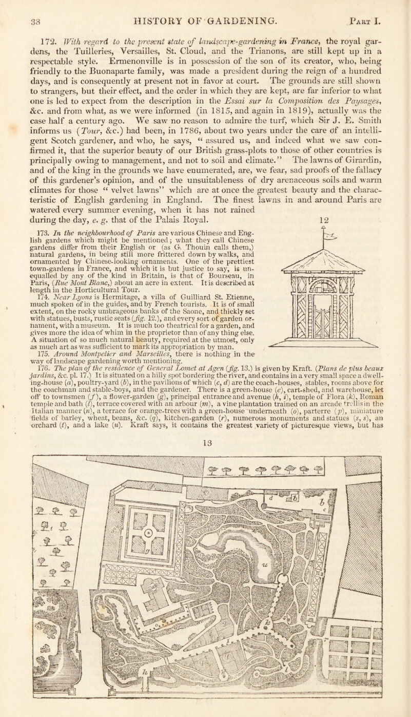 172. With regard to the present state of landscajre-gardening m France, the royal gar¬ dens, the Tuilleries, Versailles, St. Cloud, and the Trianons, are still kept up in a respectable style. Ermenonville is in possession of the son of its creator, who, being friendly to the Buonaparte family, was made a president during the reign of a hundred days, and is consequently at present not in favor at court. The grounds are still shown to strangers, but their effect, and the order in which they are kept, are far inferior to what one is led to expect from the description in the Essai sur la Composition des Passages, &c. and from what, as we were informed (in 1815, and again in 1819), actually was the case half a century ago. We saw no reason to admire the turf, which Sir J. E. Smith informs us {Tour, &c.) had been, in 1786, about two years under the care of an intelli¬ gent Scotch gardener, and who, he says, “ assured us, and indeed what we saw con¬ firmed it, that the superior beauty of our British grass-plots to those of other countries is principally owing to management, and not to soil and climate.” The lawns of Girardin, and of the king in the grounds we have enumerated, are, we fear, sad proofs of the fallacy of this gardener’s opinion, and of the unsuitableness of dry arenaceous soils and warm climates for those “ velvet lawns” which are at once the greatest beauty and the charac¬ teristic of English gardening in England. The finest lawns in and around Paris are watered every summer evening, when it has not rained during the day, e. g. that of the Palais Royal. 12 173. In the neighbourhood of Paris are various Chinese and Eng¬ lish gardens which might be mentioned; what they call Chinese gardens differ from their English or (as G-. Thouin calls them,) natural gardens, in being still more frittered down by walks, and ornamented by Chinese-looking ornaments. One of the prettiest town-gardens in France, and which it is but justice to say, is un¬ equalled by any of the kind in Britain, is that of Bourseau, in Paris, {Rue Mont Blanc,) about an acre in extent. It is described at length in the Horticultural Tour. 174. Near Lyons is Hermitage, a villa of Guilliard St Etienne, much spoken of in the guides, and by French tourists. It is of small extent, on the rocky umbrageous banks of the Saone, and thickly set with statues, busts, rustic seats {fig. 12.), and every sort of garden or¬ nament, with a museum. It is much too theatrical for a garden, and gives more the idea of whim in the proprietor than of any thing else. A situation of so much natural beauty, required at the utmost, only as much art as was sufficient to mark its appropriation by man. 175. Around Montpelier and Marseilles, there is nothing in the way of landscape gardening worth mentioning. 176. The plan of the residence of General Lomet at Agen {fig. 13.) is given by Kraft, {plans de plus beaux jardins. Sec. pi. 17.) It is situated on a hilly spot bordering the river, and contains in a very small space a dwell¬ ing-house [a), poultry-yard (5), in the pavilions of which (c, d) are the coach-houses, stables, rooms above for the coachman and stable-boys, and the gardener. There is a green-house (e), cart-shed, and warehouse, let off to townsmen (/), a flower-garden (g), principal entrance and avenue {h, i), temple of Flora (A:.), Boman temple and bath (£), terrace covered with an arbour {m), a vine plantation trained on an arcade trellis in the Italian manner (»), a terrace for orange-trees with a green-house underneath (o), parterre (p), miniature fields of barley, wheat, beans, &c. {q), kitchen-garden (r), numerous monuments and statues {s, s), an orchard (t), and a lake («). Kraft says, it contains the greatest variety of picturesque views, but has