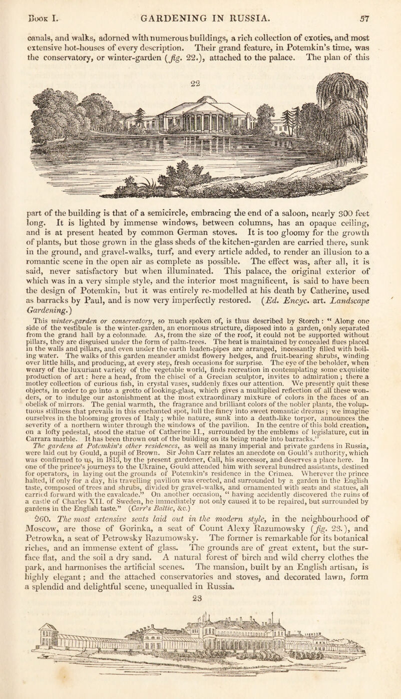 canals, and walks, adorned with numerous buildings, a rich collection of exotics, and most extensive hot-houses of every description. Their grand feature, in Potemkin’s time, was the conservatory, or winter-garden {Jig. 22.), attached to the palace. The plan of this part of the building is that of a semicircle, embracing the end of a saloon, nearly 300 feet long. It is lighted by immense windows, between columns, has an opaque ceiling, and is at present heated by common German stoves. It is too gloomy for the growth of plants, but those growm in the glass sheds of the kitchen-garden are carried there, sunk in the ground, and gravel-walks, turf, and every article added, to render an illusion to a romantic scene in the open air as complete as possible. The effect was, after all, it is said, never satisfactory but when illuminated. This palace, the original exterior of which was in a very simple style, and the interior most magnificent, is said to have been the design of Potemkin, but it was entirely re-modelled at his death by Catherine, used as barracks by Paul, and is now very imperfectly restored. {Ed. Encyc. art. Landscape Gardening.) This winter-garden or conservatory, so much spoken of, is thus described by Storch : ** Along one side of the vestibule is the winter-garden, an enormous structure, disposed into a garden, only separated from the grand hall by a colonnade. As, from the size of the roof, it could not be supported without pillars, they are disguised under the form of palm-trees. The heat is maintained by concealed flues placed in the walls and pillars, and even under the earth leaden-pipes are arranged, incessantly filled with boil¬ ing water. The walks of this garden meander amidst flowery hedges, and fruit-bearing shrubs, winding over little hills, and producing, at every step, fresh occasions for surprise. The eye of the beholder, when weary of the luxuriant variety of the vegetable world, finds recreation in contemplating some exquisite production of art: here a head, from the chisel of a Grecian sculptor, invites to admiration; there a motley collection of curious fish, in crystal vases, suddenly fixes our attention. We presently quit these objects, in order to go into a grotto of looking-glass, which gives a multiplied reflection of all these won¬ ders, or to indulge our astonishment at the most extraordinary mixture of colors in the faces of an obelisk of mirrors. The genial warmth, the fragrance and brilliant colors of the nobler plants, the volup¬ tuous stillness that prevails in this enchanted spot, lull the fancy into sweet romantic dreams; we imagine ourselves in the blooming groves of Italy ; while nature, sunk into a death-like torpor, announces the severity of a northern winter through the windows of the pavilion. In the centre of this bold creation, on a lofty pedestal, stood the statue of Catherine II., surrounded by the emblems of legislature, cut in Carrara marble. It has been thrown out of the building on its being made into barracks.” The gardens at Potemkin's other residences, as well as many imperial and private gardens in Russia, were laid out by Gould, a pupil of Brown. Sir John Carr relates an anecdote on Gould’s authority, which was confirmed to us, in 1813, by the present gardener, Call, his successor, and deserves a place here. In one of the prince’s journeys to the Ukraine, Gould attended him with several hundred assistants, destined for operators, in laying out the grounds of Potemkin’s residence in the Crimea. Wherever the prince halted, if only for a day, his travelling pavilion was erected, and surrounded by a garden in the English taste, composed of trees and shrubs, divided by gravel-walks, and ornamented with seats and statues, all carried forward with the cavalcade.” On another occasion, “ having accidently discovered the ruins of a castle of Charles XII. of Sweden, he immediately not only caused it to be repaired, but surrounded by gardens in the English taste.” (Carr's Baltic, &c.) 260. The most extensive seats laid out in the modern style, in the neighbourhood of Moscow, are those of Gorinka, a seat of Count Alexy Razumowsky {jig. 23.), and Petrowka, a seat of Petrowsky Razumowsky. The former is remarkable for its botanical riches, and an immense extent of glass. Die grounds are of great extent, but the sur¬ face flat, and the soil a dry sand. A natural forest of birch and wild cherry clothes the park, and harmonises the artificial scenes. The mansion, built by an English artisan, is highly elegant; and the attached conservatories and stoves, and decorated lawn, form a splendid and delightful scene, unequalled in Russia. 23