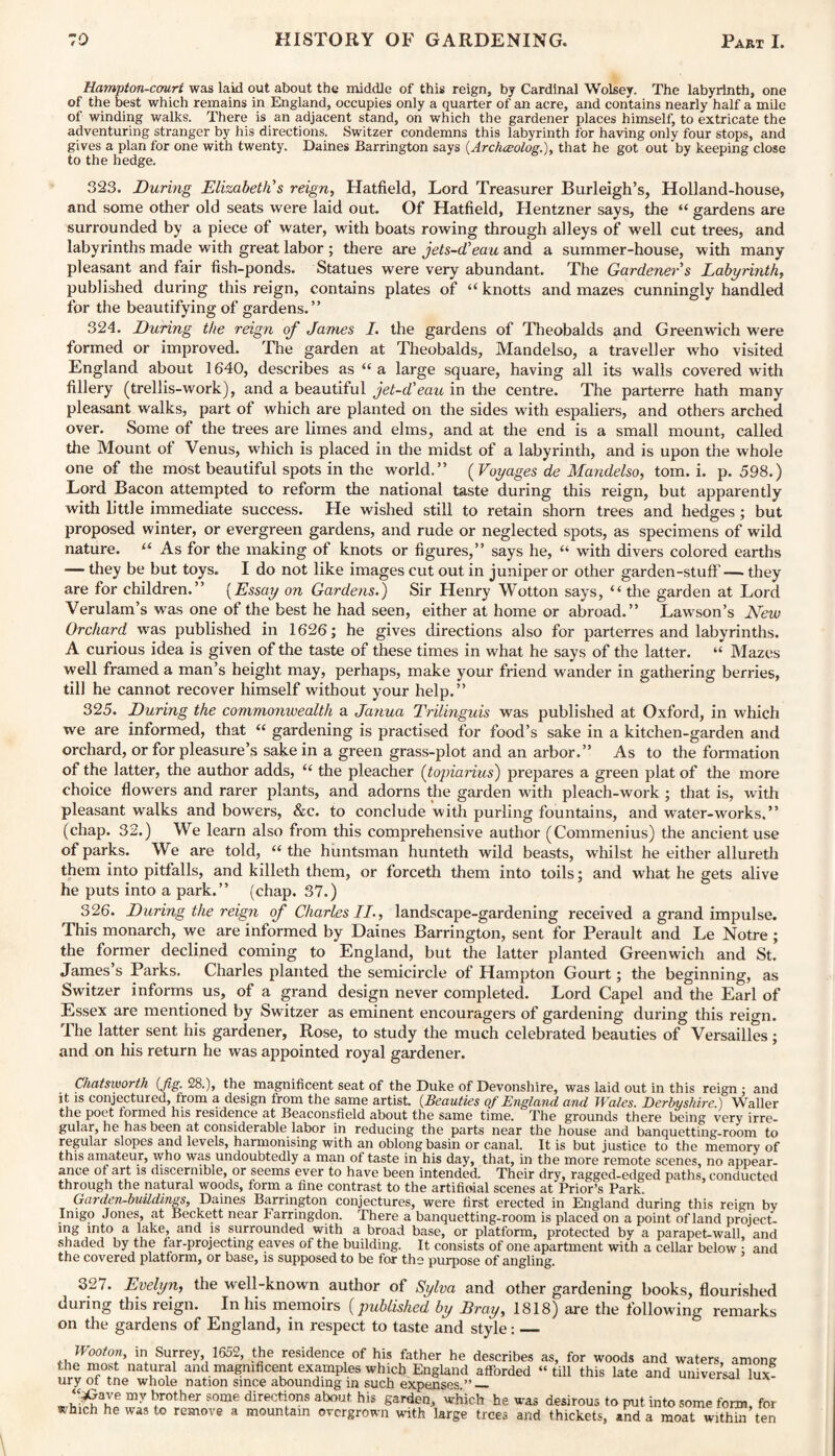 Hampton-cauri was laid out about the middle of this reign, by Cardinal Wolsey. The labyrinth, one of the best which remains in England, occupies only a quarter of an acre, and contains nearly half a mile of winding walks. There is an adjacent stand, on which the gardener places himself, to extricate the adventuring stranger by his directions. Switzer condemns this labyrinth for having only four stops, and gives a plan for one with twenty. Daines Barrington says (Archceolog.), that he got out by keeping close to the hedge. 323. During Elizabeth's reign, Hatfield, Lord Treasurer Burleigh’s, Holland-house, and some other old seats were laid out. Of Hatfield, Hentzner says, the “ gardens are surrounded by a piece of water, with boats rowing through alleys of well cut trees, and labyrinths made with great labor ; there are jets-d'eau and a summer-house, with many pleasant and fair fish-ponds. Statues were very abundant. The Gardener s Labyrinth, published during this reign, contains plates of “ knotts and mazes cunningly handled for the beautifying of gardens.” 324. During the reign of Janies I. the gardens of Theobalds and Greenwich were formed or improved. The garden at Theobalds, Mandelso, a traveller who visited England about 1640, describes as “ a large square, having all its walls covered with fillery (trellis-work), and a beautiful jet-d'eau in the centre. The parterre hath many pleasant walks, part of which are planted on the sides with espaliers, and others arched over. Some of the trees are limes and elms, and at the end is a small mount, called the Mount of Venus, which is placed in the midst of a labyrinth, and is upon the whole one of the most beautiful spots in the world.” (Voyages de Mandelso, tom. i. p.598.) Lord Bacon attempted to reform the national taste during this reign, but apparently with little immediate success. He wished still to retain shorn trees and hedges; but proposed winter, or evergreen gardens, and rude or neglected spots, as specimens of wild nature. u As for the making of knots or figures,” says he, “ with divers colored earths — they be but toys. I do not like images cut out in juniper or other garden-stuff'— they are for children.” (Essay on Gardens.) Sir Henry Wotton says, “the garden at Lord Verulam’s was one of the best he had seen, either at home or abroad.” Lawson’s New Orchard was published in 1626; he gives directions also for parterres and labyrinths. A curious idea is given of the taste of these times in what he says of the latter. “ Mazes well framed a man’s height may, perhaps, make your friend wander in gathering berries, till he cannot recover himself without your help.” 325. During the commonwealth a Janua Trilinguis was published at Oxford, in which we are informed, that “ gardening is practised for food’s sake in a kitchen-garden and orchard, or for pleasure’s sake in a green grass-plot and an arbor.” As to the formation of the latter, the author adds, “ the pleacher (topiarius) prepares a green plat of the more choice flowers and rarer plants, and adorns the garden with pleach-work; that is, with pleasant walks and bowers, &c. to conclude with purling fountains, and water-works. ” (chap. 32.) We learn also from this comprehensive author (Commenius) the ancient use of parks. We are told, “ the huntsman hunteth wild beasts, whilst he either allureth them into pitfalls, and killeth them, or forceth them into toils; and what he gets alive he puts into a park.” (chap. 37.) 326. During the reign of Charles II., landscape-gardening received a grand impulse. This monarch, we are informed by Daines Barrington, sent for Perault and Le Notre ; the former declined coming to England, but the latter planted Greenwich and St. James’s Parks. Charles planted the semicircle of Hampton Gourt; the beginning, as Switzer informs us, of a grand design never completed. Lord Capel and the Earl of Essex are mentioned by Switzer as eminent encouragers of gardening during this reign. The latter sent his gardener, Rose, to study the much celebrated beauties of Versailles; and on his return he was appointed royal gardener. Chatsworth {fig. 28.), the magnificent seat of the Duke of Devonshire, was laid out in this reign ; and it is conjectured, from a design from the same artist. {Beauties of England and Wales. Derbyshire.) Waller the poet formed his residence at Beaconsfiold about the same time. The grounds there being very irre- gular, he has been at considerable labor in reducing the parts near the house and banquetting-room to regular slopes and levels, harmonising with an oblong basin or canal. It is but justice to the memory of this amateur, who was undoubtedly a man of taste in his day, that, in the more remote scenes, no appear¬ ance ot art is discernible, or seems ever to have been intended. Their dry, ragged-edged paths, conducted through the natural woods, form a fine contrast to the artificial scenes at Prior’s Park. Garden-buildings, Daines Barrington conjectures, were first erected in England during this reign bv Inigo Jones, at Beckett near Farringdon. There a banquetting-room is placed on a point of land project¬ ing into a lake, and is surrounded with a broad base, or platform, protected by a parapet-wall, and shaded by the tar-projecting eaves of the building. It consists of one apartment with a cellar below • and the covered platform, or base, is supposed to be for the purpose of angling. 327. Evelyn, the well-known author of Sylva and other gardening books, flourished during this reign. In his memoirs (published by Bray, 1818) are the following remarks on the gardens of England, in respect to taste and style:_ inf Su,rrey’ 1552> !je residence of his father he describes as, for woods and waters, among the most natural and magnificent examples which England afforded “till this late and universal lux¬ ury of tne whole nation since abounding in such expenses ”_ -.u‘^aKe my pother some directions about his garden, which he was desirous to put into some fonn, for ■fc hich he was to remove a mountain overgrown with large trees and thickets, and a moat within ten