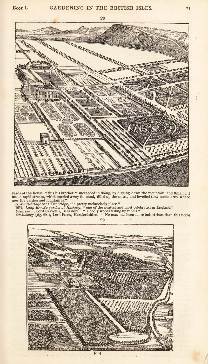 yards of the house this his brother “ succeeded in doing, by digging down the mountain, and flinging it into a rapid stream, which carried away the sand, filled up the moat, and levelled that noble area where now the garden and fountain is.” Groom’s-bridge near Tunbridge, “ a pretty melancholy place.” 1654. Lady Brook’s garden at Hackney, “ one of the neatest and most celebrated in England.” Caversham, Lord Craven’s, Berkshire. “ Goodly woods felling by rebels.” Cashiobury (fig. 29.), Lord Essex, Hertfordshire. “ No man has been more industrious than this noble /