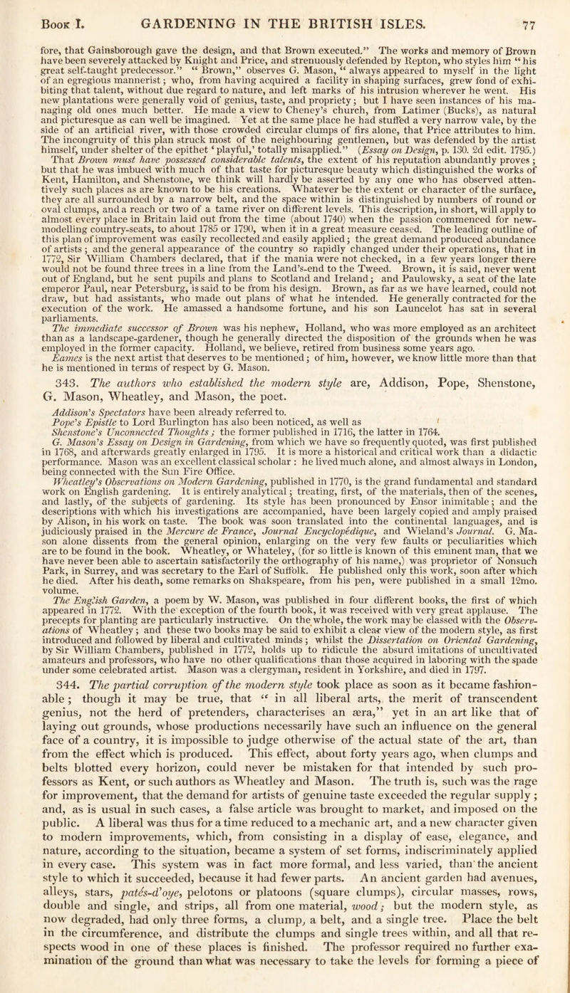 fore, that Gainsborough gave the design, and that Brown executed.” The works and memory of Brown have been severely attacked by Knight and Price, and strenuously defended by Repton, who styles him “ his great self-taught predecessor.” “ Brown,” observes G. Mason, “ always appeared to myself in the light of an egregious mannerist; who, from having acquired a facility in shaping surfaces, grew fond of exhi¬ biting that talent, without due regard to nature, and left marks of his intrusion wherever he went. His new plantations were generally void of genius, taste, and propriety; but I have seen instances of his ma¬ naging old ones much better. He made a view to Cheney’s church, from Latimer (Bucks), as natural and picturesque as can well be imagined. Yet at the same place he had stuffed a very narrow vale, by the side of an artificial river, with those crowded circular clumps of firs alone, that Price attributes to him. The incongruity of this plan struck most of the neighbouring gentlemen, but was defended by the artist himself, under shelter of the epithet * playful,’ totally misapplied.” (Essay on Design, p. 130. 2d edit. 1795.) That Brown must have possessed considerable talents, the extent of his reputation abundantly proves; but that he was imbued with much of that taste for picturesque beauty which distinguished the works of Kent, Hamilton, and Shenstone, we think will hardly be asserted by any one who has observed atten¬ tively such places as are known to be his creations. Whatever be the extent or character of the surface, they are all surrounded by a narrow belt, and the space within is distinguished by numbers of round or oval clumps, and a reach or two of a tame river on different levels. This description, in short, will apply to almost every place in Britain laid out from the time (about 1740) when the passion commenced for new- modelling country-seats, to about 1785 or 1790, when it in a great measure ceased. The leading outline of this plan of improvement was easily recollected and easily applied; the great demand produced abundance of artists ; and the general appearance of the country so rapidly changed under their operations, that in 1772, Sir William Chambers declared, that if the mania were not checked, in a few years longer there would not be found three trees in a line from the Land’s-end to the Tweed. Brown, it is said, never went out of England, but he sent pupils and plans to Scotland and Ireland; and Paulowsky, a seat of the late emperor Paul, near Petersburg, is said to be from his design. Brown, as far as we have learned, could not draw, but had assistants, who made out plans of what he intended. He generally contracted for the execution of the work. He amassed a handsome fortune, and his son Launcelot has sat in several parliaments. The immediate successor of Brown was his nephew, Holland, who was more employed as an architect than as a landscape-gardener, though he generally directed the disposition of the grounds when he was employed in the former capacity. Holland, we believe, retired from business some years ago. Eames is the next artist that deserves to be mentioned; of him, however, we know little more than that he is mentioned in terms of respect by G. Mason. 343. The authors who established the modern style are, Addison, Pope, Shenstone, G. Mason, Wheatley, and Mason, the poet. Addison’s Spectators have been already referred to. Pope’s Epistle to Lord Burlington has also been noticed, as well as Shenstone's Unconnected Thoughts ; the former published in 1716, the latter in 1764. G. Mason’s Essay on Design in Gardening, from which we have so frequently quoted, was first published in 1768, and aftenvards greatly enlarged in 1795. It is more a historical and critical work than a didactic performance. Mason was an excellent classical scholar : he lived much alone, and almost always in London, being connected with the Sun Fire Office. Wheatley's Observations on Modern Gardening, published in 1770, is the grand fundamental and standard work on English gardening. It is entirely analytical; treating, first, of the materials, then of the scenes, and lastly, of the subjects of gardening. Its style has been pronounced by Ensor inimitable; and the descriptions with which his investigations are accompanied, have been largely copied and amply praised by Alison, in his work on taste. The book was soon translated into the continental languages, and is judiciously praised in the Mercure de France, Journal Encyclopedique, and Wieland’s Journal. G. Ma¬ son alone dissents from the general opinion, enlarging on the very few faults or peculiarities which are to be found in the book. Wheatley, or Whateley, (for so little is known of this eminent man, that we have never been able to ascertain satisfactorily the orthography of his name,) was proprietor of Nonsuch Park, in Surrey, and was secretary to the Earl of Suffolk. He published only this work, soon after which he died. After his death, some remarks on Shakspeare, from his pen, were published in a small 12mo. volume. The English Garden, a poem by W. Mason, was published in four different books, the first of which appeared in 1772. With the exception of the fourth book, it was received with very great applause. The precepts for planting are particularly instructive. On the whole, the work may be classed with the Observ¬ ations of Wheatley; and these two books may be said to exhibit a clear view of the modern style, as first introduced and followed by liberal and cultivated minds; whilst the Dissertation on Oriental Gardening, by Sir William Chambers, published in 1772, holds up to ridicule the absurd imitations of uncultivated amateurs and professors, who have no other qualifications than those acquired in laboring with the spade under some celebrated artist. Mason was a clergyman, resident in Yorkshire, and died in 1797. 344. The partial corruption of the modern style took place as soon as it became fashion¬ able ; though it may be true, that “ in all liberal arts, the merit of transcendent genius, not the herd of pretenders, characterises an aera,” yet in an art like that of laying out grounds, whose productions necessarily have such an influence on the general face of a country, it is impossible to judge otherwise of the actual state of the art, than from the effect which is produced. This effect, about forty years ago, when clumps and belts blotted every horizon, could never be mistaken for that intended by such pro¬ fessors as Kent, or such authors as Wheatley and Mason. The truth is, such was the rage for improvement, that the demand for artists of genuine taste exceeded the regular supply ; and, as is usual in such cases, a false article was brought to market, and imposed on the public. A liberal was thus for a time reduced to a mechanic art, and a new character given to modern improvements, which, from consisting in a display of ease, elegance, and nature, according to the situation, became a system of set forms, indiscriminately applied in every case. This system was in fact more formal, and less varied, than the ancient style to which it succeeded, because it had fewer parts. An ancient garden had avenues, alleys, stars, patSs-d'oye, pelotons or platoons (square clumps), circular masses, rows, double and single, and strips, all from one material, wood; but the modern style, as now degraded, had only three forms, a clump, a belt, and a single tree. Place the belt in the circumference, and distribute the clumps and single trees within, and all that re¬ spects wood in one of these places is finished. The professor required no further exa¬ mination of the ground than what was necessary to take the levels for forming a piece of