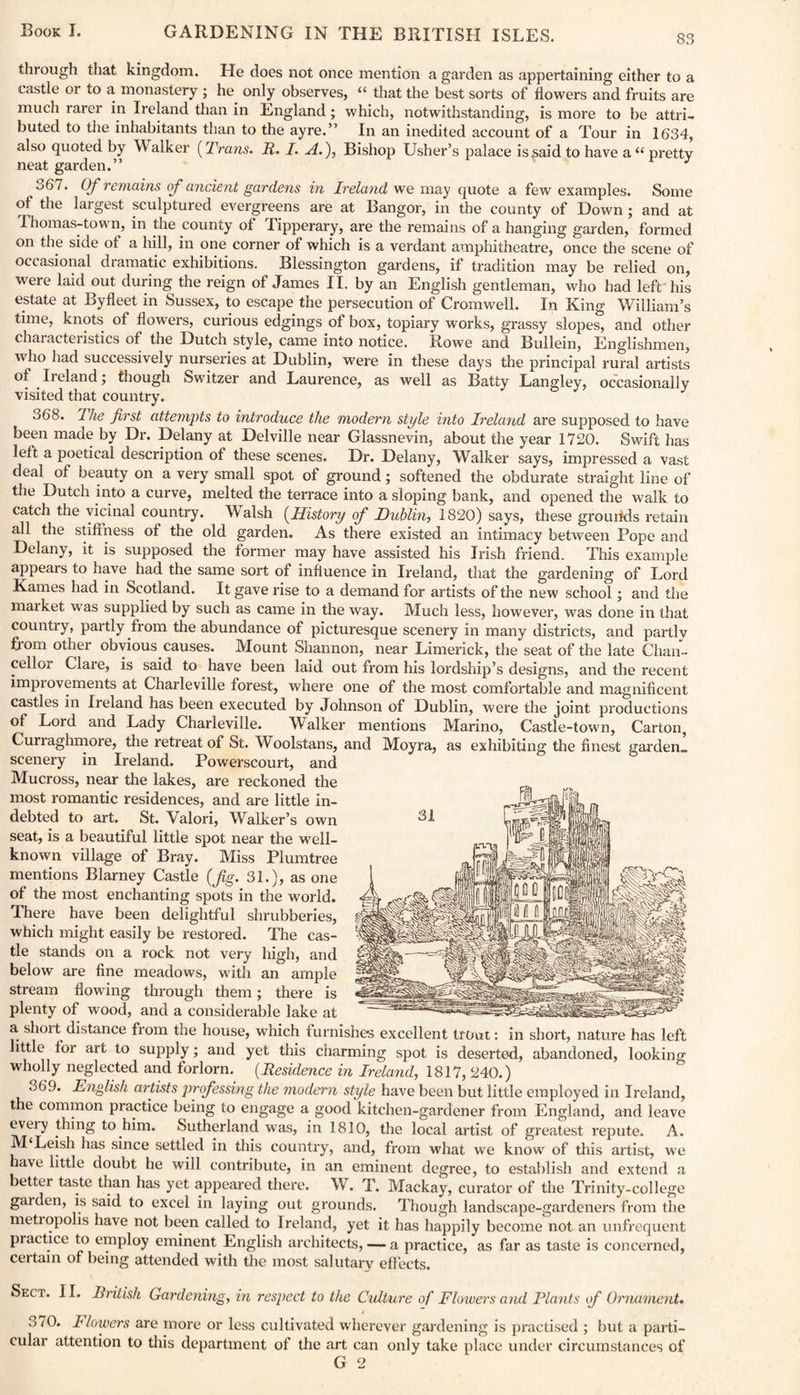 S3 through that kingdom. He does not once mention a garden as appertaining either to a castle or to a monastery ; he. only observes, “ that the best sorts of flowers and fruits are much rarer in Ireland than in England; which, notwithstanding, is more to be attri¬ buted to the inhabitants than to the ayre.” In an inedited account of a Tour in 1634, also quoted by \\ alker (Trans. R. I. A.), Bishop Usher’s palace is said to have a “ pretty neat garden.” 367. Of remains of ancient gardens in Ireland we may quote a few examples. Some of the largest sculptured evergreens are at Bangor, in the county of Down; and at Thomas-town, in the county of Tipperary, are the remains of a hanging garden, formed on the side of a hill, in one corner of which is a verdant amphitheatre, once the scene of occasional dramatic exhibitions. Blessington gardens, if tradition may be relied on, were laid out during the reign of James II. by an English gentleman, who had left'his estate at Byfleet in Sussex, to escape the persecution of Cromwell. In King William’s time, knots of flowers, curious edgings of box, topiary works, grassy slopes, and other characteristics of the Dutch style, came into notice. Rowe and Bullein, Englishmen, who had successively nurseries at Dublin, were in these days the principal rural artists of .Ireland; though Switzer and Laurence, as well as Batty Langley, occasionally visited that country. 368. The first attempts to introduce the modern style into Ireland are supposed to have been made by Dr. Delany at Delville near Glassnevin, about the year 1720. Swift has left a poetical description of these scenes. Dr. Delany, Walker says, impressed a vast deal of beauty on a very small spot of ground; softened the obdurate straight line of the Dutch into a curve, melted the terrace into a sloping bank, and opened the walk to catch the vicinal country. W alsh (History of Dublin, 1820) says, these grourlds retain all the stifiness of the old garden. As there existed an intimacy between Pope and Delany, it is supposed the former may have assisted his Irish friend. This example appears to have had the same sort of influence in Ireland, that the gardening of Lord Karnes had in Scotland. It gave rise to a demand for artists of the new school; and the maiket Mas supplied by such as came in the way. Much less, however, was done in that country, partly from the abundance of picturesque scenery in many districts, and partlv from other obvious causes. Mount Shannon, near Limerick, the seat of the late Chan¬ cellor Clare, is said to have been laid out from his lordship’s designs, and the recent improvements at Charleville forest, where one of the most comfortable and magnificent castles in Ireland has been executed by Johnson of Dublin, were the joint productions of Lord and Lady Charleville. Walker mentions Marino, Castle-town, Carton, Curraghmore, the retreat of St. Woolstans, and Moyra, as exhibiting the finest garden- scenery in Ireland. Powerscourt, and Mucross, near the lakes, are reckoned the most romantic residences, and are little in¬ debted to art. St. Valori, Walker’s own seat, is a beautiful little spot near the well- known village of Bray. Miss Plumtree mentions Blarney Castle {fig. 31.), as one of the most enchanting spots in the world. There have been delightful shrubberies, which might easily be restored. The cas¬ tle stands on a rock not very high, and below are fine meadows, with an ample stream flowing through them; there is plenty of wood, and a considerable lake at a short distance from the house, which furnishes excellent trout: in short, nature has left little for art to supply; and yet this charming spot is deserted, abandoned, looking wholly neglected and forlorn. (Residence in Ireland, 1817, 240.) 369. English artists professing the modern style have been but little employed in Ireland, the common practice being to engage a good kitchen-gardener from England, and leave eveiy thing to him. Sutherland was, in 1810, the local artist of greatest repute. A. M Leish has since settled in this country, and, from what we know of this artist, we have little doubt he will contribute, in an eminent degree, to establish and extend a better taste than has yet appeared there. W. T. Mackay, curator of the Trinity-college garden, is said to excel in laying out grounds. Though landscape-gardeners from the metiopohs have not been called to Ireland, yet it has happily become not an unfrequent practice to employ eminent English architects, — a practice, as far as taste is concerned, certain of being attended with the most salutary effects. Sect. II. British Gardening, in respect to the Culture of Flowers and Plants i f Ornament. 370. Flowers are more or less cultivated wherever gardening is practised ; but a parti¬ cular attention to this department of the art can only take place under circumstances of