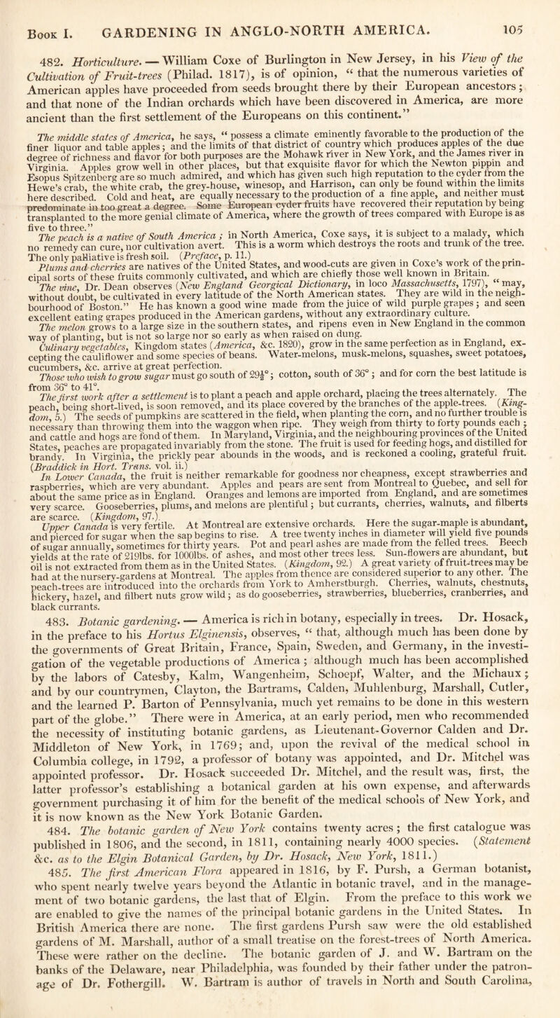 482. Horticulture. — William Coxe of Burlington in New Jersey, in his View of the Cultivation of Fruit-trees (Philad. 1817), is of opinion, “ that the numerous varieties of American apples have proceeded from seeds brought there by their European ancestors; and that none of the Indian orchards which have been discovered in America, are more ancient than the first settlement of the Europeans on this continent. The middle states of America, he says, “ possess a climate eminently favorable to the production of the finer liquor and table apples: and the limits of that district of country which produces apples of the due degree of richness and flavor for both purposes are the Mohawk river in New York, and the James river in Virginia Apples grow well in other places, but that exquisite flavor for which the Newton pippin and Esopus Spitzenberg are so much admired, and which has given such high reputation to the cyder from the Hewe’s crab the white crab, the grey-house, winesop, and Harrison, can only be found within the limits here described Cold and heat, are equally necessary to the production of a tine apple, and neither must predominate in too great a degree. Some European cyder fruits have recovered their reputation by being transplanted to the more genial climate of America, where the growth of trees compared with Europe is as live to three The peach is a native of South America ; in North America, Coxe says, it is subject to a malady which no remedy can cure, nor cultivation avert. This is a worm which destroys the roots and trunk of the tree. The only palliative is fresh soil. {Preface, p. 11.) . . „ , , Plums and cherries are natives of the United States, and wood-cuts are given in Coxe’s work of the prin¬ cipal sorts of these fruits commonly cultivated, and which are chiefly those well known in Britain. The vine Dr Dean observes (Iscw England Georgical Dictionary, in loco Massachusetts, 1/9/), may, without doubt, be cultivated in every latitude of the North American states. They are wild in the neigh¬ bourhood of Boston.” He has known a good wine made from the juice of wild purple grapes ; and seen excellent eating grapes produced in the American gardens, without any extraordinary culture. The melon grows to a large size in the southern states, and ripens even in New England in the common way of planting, but is not so large nor so early as when raised on dung. . _ , _ Culinary vegetables, Kingdom states {America, &c. 1820), grow m the same perfection as in England, ex¬ cepting the cauliflower and some species of beans. Water-melons, musk-melons, squashes, sweet potatoes, cucumbers, &c. arrive at great perfection. . Those who wish to grow sugar must go south of 29J°; cotton, south of 36° ; and for corn the best latitude is from o^Q 11 ^ The first work after a settlement is to plant a peach and apple orchard, placing the trees alternately. The peach being short-lived, is soon removed, and its place covered by the branches of the apple-trees. {King¬ dom 5 ) The seeds of pumpkins are scattered in the field, when planting the corn, and no further trouble is necessary than throwing them into the waggon when ripe. They weigh from thirty to forty pounds each ; and cattle and hogs are fond of them. In Maryland, Virginia, and the neighbouring provinces of the United States peaches are propagated invariably from the stone. The fruit is used for feeding hogs, and distilled for brandy. In Virginia, the prickly pear abounds in the woods, and is reckoned a cooling, grateful fruit. {Braddick in Hort. Trans, vol. ii.) , . , In Lower Canada, the fruit is neither remarkable for goodness nor cheapness, except strawberries and raspberries, which are very abundant. Apples and pears are sent irom Montreal to Quebec, and sell tor about the same price as in England. Oranges and lemons are imported from England, and are sometimes very scarce. Gooseberries, plums, and melons are plentiful; but currants, cherries, walnuts, and filberts are scarce. {Kingdom, 97.). . , , TT .. , . . , . Upper Canada is very fertile. At Montreal are extensive orchards. Here the sugar-maple is abundant, and pierced for sugar when the sap begins to rise. A tree twenty inches in diameter will yield five pounds of sugar annually, sometimes for thirty years. Pot and pearl ashes are made from the felled trees Beech vields at the rate of 2191bs. for lOOOlbs. of ashes, and most other trees less. Sun-flowers are abundant, but oil is not extracted from them as in the United States. {Kingdom, 92.) A great variety of fruit-trees may be had at the nursery-gardens at Montreal. The apples from thence are considered superior to any other. Ihe peach trees are introduced into the orchards from York to Amherstburgh. Cherries, walnuts, chestnuts, hickery, hazel, and filbert nuts grow wild; as do gooseberries, strawberries, blueberries, cranberries, and black currants. 483. Botanic gardening. — America is rich in botany, especially in trees. Dr. Hosack, in the preface to his Hortus Elginensis, observes, “ that, although much has been done by the o-overnments of Great Britain, France, Spain, Sweden, and Germany, in the investi¬ gation of the vegetable productions of America ; although much has been accomplished by the labors of Catesby, Kalm, Wangenheim, Schoepf, Walter, and the Michaux; and by our countrymen, Clayton, the Bartrams, Calden, Muhlenburg, Marshall, Cutler, and the learned P. Barton of Pennsylvania, much yet remains to be done in this western part of the globe.” There were in America, at an early period, men who recommended the necessity of instituting botanic gardens, as Lieutenant-Governor Calden and Dr. Middleton of New York, in 1769; and, upon the revival of the medical school in. Columbia college, in 1792, a professor of botany was appointed, and Dr. Mitchel was appointed professor. Dr. Hosack succeeded Dr. Mitchel, and the result was, first, the latter professor’s establishing a botanical garden at his own expense, and afterwards government purchasing it of him for the benefit of the medical schools of New York, and it is now known as the New York Botanic Garden. 484. The botanic garden of New York contains twenty acres; the first catalogue was published in 1806, and the second, in 1811, containing nearly 4000 species. (Statement 8cc. as to the Elgin Botanical Garden, by Dr. Hosack, New York, 1811.) 485. The first American Flora appeared in 1816, by F. Pursh, a German botanist, who spent nearly twelve years beyond the Atlantic in botanic travel, and in the manage¬ ment of two botanic gardens, the last that of Elgin, from the preface to this woik we are enabled to give the names of the principal botanic gardens in the United States. In British America there are none. The first gardens Pursh saw were the old established gardens of M. Marshall, author of a small treatise on the forest-trees of North America. These were rather on the decline. The botanic garden of J. and W. Bartram on the banks of the Delaware, near Philadelphia, was founded by their father under the patron¬ age of Dr. Fothergill. W. Bartram is author of travels in North and South Carolina,