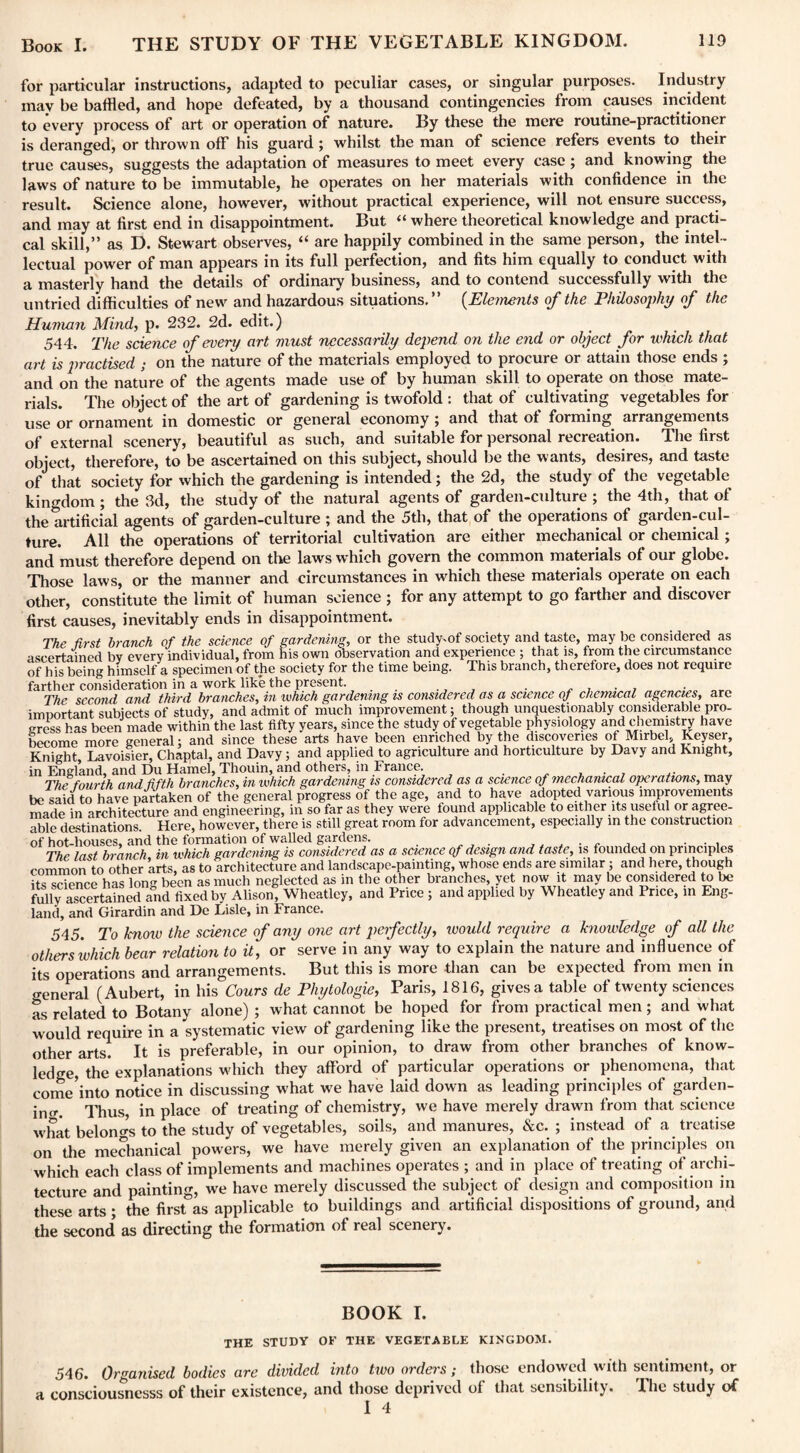 for particular instructions, adapted to peculiar cases, or singular purposes. Industry may be baffled, and hope defeated, by a thousand contingencies from causes incident to every process of art or operation of nature. By these the mere routine-practitioner is deranged, or thrown off his guard; whilst the man of science refers events to their true causes, suggests the adaptation of measures to meet every case; and knowing the laws of nature to be immutable, he operates on her materials with confidence in the result. Science alone, however, without practical experience, will not ensure success, and may at first end in disappointment. But “ where theoretical knowledge and practi¬ cal skill,” as D. Stewart observes, “ are happily combined in the same person, the intel¬ lectual power of man appears in its full perfection, and fits him equally to conduct with a masterly hand the details of ordinary business, and to contend successfully with the untried difficulties of new and hazardous situations.” (Elements of the Philosophy of the Human Mind, p. 232. 2d. edit.) 544. The science of every art must necessarily depend on the end or object for which that art is practised ; on the nature of the materials employed to procure or attain those ends; and on the nature of the agents made use of by human skill to operate on those mate¬ rials. The object of the art of gardening is twofold : that of cultivating vegetables for use or ornament in domestic or general economy ; and that of forming arrangements of external scenery, beautiful as such, and suitable for personal recreation. The first object, therefore, to be ascertained on this subject, should be the wants, desires, and taste of that society for which the gardening is intended; the 2d, the study of the vegetable^ kingdom; the 3d, the study of the natural agents of garden-culture ; the 4th, that of the artificial agents of garden-culture ; and the 5th, that of the operations of garden-cul¬ ture. All the operations of territorial cultivation are either mechanical or chemical ; and must therefore depend on the laws which govern the common materials of our globe. Those laws, or the manner and circumstances in which these materials operate on each other, constitute the limit of human science ; for any attempt to go farther and discover first causes, inevitably ends in disappointment. The first branch of the science of gardening, or the study-of society and taste, may be considered as ascertained by every individual, from his own observation and experience ; that is, from the circumstance of his being himself a specimen of the society for the time being. This branch, therefore, does not require farther consideration in a work like the present. . The second and third branches, in ivhich gardening is considered as a science of chemical agencies, arc important subiects of study, and admit of much improvement; though unquestionably considerable pro¬ gress has been made within the last fifty years, since the study of vegetable physiology and chemistry have become more general; and since these arts have been enriched by the discoveries of Mirbel, Keyser, Knight Lavoisier, Chaptal, and Davy; and applied to agriculture and horticulture by Davy and Knight, in England, and Du Hamel, Thouin, and others, in France. . . The fourth and fifth branches, in which gardening is considered as a science of mechanical operations, may be said to have partaken of the general progress of the age, and to have adopted various improvements made in architecture and engineering, in so far as they were found applicable to either its useful or agree¬ able destinations. Here, however, there is still great room for advancement, especially in the construction of hot-houses, arid the formation of walled gardens. . . The last branch, in which gardening is considered as a science qf design and taste, is founded on principles common to other arts, as to architecture and landscape-painting, whose ends are similar; and here, though its science has long been as mucli neglected as in the other branches, yet now it may be considered to be fully ascertained and fixed by Alison, Wheatley, and Price ; and applied by Wheatley and Price, in Eng¬ land, and Girardin and De Lisle, in France. 545. To know the science of any one art perfectly, would require a knowledge of all the others which bear relation to it, or serve in any way to explain the nature and influence of its operations and arrangements. But this is more than can be expected from men in general (Aubert, in his Cours de Phytologie, Paris, 1816, gives a table of twenty sciences as related to Botany alone) ; what cannot be hoped for from practical men; and what would require in a systematic view of gardening like the present, treatises on most of the other arts. It is preferable, in our opinion, to draw from other branches of know¬ ledge, the explanations wdiich they afford of particular operations or phenomena, that come’into notice in discussing what we have laid down as leading principles of garden¬ ing-. Thus, in place of treating of chemistry, we have merely drawn from that science what belongs to the study of vegetables, soils, and manures, &c. ; instead of a treatise on the mechanical powers, we have merely given an explanation of the principles on which each class of implements and machines operates ; and in place of treating of archi¬ tecture and painting, we have merely discussed the subject of design and composition in these arts; the first as applicable to buildings and artificial dispositions of ground, and the second as directing the formation of real scenery. BOOK I. the study or THE vegetable kingdom. 546. Organised bodies are divided into two orders; those endowed with sentiment, or a consciousnesss of their existence, and those deprived ol that sensibility. I he study of 1 4