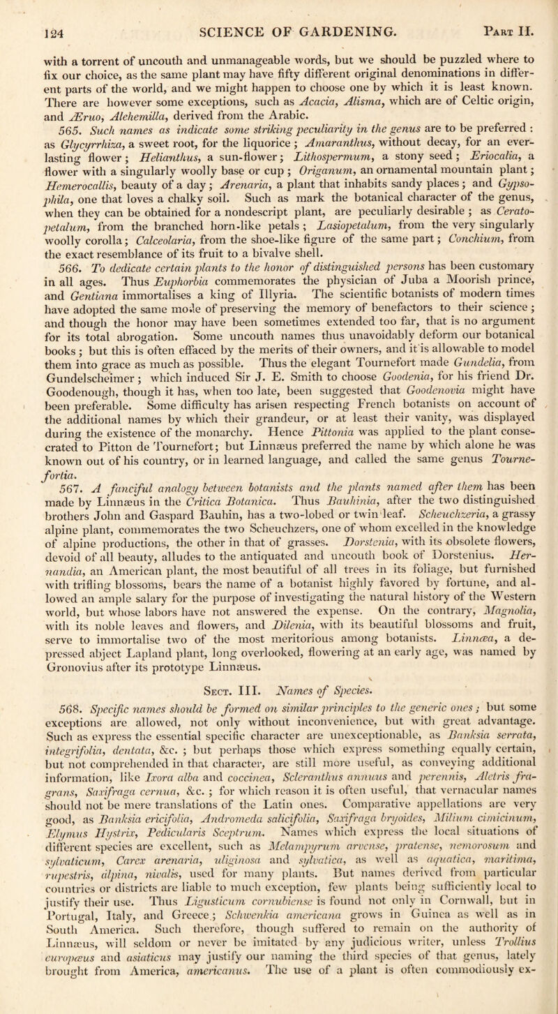 with a torrent of uncouth and unmanageable words, but we should be puzzled where to fix our choice, as the same plant may have fifty different original denominations in differ¬ ent parts of the world, and we might happen to choose one by which it is least known. There are however some exceptions, such as Acacia, Alisma, which are of Celtic origin, and JEruo, Alehemilla, derived from the Arabic. 565. Such names as indicate some striking peculiarity in the genus are to be preferred : as Glycyrrhiza, a sweet root, for the liquorice ; Amaranthus, without decay, for an ever¬ lasting flower ; Helianthus, a sun-flower; Lithospermum, a stony seed ; Eriocalia, a flower with a singularly woolly base or cup ; Origanum, an ornamental mountain plant; Hemerocallis, beauty of a day ; Arenaria, a plant that inhabits sandy places ; and Gypso- phUa, one that loves a chalky soil. Such as mark the botanical character of the genus, when they can be obtained for a nondescript plant, are peculiarly desirable ; as Cerato- petalum, from the branched horn-like petals ; Lasiopetalum, from the very singularly woolly corolla; Calceolaria, from the shoe-like figure of the same part; Concilium, from the exact resemblance of its fruit to a bivalve shell. 566. To dedicate certain plants to the honor of distinguished persons has been customary in all ages. Thus Euphorbia commemorates the physician of Juba a Moorish prince, and Gentiana immortalises a king of Illyria. The scientific botanists of modern times have adopted the same mo;le of preserving the memory of benefactors to their science ; and though the honor may have been sometimes extended too far, that is no argument for its total abrogation. Some uncouth names thus unavoidably deform our botanical books ; but this is often effaced by the merits of their owners, and it is allowable to model them into grace as much as possible. Thus the elegant Tournefort made Gundelia, from Gundelscheimer ; which induced Sir J. E. Smith to choose Goodenia, for his friend Dr. Goodenough, though it has, when too late, been suggested that Goodenovia might have been preferable. Some difficulty has arisen respecting French botanists on account of the additional names by which their grandeur, or at least their vanity, was displayed during the existence of the monarchy. Hence Pittonia was applied to the plant conse¬ crated to Pitton de Tournefort; but Linnaeus preferred the name by which alone he was known out of his country, or in learned language, and called the same genus Toume- fortia. 567. A fanciful analogy between botanists and the plants named afer them has been made by Linnaeus in the Critica Botanica. Thus Bauhinia, after the two distinguished brothers John and Gaspard Bauhin, has a two-lobed or twin leaf. Scheuchzeria, a grassy alpine plant, commemorates the two Scheuehzers, one of whom excelled in the knowdedge of alpine productions, the other in that of grasses. Dorstenia, with its .obsolete flowers, devoid of all beauty, alludes to the antiquated and uncouth book of Dorstenius. Her- nandia, an American plant, the most beautiful of all trees in its foliage, but furnished with trifling blossoms, bears the name of a botanist highly favored by fortune, and al¬ lowed an ample salary for the purpose of investigating the natural history of the Western world, but whose labors have not answered the expense. On the contrary, Magnolia, with its noble leaves and flowers, and Dilenia, with its beautiful blossoms and fruit, serve to immortalise two of the most meritorious among botanists. lAnnrea, a de¬ pressed abject Lapland plant, long overlooked, flowering at an early age, was named by Gronovius after its prototype Linnaeus. V Sect. III. Names of Species. 568. Specif c names should be formed on similar principles to the generic ones; but some exceptions are allowed, not only without inconvenience, but with great advantage. Such as express the essential specific character are unexceptionable, as Banksia sem-ata, integrifolia, dentata, &e. ; but perhaps those which express something equally certain, but not comprehended in that character, are still more useful, as conveying additional information, like Ixora alba and coccinea, Sclerantlius annuus and perennis, Aletns fra- grans, Saxifraga cernua, &c. ; for which reason it is often useful, that vernacular names should not be mere translations of the Latin ones. Comparative appellations are very good, as Banksia ericifolia, Andromeda salicifolia, Saxifraga bryoides, Milium cimicinum, Elymus Hystrix, Pedicularis Sceptrum. Names which express the local situations of different species are excellent, such as Melampyrum arvcnse, pratense, nemorosum and sylvaticum, Carex arenaria, uliginosa and sylvatica, as well as aquatica, maritima, rupestris, dlpina, nivalis, used for many plants. But names derived from particular countries or districts are liable to much exception, few plants being sufficiently local to justify their use. Thus Ligusticum cornubiense is found not only in Cornwall, but in Portugal, Italy, and Greece.; Schwenkia americana grows in Guinea as well as in South America. Such therefore, though suffered to remain on the authority of Linnams, will seldom or never be imitated by any judicious writer, unless Trollius curopceus and asiaticus may justify our naming the third species of that genus, lately brought from America, amencanus. The use of a plant is often commodiously ex-