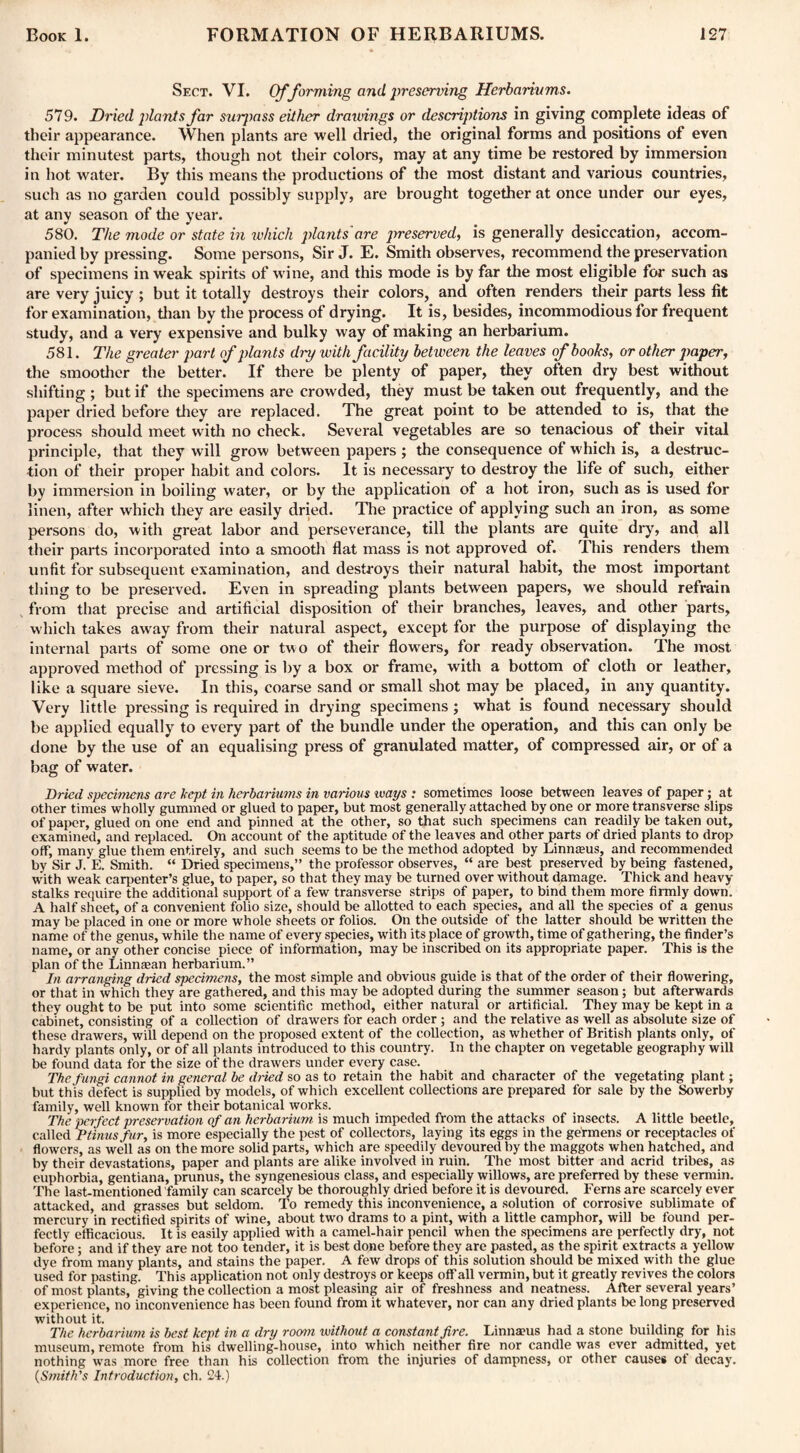 Sect. VI. Offorming and preserving Herbariums. 579. Dried plants far suipass either drawings or descriptions in giving complete ideas of their appearance. When plants are well dried, the original forms and positions of even their minutest parts, though not their colors, may at any time be restored by immersion in hot water. By this means the productions of the most distant and various countries, such as no garden could possibly supply, are brought together at once under our eyes, at any season of the year. 580. The mode or state in which plants are preserved, is generally desiccation, accom¬ panied by pressing. Some persons, Sir J. E. Smith observes, recommend the preservation of specimens in weak spirits of wine, and this mode is by far the most eligible for such as are very juicy ; but it totally destroys their colors, and often renders their parts less fit for examination, than by the process of drying. It is, besides, incommodious for frequent study, and a very expensive and bulky way of making an herbarium. 581. The greater part of plants dry with facility between the leaves of boohs, or other paper, the smoother the better. If there be plenty of paper, they often dry best without shifting ; but if the specimens are crowded, they must be taken out frequently, and the paper dried before they are replaced. The great point to be attended to is, that the process should meet with no check. Several vegetables are so tenacious of their vital principle, that they will grow between papers ; the consequence of which is, a destruc¬ tion of their proper habit and colors. It is necessary to destroy the life of such, either by immersion in boiling water, or by the application of a hot iron, such as is used for linen, after which they are easily dried. The practice of applying such an iron, as some persons do, with great labor and perseverance, till the plants are quite dry, and all their parts incorporated into a smooth flat mass is not approved of. This renders them unfit for subsequent examination, and destroys their natural habit, the most important thing to be preserved. Even in spreading plants between papers, we should refrain from that precise and artificial disposition of their branches, leaves, and other parts, which takes away from their natural aspect, except for the purpose of displaying the internal parts of some one or two of their flowers, for ready observation. The most approved method of pressing is by a box or frame, with a bottom of cloth or leather, like a square sieve. In this, coarse sand or small shot may be placed, in any quantity. Very little pressing is required in drying specimens ; what is found necessary should be applied equally to every part of the bundle under the operation, and this can only be done by the use of an equalising press of granulated matter, of compressed air, or of a bag of water. Dried specimens are kept in herbariums in various ways : sometimes loose between leaves of paper; at other times wholly gummed or glued to paper, but most generally attached by one or more transverse slips of paper, glued on one end and pinned at the other, so that such specimens can readily be taken out, examined, and replaced. On account of the aptitude of the leaves and other parts of dried plants to drop off, many glue them entirely, and such seems to be the method adopted by Linnaeus, and recommended by Sir J. E. Smith. “ Dried specimens,” the professor observes, “ are best preserved by being fastened, with weak carpenter’s glue, to paper, so that they may be turned over without damage. Thick and heavy- stalks require the additional support of a few transverse strips of paper, to bind them more firmly down. A half sheet, of a convenient folio size, should be allotted to each species, and all the species of a genus may be placed in one or more whole sheets or folios. On the outside of the latter should be written the name of the genus, while the name of every species, with its place of growth, time of gathering, the finder’s name, or any other concise piece of information, may be inscribed on its appropriate paper. This is the plan of the Linnsan herbarium.” In arranging dried specimens, the most simple and obvious guide is that of the order of their flowering, or that in which they are gathered, and this may be adopted during the summer season; but afterwards they ought to be put into some scientific method, either natural or artificial. They may be kept in a cabinet, consisting of a collection of drawers for each order; and the relative as well as absolute size of these drawers, will depend on the proposed extent of the collection, as whether of British plants only, of hardy plants only, or of all plants introduced to this country. In the chapter on vegetable geography will be found data for the size of the drawers under every case. The fungi cannot in general be dined so as to retain the habit and character of the vegetating plant; but this defect is supplied by models, of which excellent collections are prepared for sale by the Sowerby family, well known for their botanical works. The perfect preservation of an herbarium is much impeded from the attacks of insects. A little beetle, called Ptinus fur, is more especially the pest of collectors, laying its eggs in the germens or receptacles of flowers, as well as on the more solid parts, which are speedily devoured by the maggots when hatched, and by their devastations, paper and plants are alike involved in ruin. The most bitter and acrid tribes, as euphorbia, gentiana, prunus, the syngenesious class, and especially willows, are preferred by these vermin. The last-mentioned family can scarcely be thoroughly dried before it is devoured. Ferns are scarcely ever attacked, and grasses but seldom. To remedy this inconvenience, a solution of corrosive sublimate of mercury in rectified spirits of wine, about two drams to a pint, with a little camphor, will be found per¬ fectly efficacious. It is easily applied with a camel-hair pencil when the specimens are perfectly dry, not before; and if they are not too tender, it is best done before they are pasted, as the spirit extracts a yellow dye from many plants, and stains the paper. A few drops of this solution should be mixed with the glue used for pasting. This application not only destroys or keeps off all vermin, but it greatly revives the colors of most plants, giving the collection a most pleasing air of freshness and neatness. After several years’ experience, no inconvenience has been found from it whatever, nor can any dried plants be long preserved without it. The herbarium is best kept in a dry room without a constant fire. Linnams had a stone building for his museum, remote from his dwelling-house, into which neither fire nor candle was ever admitted, yet nothing was more free than his collection from the injuries of dampness, or other causes of decay. (Smith's Introduction, ch. 24.)