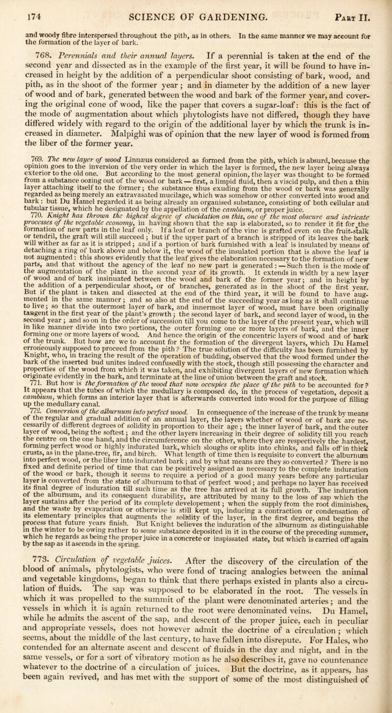 and woody fibre interspersed throughout the pith, as in others. In the same manner we may account for the formation of the layer of bark. 768. Perennials and their annual layers. If a perennial is taken at the end of the second year and dissected as in the example of the first year, it will be found to have in¬ creased in height by the addition of a perpendicular shoot consisting of bark, wood, and pith, as in the shoot of the former year; and in diameter by the addition of a new layer of wood and of bark, generated between the wood and bark of the former year, and cover¬ ing the original cone of wood, like the paper that covers a sugar-loaf: this is the fact of the mode of augmentation about which phytologists have not differed, though they have differed widely with regard to the origin of the additional layer by which the trunk is in¬ creased in diameter. Malpighi was of opinion that the new layer of wood is formed from the liber of the former year. 769. The new layer of wood Linnasus considered as formed from the pith, which is absurd, because the opinion goes to the inversion of the very order in which the layer is formed, the new layer being always exterior to the old one. But according to the most general opinion, the layer was thought to be formed from a substance oozing out of the wood or bark— first, a limpid fluid, then a viscid pulp, and then a thin layer attaching itself to the former; the substance thus exuding from the wood or bark was generally regarded as being merely an extravasated mucilage, which was somehow or other converted into wood and bark: but Du Hamel regarded it as being already an organised substance, consisting of both cellular and tubular tissue, which he designated by the appellation of the cambium, or proper juice. 770. Knight has thrown the highest degree of elucidation on this, one of the most obscure and intricate processes of the vegetable economy, in having shown that the sap is elaborated, so to render it fit for the formation of new parts in the leaf only. If a leaf or branch of the vine is grafted even on the fruit-stalk or tendril, the graft will still succeed ; but if the upper part of a branch is stripped of its leaves the bark will wither as far as it is stripped; and if a portion of bark furnished with a leaf is insulated by means of detaching a ring of bark above and below it, the wood of the insulated portion that is above the leaf is not augmented : this shows evidently that the leaf gives the elaboration necessary to the formation of new parts, and that without the agency of the leaf no new part is generated : —Such then is the mode of the augmentation of the plant in the second year of its growth. It extends in width by a new layer of wood and of bark insinuated between the wood and bark of the former year; and in height by the addition of a perpendicular shoot, or of branches, generated as in the shoot of the first year. But if the plant is taken and dissected at the end of the third year, it will be found to have aug¬ mented in the same manner ; and so also at the end of the succeeding year as long as it shall continue to live; so that the outermost layer of bark, and innermost layer of wood, must have been originally tangent in the first year of the plant’s growth ; the second layer of bark, and second layer of wood, in the second year ; and so on in the order of succession till vou come to the layer of the present year, which will in like manner divide into two portions, the outer forming one or more layers of bark, and the inner forming one or more layers of wood. And hence the origin of the concentric layers of wood and of bark of the trunk. But how are we to account for the formation of the divergent layers, which Du Hamel erroneously supposed to proceed from the pith ? The true solution of the difficulty'has been furnished by Knight, who, in tracing the result of the operation of budding, observed that the wood formed under the bark of the inserted bud unites indeed confusedly with the stock, though still possessing the character and properties ot the wood from which it was taken, and exhibiting divergent layers of new formation which originate evidently in the bark, and terminate at the line of union between the graft and stock. 771. But how is the formation of the wood that now occupies the place of the pith to be accounted for ? It appears that the tubes of which the medullary is composed do, in the process of vegetation, deposit a cambium, which forms an interior layer that is afterwards converted into wood for the purpose of fillins up the medullary canal. 772. Conversion of the alburnum into perfect wood. In consequence of the increase of the trunk by means of the regular and gradual addition of an annual layer, the layers whether of wood or of bark are ne¬ cessarily of different degrees of solidity in proportion to their age ; the inner layer of bark, and the outer layer of wood, being the softest; and the other layers increasing in their degree of solidity till you reach the centre on the one hand, and the circumference on the other, where they are respectively the hardest, forming perfect wood or highly indurated bark, which sloughs or splits into chinks, and falls off in thick crusts, as in the plane-tree, fir, and birch. What length of time then is requisite to convert the alburnum mto perfect wood, or the liber into indurated bark; and by what means are they so converted ? There is no fixed and definite period of time that can be positively assigned as necessary to the complete induration ot the wood or bark, though it seems to require a period of a good many years before any particular layer is converted from the state of alburnum to that of perfect wood; and perhaps no layer has received its final degree of induration till such time as the tree has arrived at its full growth. The induration of the alburnum, and its consequent durability, are attributed by many to the loss of sap which the layer sustains after the period of its complete developement; when the supply from the root diminishes, and the waste by evaporation or otherwise is still kept up, inducing a contraction or condensation of its elementary principles that augments the solidity of the layer, in the first degree, and begins the process that future years finish. But Knight believes the induration of the alburnum as distinguishable in the winter to be owing rather to some substance deposited in it in the course of the preceding summer, which he regards as being the proper juice in a concrete or inspissated state, but which is carried off again by the sap as it ascends in the spring. 773. Circulation of vegetable juices. After the discover}1 of the circulation of the blood of animals, phytologists, who were fond of tracing analogies between the animal and vegetable kingdoms, began to think that there perhaps existed in plants also a circu¬ lation of fluids. I he sap was supposed to be elaborated in the root. The vessels in which it was propelled to the summit of the plant were denominated arteries; and the vessels in which it is again returned to the root were denominated veins. Du Hamel, while he admits the ascent of the sap, and descent of the proper juice, each in peculiar and appropriate vessels, does not however admit the doctrine of a circulation ; which seems, about the middle of the last century, to have fallen into disrepute. For Hales, who contended for an alternate ascent and descent of fluids in the day and night, and in the same vessels, or f oi a soi t ot vibratory motion as he also describes it, gave no countenance whatever to the doctrine of a circulation of juices. But the doctrine, as it appears, has been again revived, and has met with the support of some of the most distinguished of