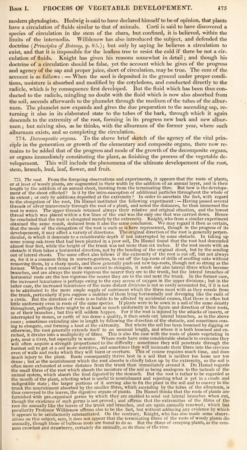 modern phytologists. Hedwig is said to have declared himself to be of opinion, that plants have a circulation of fluids similar to that of animals. Corti is said to have discovered a species of circulation in the stem of the chara, but confined, it is believed, within the limits of the internodia. 'Willdenow has also introduced the subject, and defended the doctrine (Principles of Botany, p. 85.); but only by saying he believes a circulation to exist, and that it is impossible for the leafless tree to resist the cold if there be not a cir¬ culation of fluids. Knight has given his reasons somewhat in detail; and though his doctrine of a circulation should be false, yet the account which he gives of the progress and agency of the sap and proper juice, short of circulation, may be true. The sum of the account is as follows : — When the seed is deposited in the ground under proper condi¬ tions, moisture is absorbed and modified by the cotyledons, and conducted directly to the radicle, which is by consequence first developed. But the fluid which has been thus con¬ ducted to the radicle, mingling no doubt with the fluid which is now also absorbed from the soil, ascends afterwards to the plumelet through the medium of the tubes of the albur¬ num. The plumelet now expands and gives the due preparation to the ascending sap, re¬ turning it also in its elaborated state to the tubes of the bark, through which it again descends to the extremity of the root, forming in its progress new bark and new albur¬ num ; but mixing also, as he thinks, with the alburnum of the former year, where such alburnum exists, and so completing the circulation. 774. Decomposite organs. To the above brief sketch of the agency of the vital prin¬ ciple in the generation or growth of the elementary and composite organs, there now re¬ mains to be added that of the progress and mode of the growth of the decomposite organs, or organs immediately constituting the plant, as finishing the process of the vegetable de- velopement. This will include the phenomena of the ultimate developement of the root, stem, branch, bud, leaf, flower, and fruit. 775. The root. From the foregoing observations and experiments, it appears that the roots of plants, or at least of woody plants, are augmented in their width by the addition of an annual layer, and in their length by the addition of an annual shoot, bursting from the terminating fibre. But how is the develope¬ ment of the shoot effected? Is it by the intro-susception of additional particles throughout the whole of its extent; or only by additions deposited at the extremity ? In order to ascertain the fact, with regard to the elongation of the root, Du Hamel instituted the following experiment: — Having passed several threads of silver transversely through the root of a plant, and noted the distances, he then immersed the root in water. The upper threads retained always their relative and original situation, and the lowest thread which was placed within a few lines of the end was the only one that was carried down. Hence he concluded that the root is elongated merely by the extremity. Knight, who from a similar experiment obtained the same result, deduced from it also the same conclusion. We may regard it then as certain, that the mode of the elongation of the root is such as is here represented, though in the progress of its developement, it may affect a variety of directions. The original direction of the root is generally perpen¬ dicular, in which it descends to a considerable depth if not interrupted by some obstacle. In taking up some young oak-trees that had been planted in a poor soil, Du Hamel found that the root had descended almost four feet, while the height of the trunk was not more than six inches. If the root meets with an obstacle it then takes a horizontal direction, not by the bending of the original shoot, but by the sending out of lateral shoots. The same effect also follows if the extremity of the root is cut off', but not always so, for it is a common thing in nursery-gardens, to cut off' the tap-roots of drills of seedling oaks without removing them, by a sharp spade, and these generally push out new tap-roots, though not so strong as the former. When a root ceases of its own accord to elongate, it sends out also lateral fibres which become branches, and are always the more vigorous the nearer they are to the trunk, but the lateral branches of horizontal roots are the less vigorous the nearer they are to the end next the trunk. In the former case, the increased luxuriance is perhaps owing to the easy access of oxygen in the upper divisions; but in the latter case, the increased luxuriance of the more distant divisions is not so easily accounted for, if it is not to be attributed to the more ample supply of nutriment which the fibres meet with as they recede from the trunk, particularly if you suppose a number of them lying horizontally and diverging like the radii of a circle. But the direction of roots is so liable to be affected by accidental causes, that there is often but little uniformity even in roots of the same species. If plants were to be sown in a soil of the same density throughout, perhaps there might be at least as much uniformity in the figure and direction of their roots, as of their branches; but this will seldom happen. For if the root is injured by the attacks of insects, or interrupted by stones, or earth of too dense a quality, it then sends out lateral branches, as in the above cases ; sometimes extending also in length by following the direction of the obstacle, and sometimes ceas¬ ing to elongate, and forming a knot at the extremity. But where the soil has been loosened by digging or otherwise, the root generally extends itself to an unusual length, and where it is both loosened and en¬ riched, it divides into a multiplicity of fibres. This is also the case with the roots of plants vegetating in pots, near a river, but especially in water. Where roots have some considerable obstacle to overcome they will’often acquire a strength proportioned to the difficulty: sometimes they will penetrate through the hardest soil to get at a soil more nutritive, and sometimes they will insinuate their fibres into the crevices even of walls and rocks which they will burst or overturn. This of course requires much time, and does much injury to the plant. Roots consequently thrive best in a soil that is neither too loose nor too dense ; but as the nourishment which the root absorbs is chiefly taken up by the extremity, so the soil is often more exhausted at some distance from the trunk than immediately around it. Du Hamel regards the small fibres of the root which absorb the moisture of the soil as being analogous to the lacteals of the animal system, which absorb the food digested by the stomach. But the root is rather to be regarded as the mouth of the plant, selecting what is useful to nourishment and rejecting what is yet in a crude and indigestible state ; the larger portions of it serving also to fix the plant in the soil and to convey to the trunk the nourishment absorbed by the smaller fibres, which ascending by the tubes of the alburnum, is thus conveyed to the leaves, the digestive organs of plants. Du Hamel thinks that the roots of plants are furnished with pre-organised germs by which they are enabled to send out lateral branches when cut, though the existence of such germs is not proved ; and affirms that the extremities of the fibres of the root die annually like the leaves of the trunk and branches, and are again annually renewed; which last peculiarity Professor Willdenow affirms also to be the fact, but without adducing any evidence by which it appears'to be satisfactorily substantiated. On the contrary, Knight, who has also made some observ¬ ations on this subject, says, it does not appear that the terminating fibres of the roots of woody plants die annually, though those of bulbous roots are found to do so. But the fibres of creeping plants, as the com¬ mon crowfoot and strawberry, certainly die annually, as do those of the vine.