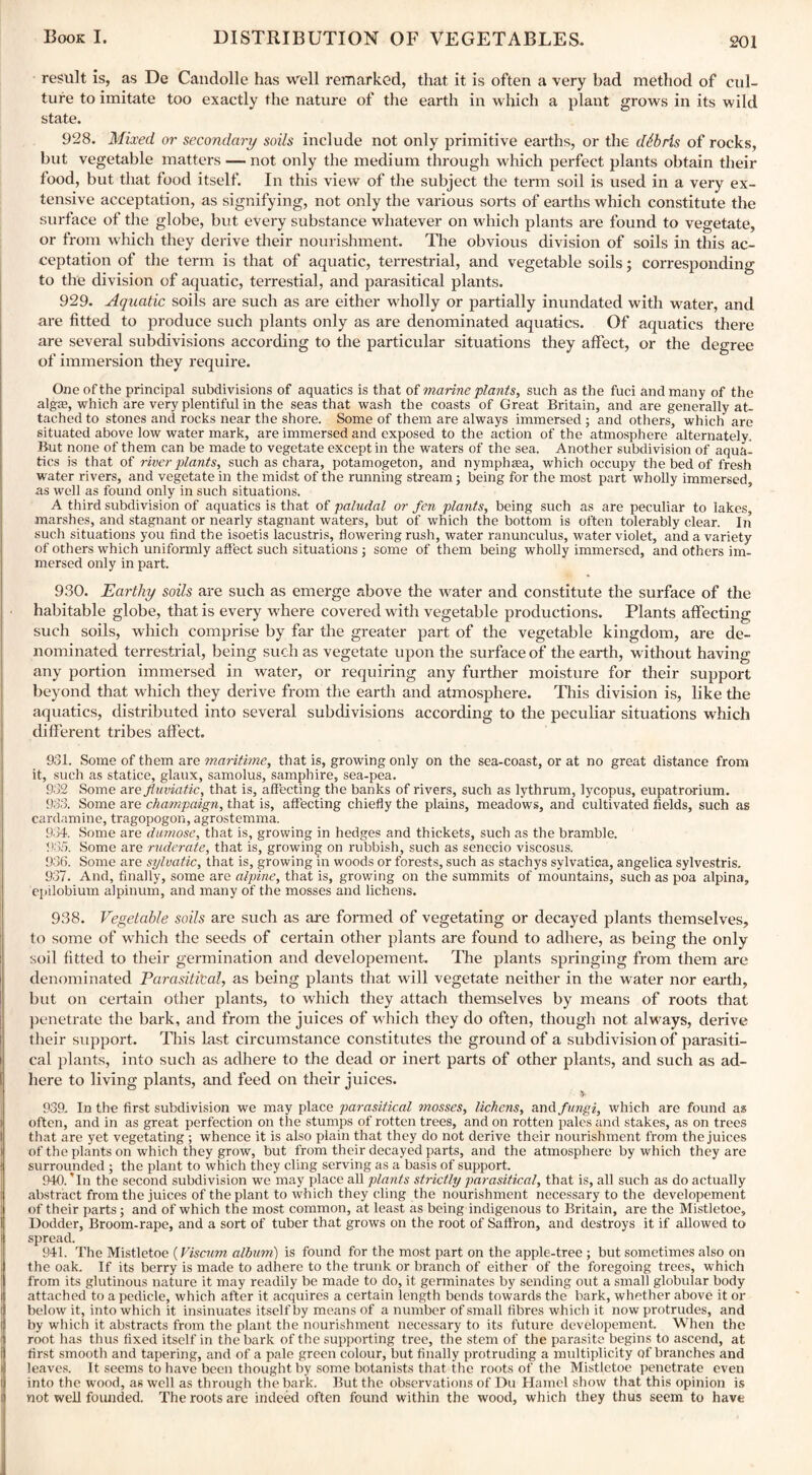 result is, as De Candolle has well remarked, that it is often a very bad method of cul¬ ture to imitate too exactly the nature of the earth in which a plant grows in its wild state. 928. Mixed or secondary soils include not only primitive earths, or the debris of rocks, but vegetable matters — not only the medium through which perfect plants obtain their food, but that food itself. In this view of the subject the term soil is used in a very ex¬ tensive acceptation, as signifying, not only the various sorts of earths which constitute the surface of the globe, but every substance whatever on which plants are found to vegetate, or from which they derive their nourishment. The obvious division of soils in this ac¬ ceptation of the term is that of aquatic, terrestrial, and vegetable soils; corresponding to the division of aquatic, terrestial, and parasitical plants. 929. Aquatic soils are such as are either wholly or partially inundated with water, and are fitted to produce such plants only as are denominated aquatics. Of aquatics there are several subdivisions according to the particular situations they affect, or the degree of immersion they require. One of the principal subdivisions of aquatics is that of marine plants, such as the fuci and many of the alga?, which are very plentiful in the seas that wash the coasts of Great Britain, and are generally at¬ tached to stones and rocks near the shore. Some of them are always immersed ; and others, which are situated above low water mark, are immersed and exposed to the action of the atmosphere alternately. But none of them can be made to vegetate except in the waters of the sea. Another subdivision of aqua¬ tics is that of river plants, such as chara, potamogeton, and nymphtea, which occupy the bed of fresh water rivers, and vegetate in the midst of the running stream; being for the most part wholly immersed, as well as found only in such situations. A third subdivision of aquatics is that of paludal or fen plants, being such as are peculiar to lakes, marshes, and stagnant or nearly stagnant waters, but of which the bottom is often tolerably clear. In such situations you find the isoetis lacustris, flowering rush, water ranunculus, water violet, and a variety of others which uniformly affect such situations ; some of them being wholly immersed, and others im¬ mersed only in part. 930. Earthy soils are such as emerge above the water and constitute the surface of the habitable globe, that is every where covered with vegetable productions. Plants affecting such soils, which comprise by far the greater part of the vegetable kingdom, are de¬ nominated terrestrial, being such as vegetate upon the surface of the earth, without having any portion immersed in water, or requiring any further moisture for their support beyond that which they derive from the earth and atmosphere. This division is, like the aquatics, distributed into several subdivisions according to the peculiar situations which different tribes affect. 931. Some of them are maritime, that is, growing only on the sea-coast, or at no great distance from it, such as statice, glaux, samolus, samphire, sea-pea. 932 Some arefluviatic, that is, affecting the banks of rivers, such as lythrum, lycopus, eupatrorium. 933. Some are champaign, that is, affecting chiefly the plains, meadows, and cultivated fields, such as cardamine, tragopogon, agrostemma. 934. Some are dumose, that is, growing in hedges and thickets, sucli as the bramble. 933. Some are ruderate, that is, growing on rubbish, such as senecio viscosus. 936. Some are sylvatic, that is, growing in woods or forests, such as stachys sylvatica, angelica sylvestris. 937. And, finally, some are alpine, that is, growing on the summits of mountains, such as poa alpina, epilobium alpinum, and many of the mosses and lichens. 938. Vegetable soils are such as are formed of vegetating or decayed plants themselves, to some of which the seeds of certain other plants are found to adhere, as being the only soil fitted to their germination and developement. The plants springing from them are denominated Parasitical, as being plants that will vegetate neither in the water nor earth, but on certain oilier plants, to which they attach themselves by means of roots that penetrate the bark, and from the juices of which they do often, though not always, derive their support. This last circumstance constitutes the ground of a subdivision of parasiti¬ cal plants, into such as adhere to the dead or inert parts of other plants, and such as ad¬ here to living plants, and feed on their juices. •V- 939. In the first subdivision we may place parasitical mosses, lichens, and fungi, which are found as often, and in as great perfection on the stumps of rotten trees, and on rotten pales and stakes, as on trees that are yet vegetating; whence it is also plain that they do not derive their nourishment from the juices of the plants on which they grow, but from their decayed parts, and the atmosphere by which they are surrounded ; the plant to which they cling serving as a basis of support. 940. Tn the second subdivision we may place all plants strictly parasitical, that is, all such as do actually abstract from the juices of the plant to which they cling the nourishment necessary to the developement of their parts; and of which the most common, at least as being indigenous to Britain, are the Mistletoe, Dodder, Broom-rape, and a sort of tuber that grows on the root of Saffron, and destroys it if allowed to spread. 941. The Mistletoe (Viscum album) is found for the most part on the apple-tree ; but sometimes also on the oak. If its berry is made to adhere to the trunk or branch of either of the foregoing trees, which from its glutinous nature it may readily be made to do, it germinates by sending out a small globular body attached to a pedicle, which after it acquires a certain length bends towards the bark, whether above it or below it, into which it insinuates itself by means of a number of small fibres which it now protrudes, and by which it abstracts from the plant the nourishment necessary to its future developement. When the root has thus fixed itself in the bark of the supporting tree, the stem of the parasite begins to ascend, at first smootli and tapering, and of a pale green colour, but finally protruding a multiplicity of branches and leaves. It seems to have been thought by some botanists that the roots of the Mistletoe penetrate even into the wood, as well as through the bark. But the observations of Du Hamel show that this opinion is not well founded. The roots are indeed often found within the wood, which they thus seem to have