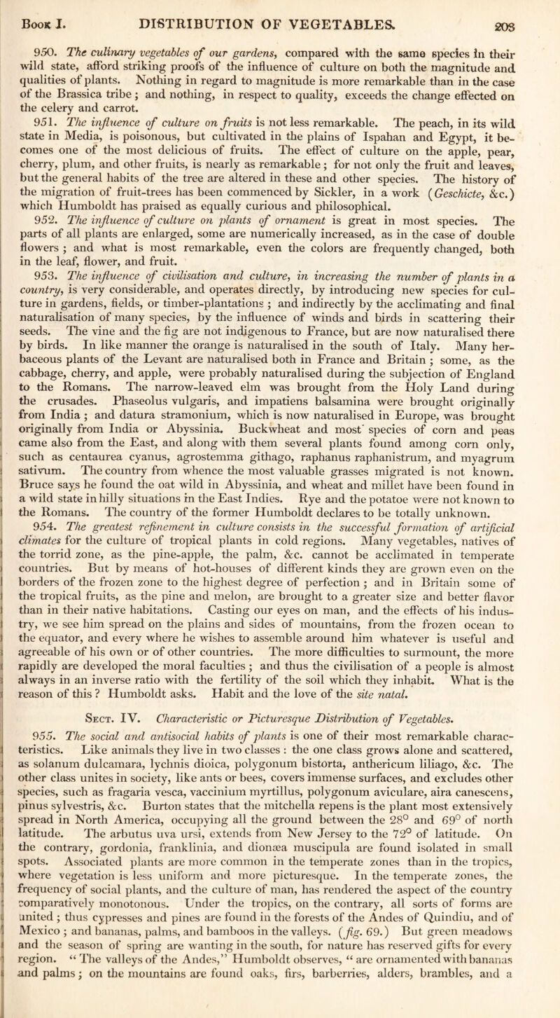 20S 950. The culinary vegetables of our gardens, compared with the same species in their wild state, afford striking proofs of the influence of culture on both the magnitude and qualities of plants. Nothing in regard to magnitude is more remarkable than in the case of the Brassica tribe ; and nothing, in respect to quality, exceeds the change effected on the celery and carrot. 951. The influence of culture on fruits is not less remarkable. The peach, in its wild state in Media, is poisonous, but cultivated in the plains of Ispahan and Egypt, it be¬ comes one of the most delicious of fruits. The effect of culture on the apple, pear, cherry, plum, and other fruits, is nearly as remarkable ; for not only the fruit and leaves, but the general habits of the tree are altered in these and other species. The history of the migration of fruit-trees has been commenced by Sickler, in a work ( Geschicte, &c.) which Humboldt has praised as equally curious and philosophical. 952. The influence of culture on plants of ornament is great in most species. The parts of all plants are enlarged, some are numerically increased, as in the case of double flowers ; and what is most remarkable, even the colors are frequently changed, both in the leaf, flower, and fruit. 953. The influence of civilisation and culture, in increasing the number of plants in a country, is very considerable, and operates directly, by introducing new species for cul¬ ture in gardens, fields, or timber-plantations ; and indirectly by the acclimating and final naturalisation of many species, by the influence of winds and birds in scattering their seeds. The vine and the fig are not indigenous to France, but are now naturalised there by birds. In like manner the orange is naturalised in the south of Italy. Many her¬ baceous plants of the Levant are naturalised both in France and Britain ; some, as the cabbage, cherry, and apple, were probably naturalised during the subjection of England to the Romans. The narrow-leaved elm was brought from the Holy Land during the crusades. Phaseolus vulgaris, and impatiens balsamina were brought originally from India ; and datura stramonium, which is now naturalised in Europe, was brought originally from India or Abyssinia. Buckwheat and most' species of corn and p6as came also from the East, and along with them several plants found among corn only, such as centaurea cyanus, agrostemma githago, raphanus raphanistrum, and myagrum sativum. The country from whence the most valuable grasses migrated is not known. Bruce says he found the oat wild in Abyssinia, and wheat and millet have been found in a wild state in hilly situations in the East Indies. Rye and the potatoe were not known to the Romans. The country of the former Humboldt declares to be totally unknown. 954. The greatest refinement in culture consists in the successful formation of artificial climates for the culture of tropical plants in cold regions. Many vegetables, natives of the torrid zone, as the pine-apple, the palm, &c. cannot be acclimated in temperate countries. But by means of hot-houses of different kinds they are grown even on the borders of the frozen zone to the highest degree of perfection ; and in Britain some of the tropical fruits, as the pine and melon, are brought to a greater size and better flavor than in their native habitations. Casting our eyes on man, and the effects of his indus¬ try, we see him spread on the plains and sides of mountains, from the frozen ocean to the equator, and every where he wishes to assemble around him whatever is useful and agreeable of his own or of other countries. The more difficulties to surmount, the more rapidly are developed the moral faculties ; and thus the civilisation of a people is almost always in an inverse ratio with the fertility of the soil which they inhabit. What is the reason of this ? Humboldt asks. Habit and the love of the site natal. Sect. IV. Characteristic or Picturesque Distribution of Vegetables. 955. The social and antisocial habits of plants is one of their most remarkable charac¬ teristics. Like animals they live in two classes : the one class grows alone and scattered, as solanum dulcamara, lychnis dioica, polygonum bistorta, anthericum liliago, &c. The other class unites in society, like ants or bees, covers immense surfaces, and excludes other i species, such as fragaria vesca, vaccinium myrtillus, polygonum aviculare, aira canescens, pinus sylvestris, &c. Burton states that the mitchella repens is the plant most extensively spread in North America, occupying all the ground between the 28° and 69° of north latitude. The arbutus uva ursi, extends from New Jersey to the 72° of latitude. On the contrary, gordonia, franklinia, and diona;a muscipula are found isolated in small spots. Associated plants are more common in the temperate zones than in the tropics, 1 where vegetation is less uniform and more picturesque. In the temperate zones, the frequency of social plants, and the culture of man, has rendered the aspect of the country comparatively monotonous. Under the tropics, on the contrary, all sorts of forms are l United ; thus cypresses and pines are found in the forests of the Andes of Quindiu, and of 1 Mexico ; and bananas, palms, and bamboos in the valleys, (fig. 69.) But green meadows and the season of spring are wanting in the south, for nature has reserved gifts for every f region. “ The valleys of the Andes,” Humboldt observes, “ are ornamented with bananas i and palms; on the mountains are found oaks, firs, barberries, alders, brambles, and a