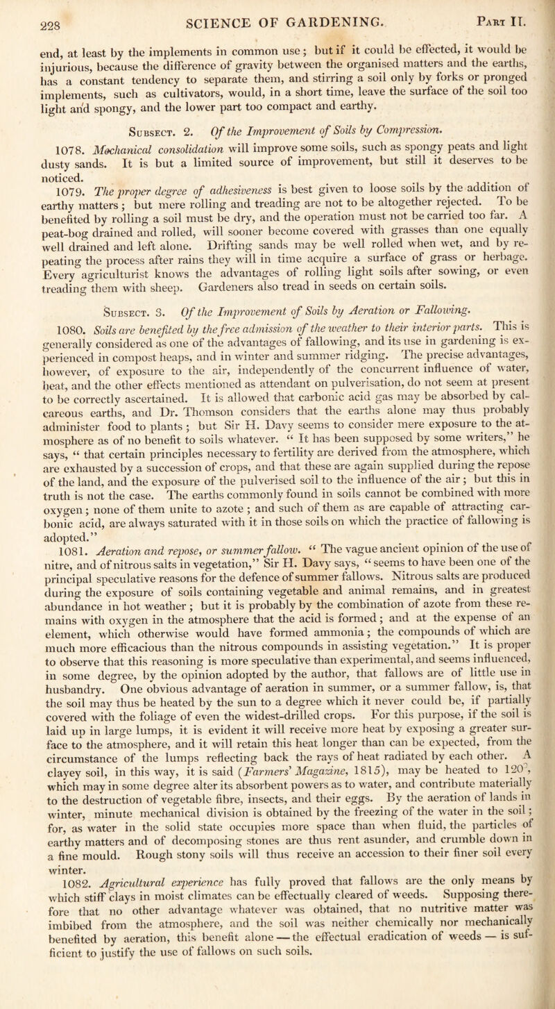 end, at least by the implements in common use; but if it could be effected, it would be injurious, because the difference of gravity between the organised matters and the earths, has a constant tendency to separate them, and stirring a soil only by forks or pronged implements, such as cultivators, would, in a short time, leave the surface of the soil too light and spongy, and the lower part too compact and earthy. Subsect. 2. Of the Improvement of Soils by Compression. 1078. Mechanical consolidation will improve some soils, such as spongy peats and light dusty sands. It is but a limited source of improvement, but still it deserves to be noticed. 1079. The proper degree of adhesiveness is best given to loose soils by the addition of earthy matters ; but mere rolling and treading are not to be altogether rejected. To be benefited by rolling a soil must be dry, and the operation must not be carried too far. A peat-bog drained and rolled, will sooner become covered with grasses than one equally well drained and left alone. Drifting sands may be well rolled when wet, and by re¬ peating the process after rains they will in time acquire a surface of grass ^ or herbage. Every agriculturist knows the advantages of rolling light soils after sowing, or even treading them with sheep. Gardeners also tread in seeds on certain soils. o Subsect. 3. Of the Improvement of Soils by Aeration or Fallowing. 1080. Soils are benefited by the free admission cf the weather to their interior parts. This is generally considered as one of the advantages of fallowing, and its use in gardening is ex¬ perienced in compost heaps, and in winter and summer ridging. The precise advantages, however, of exposure to the air, independently of the concurrent influence of w ater, heat, and the other effects mentioned as attendant on pulverisation, do not seem at present to be correctly ascertained. It is allowed that carbonic acid gas may be absorbed by cal¬ careous earths, and Dr. Thomson considers that the earths alone may thus probably administer food to plants ; but Sir H. Davy seems to consider mere exposure to the at¬ mosphere as of no benefit to soils whatever. “ It has been supposed by some writers,” he says, “ that certain principles necessary to fertility are derived from the atmosphere, which are exhausted by a succession of crops, and that these are again supplied during the repose of the land, and the exposure of the pulverised soil to the influence of the air ; but this in truth is not the case. The earths commonly found in soils cannot be combined with more oxygen; none of them unite to azote ; and such of them as are capable of attracting car¬ bonic acid, are always saturated with it in those soils on which the practice of fallowing is adopted.” 1081. Aeration and repose, or summerfalloiv. “ The vague ancient opinion of the use o± nitre, and of nitrous salts in vegetation,” Sir H. Davy says, “ seems to have been one of the principal speculative reasons for the defence of summer fallows. Nitrous salts are pioduced during the exposure of soils containing vegetable and animal remains, and in greatest abundance in hot weather ; but it is probably by the combination of azote from these re¬ mains with oxygen in the atmosphere that the acid is formed; and at the expense ol an element, which otherwise would have formed ammonia; the compounds of which are much more efficacious than the nitrous compounds in assisting vegetation.” It is proper to observe that this reasoning is more speculative than experimental, and seems influenced, in some degree, by the opinion adopted by the author, that fallows are ol little use in husbandry. One obvious advantage of aeration in summer, or a summer fallow, is, that the soil may thus be heated by the sun to a degree which it never could be, if partially covered with the foliage of even the widest-drilled crops. For this purpose, it the soil is laid up in large lumps, it is evident it will receive more heat by exposing a greater sur¬ face to the atmosphere, and it will retain this heat longer than can be expected, from the circumstance of the lumps reflecting back the rays of heat radiated by each other. A clayey soil, in this way, it is said (^Farmers' Magazine, 1815), maybe heated to 120, which may in some degree alter its absorbent powers as to water, and contribute materially to the destruction of vegetable fibre, insects, and their eggs. By the aeration ot lands in winter, minute mechanical division is obtained by the freezing of the water in the soil ; for, as water in the solid state occupies more space than when fluid, the particles ol earthy matters and of decomposing stones are thus rent asunder, and crumble down in a fine mould. Rough stony soils will thus receive an accession to their finer soil every winter. 1082. Agricultural exjierience has fully proved that fallows are the only means by which stiff clays in moist climates can be effectually cleared of weeds. Supposing there¬ fore that no other advantage whatever was obtained, that no nutritive matter was imbibed from the atmosphere, and the soil was neither chemically nor mechanically benefited by aeration, this benefit alone — the effectual eradication of weeds — is suf¬ ficient to justify the use ol fallows on such soils.