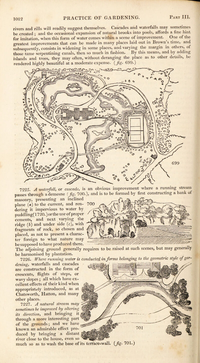 rivers and rills will readily suggest themselves. Cascades and waterfalls may sometimes be created ; and the occasional expansion of natural brooks into pools, affords a fine hint for imitation, when this form of water comes within a scene of improvement. One of the greatest improvements that can be made in many places laid out in Brown’s time, and subsequently, consists in widening in some places, and varying the margin in others,, of those tame serpentining canals, then so much in fashion. By this means, and by adding islands and trees, they may often, without deranging the place as to other details, be rendered highly beautiful at a moderate expense. ( Jig. 699.) 7225. A waterfall, or cascade, is an obvious improvement where a running stream passes through a demesne (fig. 700.), and is to be formed by first constructing a bank of masonry, presenting an inclined plane («) to the current, and ren¬ dering it impervious to water by puddling( 1720.) or the use of proper cements, and next varying the ridge (b) and under side (c), with fragments of rock, so chosen and placed, as not to present a charac¬ ter foreign to what nature may be supposed to have produced there. The adjoining ground generally requires to be raised at such scenes, but may generally be harmonised by plantation. 7226. Where running water is conducted informs belonging to the geometric style of gar¬ dening, waterfalls and cascades are constructed in the form of crescents, flights of steps, or wavy slopes ; all which have ex¬ cellent effects of their kind when appropriately introduced, as at Chatsworth, Hatton, and many other places. 7227. A natural stream may sometimes be improved by altering its direction, and bringing it through a more interesting part of the grounds; and we have known an admirable effect pro¬ duced by bringing a distant river close to the house, even so much so as to wash the base of its terrace-wall Lfc- TO1-)