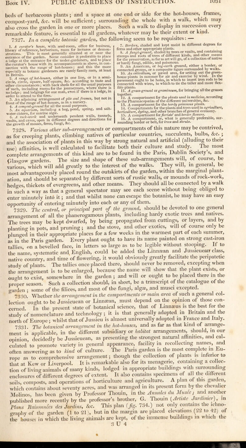 iuyi beds of herbaceous plants ; and a space at one end or side for the hot-houses,. frames, compost-yard, &c. will be sufficient; surrounding the whole with a walk, which may also cross the garden in one or more places. Such a walk to display in succession every remarkable feature, is essential to all gardens, whatever may be their extent or kind. 7327. In a complete botanic garden, the following seem to be requisites: — 1. A curator's house, with seed-room, office for business, library of reference, herbarium, room for lectures or demon¬ strations. This is most generally situated at or near the entrance of the garden. Some consider it preferable to place a lodge at the entrance for the under-gardeners, and to place the curator’s house with its accompaniments as above, in con¬ nection with the range of hot-houses; and this the more especially as botanic gardeners are rarely family men, at least in Britain. 2. A range of hot-liouses, either in one line, or in a semi¬ circle, circle, square, half square, &c. according to taste and other circumstances ; with back sheds for all the usual purposes of such, including rooms for the journeymen, where there is no lodge; and lodgings for one man, even if there is a lodge, in order to attend to the fires. 3. An adjoining arrangement of pits and frames, but not m front of the range of hot-houses, as in a nursery. 4. A compost-ground for all the usual purposes. 5. An aquarium, including a bog, pond, spring, and salt¬ water cistern, for marine algae. ,, , 6. A rock-rvork and underneath pendent walls, tunnels, vaults, and caves, open in different degrees and directions for the growth of mosses, ferns, fungi, &c. 7. Borders, shaded and kept moist in different degrees for ferns and other appropriate plants. . . 8. A fungi-ground, shaded by trees or vaults, and containing stumps and roots of trees of different kinds, and other means for the preservation, as far as art will go, of a collection of native or hardy fungi, edible, and poisonous. 9. An American, or hog-earth ground, either a border, or connected groups, or a composite figure surrounded by walks. 10. An estivatium, or paved area, for setting out the green¬ house plants in summer for air and exercise by wind. In the pavement cught to be holes, in which to insert iron rods to be connected with wires, to which to tie the taller and more flex¬ ible plants. 11. A grass-ground or gramineum, for bringing all the grasses together. 12. A compartment for the plants used in medicine, according to the Pharmacopoeias of the dilferent universities, &c. 13. A compartment for the hardy poisonous plants. 14. Compartments for the plants and trees used in agriculture, horticulture, dyeing, and other branches of general economy. 13. A compartment for florists' and border flowers. 16. A compartment, or, what is generally preferable, sur¬ rounding border or belt, for trees and shrubs. 7323. Various other sub-arrangements or compartments of this nature may be contrived, as for creeping plants, climbing natives of particular countries, succulents, bulbs, &c. ; and the association of plants in this way by strong natural and artificial (alluding to their use) affinities, is well calculated to facilitate both their culture and study. . The most complete arrangements of this kind are to be found iu the Paris, Dublin Society s, and Glasgow gardens. The size and shape of these sub-arrangements will, of course, be various, which will add greatly to the interest of the walks. They will, in general, be most advantageously placed round the outskirts of the garden, within the marginal plant¬ ation, and should be separated by different sorts of rustic walls, or mounds of rock-work, hedges, thickets of evergreens, and other means. They should all be connected by a walk in such a way as that a general spectator may see each scene without being obliged to enter minutely into it; and that whilst none can escape the botanist, he may have an easy opportunity of entering minutely into each or any of them. 7329. The central, or principal part of the ground, should be devoted to one general arrangement of all the phanerogamous plants, including hardy exotic trees and natives. The trees may be kept dwarfed, by being propagated from cuttings, or layers, and by plan tin a- in pots, and pruning; and the stove, and other exotics, will of course only be plunged in their appropriate places for a few weeks in the warmest part of each summer, as in the Paris garden. Every plant ought to have its name painted on strong cast-iron tallies, on a bevelled face, in letters so large as to be legible without stooping. If to the name, systematic and English, could be added the Linmean and Jussieuean-class, native country, and time of flowering, it would obviously greatly facilitate the peripatetic study of plants. The tallies once placed there, should never be removed, excepting when the arrangement is to be enlarged, because the name will show that the plant exists, or omffit to exist, somewhere in the garden ; and will or ought to be placed there in the proper season. Such a collection should, in short, be a transcript of the catalogue of the garden ; some of the Alices, and most of the fungi, algae, and musci excepted. & 733(X Whether the arrangement in the compartments or main area of such a general col¬ lection oimht to be Jussieuean or Linnsean, must depend on the opinion of those con¬ cerned fn the present state of botanical science, that of Linnaeus is the best for the study of nomenclature and technology; it is that generally adopted in Britain and the north of Europe ; whilst that of Jussieu is almost universally adopted m France and Italy. 7331. The botanical arrangement in the hot-houses, and as far as that kind of airange- ment is applicable, in the different subsidiary or habitat arrangements, should, in our opinion, decidedly be Jussieuean, as presenting the strongest natural affinities, and cal¬ culated to promote variety in general appearance, facility in recollecting names, and often answering as to kind of culture. The Pans garden is the most complete in Eu¬ rope as to comprehensive arrangement; though the collection of plants is inferior to that at Kew or Liverpool. It is remarkable also for its menagerie, containing a collec¬ tion of living animals of many kinds, lodged in appropriate buildings with surrounding enclosures of different degrees of extent. It also contains specimens of all the different soils, composts, and operations of horticulture and agriculture. A plan of this garden, which contains about seventy acres, and was arranged in its present form by the chevalier Molinos, has been given by Professor Thouin, in the Annales du Musee; and another published more recently by the professor’s brother, G. Thouin (Artiste Jardtmer), in Flans RaisonnSes des Jardins, &c. This plan (jig. 734.) not only contains the ichno- o-raphy of the garden (1 to 21), but in the margin are placed elevations (22 to 42J of The houses in which the living animals are kept, of the immense buildings in which the