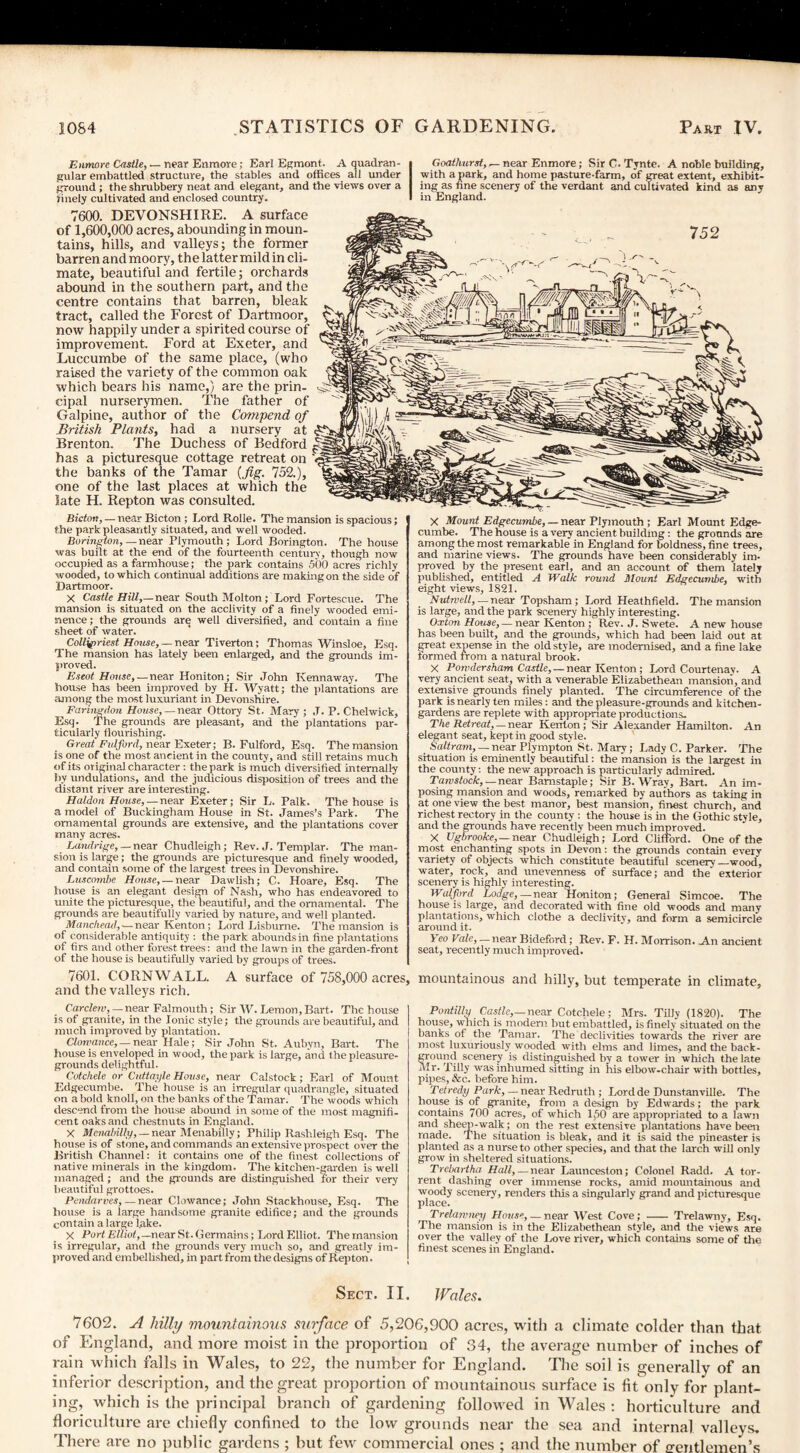 Enmore Castle, — near Enmore; Earl Egmont. A quadran¬ gular embattled structure, the stables and offices all under ground; the shrubbery neat and elegant, and the views over a rinely cultivated and enclosed country. Goathurst, -- near Enmore; Sir C. Tynte. A noble building, with a park, and home pasture-farm, of great extent, exhibit¬ ing as fine scenery of the verdant and cultivated kind as any in England. 7600. DEVONSHIRE. A surface of 1,600,000 acres, abounding in moun¬ tains, hills, and valleys; the former barren and moory, the latter mild in cli¬ mate, beautiful and fertile; orchards abound in the southern part, and the centre contains that barren, bleak tract, called the Forest of Dartmoor, now happily under a spirited course of improvement. Ford at Exeter, and Luccumbe of the same place, (who raised the variety of the common oak which bears his name,) are the prin¬ cipal nurserymen. The father of Galpine, author of the Competid of British Plants, had a nursery at Brenton. The Duchess of Bedford has a picturesque cottage retreat on the banks of the Tamar (fig. 152.), one of the last places at which the late H. Repton was consulted. Bicton, — near Bicton ; Lord Rolle. The mansion is spacious; the park pleasantly situated, and well wooded. Borington,— near Plymouth; Lord Borington. The house was built at the end of the fourteenth century, though now occupied as a farmhouse; the park contains 500 acres richly wooded, to which continual additions are making on the side of Dartmoor. X Castle Hill,—near South Molton; Lord Fortescue. The mansion is situated on the acclivity of a finely wooded emi¬ nence ; the grounds are well diversified, and contain a fine sheet of water. Colligiriest House, — near Tiverton; Thomas Winsloe, Esq. The mansion has lately been enlarged, and the grounds im¬ proved. Eseot House, — near Honiton; Sir John Kennaway. The house has been improved by H. Wyatt; the plantations are among the most luxuriant in Devonshire. Fanngdon House, — near Ottory St. Mary; J. P. Chelwick, Esq. The grounds are pleasant, and the plantations par¬ ticularly flourishing. Great Fulforcl, near Exeter; B. Fulford, Esq. The mansion is one of the most ancient in the county, and still retains much of its original character : the park is much diversified internally by undulations, and the judicious disposition of trees and the distant river are interesting. Haldon House, — near Exeter; Sir L. Palk. The house is a mode! of Buckingham House in St. James’s Park. The ornamental grounds are extensive, and the plantations cover many acres. Landrige, — near Chudleigh; Rev. J. Templar. The man¬ sion is large; the grounds are picturesque and finely wooded, and contain some of the largest trees in Devonshire. Luscombe House, — near Dawlish; C. Hoare, Esq. The house is an elegant design of Nash, who has endeavored to unite the picturesque, the beautiful, and the ornamental. The grounds are beautifully varied by nature, and well planted. Manchead, — near Kenton; Lord Lisburne. The mansion is of considerable antiquity : the park abounds in fine plantations of firs and other forest trees: and the lawn in the garden-front of the house is beautifully varied by groups of trees. 7601. CORNWALL. A surface of 758,000 acres and the valleys rich. X Mount Edgecumbe, — near Plymouth ; Earl Mount Edge- cumbe. The house is a very ancient building: the grounds are among the most remarkable in England for boldness, fine trees, and marine views. The grounds have been considerably im¬ proved by the present earl, and an account of them lately published, entitled A Walk round Mount Edgecumbe, with eight views, 1821. Nutrvell, — near Topsham ; Lord Heathfield. The mansion is large, and the park scenery highly interesting. Oxton House, — near Kenton ; Rev. J. Swete. A new house has been built, and the grounds, which had been laid out at great expense in the old style, are modernised, and a fine lake formed from a natural brook. X Powdersham Castle, — near Kenton; Lord Courtenav. A very ancient seat, with a venerable Elizabethean mansion, and extensive grounds finely planted. The circumference of the park is nearly ten miles : and the pleasure-grounds and kitchen- gardens are replete with appropriate productions. The Retreat, — near Kenton; Sir Alexander Hamilton. An elegant seat, kept in good style. Saltram, — near Plympton St. Mary; Lady C. Parker. The situation is eminently beautiful: the mansion is the largest in the county: the new approach is particularly admired. Tawstock, — near Barnstaple; Sir B. Wray, Bart. An im¬ posing mansion and woods, remarked by authors as taking in at one view the best manor, best mansion, finest church, and richest rectory in the county : the house is in the Gothic style, and the grounds have recently been much improved. X Ugbrooke, — near Chudleigh; Lord Clifford. One of the most enchanting spots in Devon: the grounds contain every variety of objects which constitute beautiful scenery_wood, water, rock, and unevenness of surface; and the’ exterior scenery is highly interesting. Walford Lodge,— near 'Honiton; General Simcoe. The house is large, and decorated with fine old woods and many plantations, which clothe a declivity, and form a semicircle around it. 1 eo Vale, — near Bideford; Rev. F. H. Morrison. An ancient seat, recently much improved. mountainous and hilly, but temperate in climate. Carclem,— near Falmouth; Sir W. Lemon, Bart. The house | is of granite, in the Jonic style; the grounds are beautiful, and I much improved by plantation. Clomance, — near Hale; Sir John St. Aubyn, Bart. The house is enveloped in wood, the park is large, and the pleasure- grounds delightful. Cotchele or Cuttayle House, near Calstock; Earl of Mount Edgecumbe. The house is an irregular quadrangle, situated on a bold knoll, on the banks of the Tamar. The woods which descend from the house abound in some of the most magnifi¬ cent oaks and chestnuts in England. X Mevabilly, — near Menabilly; Philip Rashleigh Esq. The house is of stone, and commands an extensive prospect over the British Channel: it contains one of the finest collections of native minerals in the kingdom. The kitchen-garden is well managed ; and the grounds are distinguished for their very beautiful grottoes. Pendarves,— near Clowance; John Stackhouse, Esq. The house is a large handsome granite edifice; and the grounds contain a large lake. X Port Elliot,—near St. Germains; Lord Elliot. The mansion is irregular, and the grounds very much so, and greatly im¬ proved and embellished, in part from the designs of Repton. | Po id illy Castle,— near Cotchele; Mrs. Tilly (1820). The house, which is modem but embattled, is finely situated on the banks of the Tamar. The declivities towards the river are most luxuriously wooded with elms and limes, and the back¬ ground scenery is distinguished by a tower in which the late M r- Tilly was inhumed sitting in his elbow-chair with bottles, pipes, &c. before him. Tetred.y Park, — near Redruth ; Lordde Dunstanville. The house is of granite, from a design by Edwards; the park contains 700 acres, of which 150 are appropriated to a lawn and sheep-walk; on the rest extensive plantations have been made. The situation is bleak, and it is said the pineaster is planted as a nurse to other species, and that the larch will only grow in sheltered situations. Trebartha Hall, — near Launceston; Colonel Radd. A tor¬ rent dashing over immense rocks, amid mountainous and woody scenery, renders this a singularly grand and picturesque place. Trelamney House, — near West Cove; - Trelawny, Esq. The mansion is in the Elizabethean style, and the views are over the valley of the Love river, which contains some of the finest scenes in England. Sect. II. Wales. 7602. A hilly mountainous surface of 5,206,900 acres, with a climate colder than that of England, and more moist in the proportion of 34, the average number of inches of rain which falls in Wales, to 22, the number for England. The soil is generally of an inferior description, and the great proportion of mountainous surface is fit only for plant¬ ing, which is the principal branch of gardening followed in Wales : horticulture and floriculture are chiefly confined to the low grounds near the sea and internal valleys. There are no public gardens ; but few commercial ones ; and the number of gentlemen’s