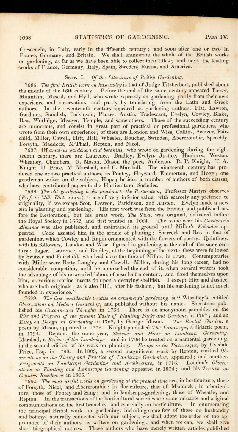 Crescenzio, in Italy, early in the fifteenth century ; and soon after one or two in France, Germany, and Britain. We shall enumerate the whole of the British works on gardening, as far as we have been able to collect their titles ; and next, the leading works of France, Germany, Italy, Spain, Sweden, Russia, and America. Sect. I. Of the Literature of British Gardening. 7686. The first British work on husbandry is that of Judge Fitzherbert, published about the middle of the 16th century. Before the end of the same century appeared Tusser, Mountain, Mascal, and Hyll, who wrote expressly on gardening, partly from their own experience and observation, and partly by translating from the Latin and Greek authors. In the seventeenth century appeared as gardening authors, Plat, Lawson, Gardiner, Standish, Parkinson, Plattes, Austin, Tradescant, Evelyn, Cowley, Blake, Rea, Worlidge, Meager, Temple, and some others. Those of the succeeding century are numerous, and consist in great part of practical or professional gardeners, who wrote from their own experience; of these are London and Wise, Collins, Switzer, Fair- child, Miller, Cowell, Hitt, Hill, Wheeler, Boucher, Swinden, Abercrombie, Speechly, Forsyth, Maddock, M‘Phail, Repton, and Nicol. 7687. Of amateur gardeners and botanists, who wrote on gardening during the eigh¬ teenth century, there are Laurence, Bradley, Evelyn, Justice, Hanbury, Weston, Wheatley, Chambers, G. Mason, Mason the poet, Anderson, R. P. Knight, T. A. Knight, U. Price, M. Marshall, and C. Marshall. The nineteenth century has pro¬ duced one or two practical authors, as Pontey, Hayward, Emmerton, and Hogg; one gentleman writer on the subject, Hope ; besides a number of authors of both classes, who have contributed papers to the Horticultural Societies. 7688. The old gardening books previous to the Restoration, Professor Martyn observes (Pref. to Mill. Diet, xxxv.), “ are of very inferior value, with scarcely any pretence to originality, if we except Scot, Lawson, Parkinson, and Austen. Evelyn made a new sera in planting and gardening. His first work was from the French, and published be¬ fore the Restoration; but his great work, The Silva, was original, delivered before the Royal Society in 1662, and first printed in 1664. The same year his Gardeners Almanac was also published, and maintained its ground until Miller’s Kalendar ap¬ peared. Cook assisted him in the article of planting; Sharrock and Rea in that of gardening, which Cowley and Rapin ornamented with the flowers of poetry. Quintiney, with his followers, London and Wise, figured in gardening at the end of the same cen¬ tury : Liger, Laurence, and Bradley, at the beginning of the next; these were followed by Switzer and Fairchild, who lead us to the time of Miller, in 1724. Contemporaries with Miller were Batty Langley and Cowell. Miller, during his long career, had no considerable competitor, until he approached the end of it, when several writers took the advantage of his unwearied labors of near half a century, and fixed themselves upon him, as various marine insects do upon a decaying shellfish. I except Hitt and Justice, who are both originals; as is also Hill, after his fashion ; but his gardening is not much founded in experience.” '7689. The first considerable treatise on ornamental gardening is “ Wheatley’s, entitled Observations on Modern Gardening, and published without his name. Shenstone pub¬ lished his Unconnected Thoughts in 1764. There is an anonymous pamphlet on the Rise and Progress of the present Taste of Planting Parks and Gardens, in 1767 ; and an Essay on Design in Gardening in 1768, by George Mason. The English Garden, a poem by Mason, appeared in 1772. Knight published The Landscape, a didactic poem, in 1794. Repton, the same year, Sketches and Hints on Landscape Gardenmg. Marshall, a Review of the Landscape ; and in 1796 he treated on ornamental gardening, in the second edition of his work on planting. Essays on the Picturesque, by Uvedale Price, Esq. in 1798. In 1803, a second magnificent work by Repton, entitled Ob¬ servations on the Theory and Practice of Landscape Gardening, appeared; and another, Fragments on L^andscape Gardening and Architecture, in 1716. Loudon’s Observ¬ ations on Planting and Landscape Gardening appeared in 1804; and his Treatise on Country Residences in 1806.” 7690. The most useful ivorks on gardening at the present time are, in horticulture, those of Forsyth, Nicol, and Abercrombie ; in floriculture, that of Maddock ; in arboricul¬ ture, those of Pontey and Sang; and in landscape-gardening, those of Wheatley and Repton. In the transactions of the horticultural societies are some valuable and original communications on the first branches, and especially on horticulture. In enumerating the principal British works on gardening, including some few of those on husbandry and botany, naturally connected with our subject, we shall adopt the order of the ap¬ pearance of their authors, as writers on gardening; and when we can, we shall give short biographical notices. Those authors who have merely written articles published