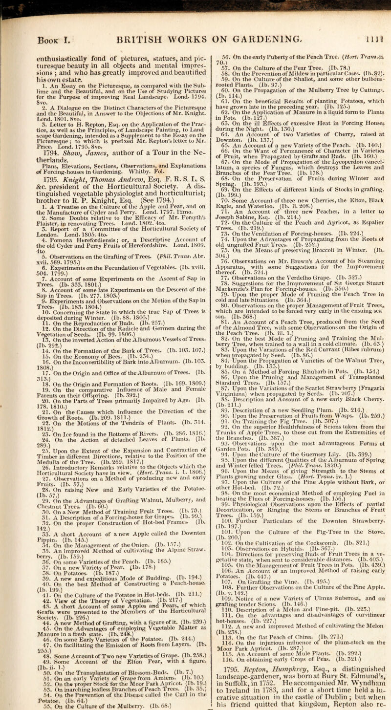 enthusiastically fond of pictures, statues, and pic¬ turesque beauty in all objects and mental impres¬ sions ; and who has greatly improved and beautified his own estate. 1. An Essay on the Picturesque, as compared with the Sub¬ lime and the Beautiful, and on the Use or Studying Pictures for the Purpose of improving Keal Landscape. Lond. 1794. 8 vo. 2. A Dialogue on the Distinct Characters of the Picturesque and the Beautiful, in Answer to the Objections of Mr. Knight. Lond. 1801. 8vo. 3. Letter to H. Repton, Esq. on the Application of the Prac¬ tice, as well as the Principles, of Landscape Painting, to Land scape Gardening, intended as a Supplement to the Essay on the Picturesque; to which is prefixed Mr. Repton’s letter to Mr. Price. Lond. 1795.8vo. 1794. Shaw, James, author of a Tour in the Ne¬ therlands. Plans, Elevations, Sections, Observations, and Explanations of Forcing-houses in Gardening. Whitby. Fol. 1795. Knight, Thomas Andrew, Esq. F. R. S. L. S. &c. president of the Horticultural Society. A dis¬ tinguished vegetable physiologist and horticulturist; brother to R. P. Knight, Esq. (See 1794.) 1. A Treatise on the Culture of the Apple and Pear, and on the Manufacture of Cyder and Perry. Iiond. 1797. l'2mo. 2. Some Doubts relative to the Efficacy of Mr. Forsyth’s Plaister, in renovating Trees. Lond. 1802. 4to. 3. Report of a Committee of the Horticultural Society of London. Lond. 1805. 4to. 4. Pomona Herefordiensis; or, a Descriptive Account of the old Cyder and Perry Fruits of Herefordshire. Lond. 1809. 4to 5. Observations on the Grafting of Trees. {Phil. Trans. Abr. xvii. 569. 1795.) 6. Experiments on the Fecundation of Vegetables. (Ib. xviii. 504. 1799.) 7. Account of some Experiments on the Ascent of Sap in Trees, (ib. 333. 1801.) 8. Account of some late Experiments on the Descent of the Sap in Trees. (Ib. 277.1803.) 9. Experiments and Observations on the Motion ot the Sap in Trees. (1b. 183. 1804.) 10. Concerning the State in which the true Sap of Trees is deposited during Winter. (Ib. 88. 1805.) 11. On the Reproduction of Buds. (Ib. 257.) 12. On the Direction of the Radicle and Germen during the Vegetation of Seeds. (Ib. 99. 1806.) 13. On the inverted Action of the Alburnous Vessels of Trees. (Ib. 292.) , ^ 14. On the Formation of the Bark of Trees. (Ib. 103. 107.) 15. On the Economy of Bees. (Ib. 234.) 16. On the Inconvertibility of Bark into Alburnum. (Ib. 103. 1808.) 17. On the Origin and Office of the Alburnum of Trees. (Ib. 313.) 18. On the Origin and Formation of Roots. (Ib. 169. 1809.) 19. On the comparative Influence of Male and Female Parents on their Offspring. (Ib. 392.) 20. On the Parts of Trees primarily Impaired by Age. (Ib. 178. 1810.) . „ 21. On the Causes which influence the Direction of the Growth of Roots. (Ib. 209.1811.) 22. On the Motions of the Tendrils of Plants. (Ib. 314. 1812.) 23. On Ice found in the Bottoms of Rivers. (Ib. 286. 1816.) 24. On the Action of detached Leaves of Plants. (Ib. 289.) 25. Upon the Extent of the Expansion and Contraction ot Timber in different Directions, relative to the Position ot the Medulla of the Tree. (lb. 269. 1817.) 26. Introductory Remarks relative to the Objects which the Horticultural Society have in view. (Hort.Trans. i. 1. 1806.) 27. Observations on a Method of producing new and early Fruits. (Ib. 67.) „ 28. On raising New and Early Varieties of the Potatoe. (lb. 57. 29. On the Advantages of Grafting Walnut, Mulberry, and Chestnut Trees. (Ib. 60.) 30. On a New Method of Training Fruit Trees. (Ib. i 0.) 31. A Description of a Forcing-house for Grapes. (Ib. 99.) 32. On the proper Construction of Hot-bed Frames. (Ib. 142.) 33. A short Account of a new Apple called the Downton Pippin. (Ib. 145.) 34. On the Management of the Onion. (Ib. 157.) 35. An improved Method of cultivating the Alpine Straw¬ berry. (Ib. 159.) 36. On some Varietiesof the Peach, (lb. 165.) 37. On a new Variety of Pear. (Ib. 178.) 38. On Potatoes. (Ib. 187.) 39. A new and expeditious Mode of Budding. (Ib. 194.) 40. On the best Method of Constructing a Peach-house. (Ib. 199.) 41. On the Culture of the Potatoe in Hot-beds. (Ib. 211.) 42. View of the Theory of Vegetation. (Ib. 217.) 43. A short Account of some Apples and Pears, ot which Grafts were presented to the Members of the Horticultural Society. (Ib. 226.) 44. A new Method of Grafting, with a figure of it. (Ib. 239-) 45. On the Advantages of employing Vegetable Matter as Manure in a fresh state. (Ib. 248.) 46. On some Early Varieties of the Potatoe. (Ib. 244.) 47. On facilitating the Emission of Roots from Layers. (Ib. 255.) 48. Some Account of Two new Varietiesof Grape. (Ib.258.) 49. Some Account of the Elton Pear, with a figure. (Ib. ii. 1.) 50. On the Transplantation of Blossom-Buds. (lb. 7.) 51. On an early Variety of Grape from Amiens, (lb. 10.) 52. On the proper Stock for the Moor Park Apricot. (Ib. 19.) 53. On inarching leafless Branches of Peach Trees, (lb. 35.) 54. On the Prevention of the Disease called the Curl in the Potatoe. (Ib. 64.) 55. On the Culture of the Mulberry. (Ib. 68.) 56. On the early Puberty of the Peach Tree. (Hort. Trans, jj. 70.) 57. On the Culture of the Pear Tree. (Ib. 78.) 58. On the Prevention of Mildew in particular Cases. (Ib. 82). 59. On the Culture of the Shallot, and some other bulbous • rooted Plants. (Ib. 97.) 60. On the Propagation of the Mulberry Tree by Cuttings. (Ib. 114.) 61. On the beneficial Results of planting Potatoes, which have grown late in the preceding year. (Ib. 125.) 62. On the Application of Manure in a liquid form to Plants in Pots. (lb. 127-) 63. On the ill Effects of excessive Heat in Forcing Houses during the Night. (Ib. 130.) 64. An Account of two Varieties of Cherry, raised at Downton. (Ib. 137.) 65. An Account of a new Variety of the Peach. (Ib. 140.) 66. On the Want of Permanence of Character in Varieties of Fruit, when Propagated by Grafts and Buds. (Ib. 160.) 67. On the Mode of Propagation of the Lycoperdon cancel- latum, a species of Fungus, which destroys the Leaves and Branches of the Pear Tree. (lb. 178.) 68. On the Preservation of Fruits during Winter and Spring. (Ib. 193.) 69. On the Effects of different kinds of Stocks in grafting. (Ib. 199.) 70. Some Account of three new Cherries, the Elton, Black Eagle, and Waterloo. (Ib. ii. 208.) 71. An Account of three new Peaches, in a letter to Joseph Sabine, Esq. (Ib. 214.) 72. On the Culture of the Peach and Apricot, as Espalier Trees, (lb. 219.) 73. On the Ventilation of Forcing-houses. (Ib. 224.) 74. Upon the Advantages of Propagating from the Roots ot old ungrafled Fruit Trees. (Ib. 252.) 76. On the Means of preserving Broccoli in Winter. (Ib. 304.) 76. Observations on Mr. Brown’s Account of his Steaming Apparatus, with some Suggestions for the Improvement thereof. (Ib. 324.) 77. Observations on the Verdelho Grape. (Ib. 327.) 78. Suggestions for the Improvement of Sit George Stuart Mackenzie’s Plan for Forcing-houses. (Ib. 350.) 79. Upon the proper Mode of Pruning the Peach Tree in cold and late Situations. (Ib. 364.) 80. Observations on the proper Management of Fruit Trees, which are intended to be forced very early in the ensuing sea son. (Ib. 368.) 81. An Account of a Peach Tree, produced from the Seed of the Almond Tree, with some Observations on the Origin of the Peach Tree. (Ib. iii. 1.) 82. On the best Mode of Pruning and Training the Mul¬ berry Tree, when trained to a wall in a cold climate. (Ib. 63 ) 83. Upon the Variations of the Red Currant (Ribes rubrum) when propagated by Seed. (Ib. 86.) 84. Upon the Propagation of Varieties of the Walnut Tree, by budding. (Ib. 135.) 85. On a Method of Forcing Rhubarb in Pots. (Ib. 154.) 86. Upon the Pruning and Management of Transplanted Standard Trees. (Ib. 157.) 87. Upon the Variations of the Scarlet Strawberry (Fragaria Virginiana) when propagated by Seeds. (Ib. 207.) 88. Description and Account of a new early Black Cherry. (Ib. 211.) 89. Description of a new Seedling Plum. (Ib. 214.) 90. Upon the Preservation of Fruits from Wasps, (lb. 259.) 91. On Training the Fig Tree. (Ib. 307.) 92. On the superior Healthfulness of Scions taken from the Trunks of Apple Trees, to those cut from the Extremities ot the Branches. (Ib. 387.) 93. Observations upon the most advantageous Forms of Garden Pots. (lb. 389.) 94. Upon the Culture of the Guernsey Lily. (Ib. 399.) 95. Upon the different Qualities of the Alburnum of Spring and Winter felled Trees. (Phil. Trans. 1820.) 96. Upon the Means of giving Strength to the Stems of Plants growing under Glass. (Hort. Trans, iv. 1.) 97. Upon the Culture of the Pine Apple without Bark, or other Hot-bed. (Ib. 72.) 98. On the most economical Method of employing Fuel in heating the Flues of Forcing-houses. (Ib. 156.) 99. Physiological Observations upon the Effects of partial Decortication, or Ringing the Stems or Branches of Fruit Trees. (Ib. 159.) 100. Further Particulars of the Downton Strawberry, (lb. 197.) 101. Upon the Culture of the Fig-Tree in the Stove, (lb. 200.) 102. On the Cultivation of the Cockscomb. (Ib. 321.) 103. Observations on Hybrids. (Ib. 367.) 104. Directions for preserving Buds of Fruit Trees in a ve¬ getative state, when sent to considerable distances. (Ib. 403.) 105. On the Management of Fruit Trees in Pots. (lb. 439.) 106. An Account of an improved Method of raising early Potatoes. (Ib. 447.) 107. On Grafting the Vine. (Ib. 495.) 108. Further Observations on the Culture of the Pine Apple. (Ib. v. 142.) 109. Notice of a new Variety of Ulmus Suberosa, and on grafting tender Scions. (Ib. 146.) 110. Description of a Melon and Pine-pit. (Ib. 225.) 111. On the advantages and disadvantages of curvilinear hot-houses, (lb. 227.) 112. A new and improved Method of cultivating the Melon (Ib. 238.) 115. On the flat Peach of China. (Ib. 271.) 114. On the injurious influence of the plum-stock on the Moor Park Apricot. (Ib. 287.) 115. An Account of some Mule Plants. (Ib. 292.) 116. On obtaining early Crops of Peas. (lb. 321.) 1795. Repton, Humphrey, Esq., a distinguished landscape-gardener, was born at Bury St. Edmund’s, in Suffolk, in 1752. He accompanied Mr. Wyndham to Ireland in 1783, and for a short time held a lu¬ crative situation in the castle of Dublin ; but when his friend quitted that kingdom, Repton also re-