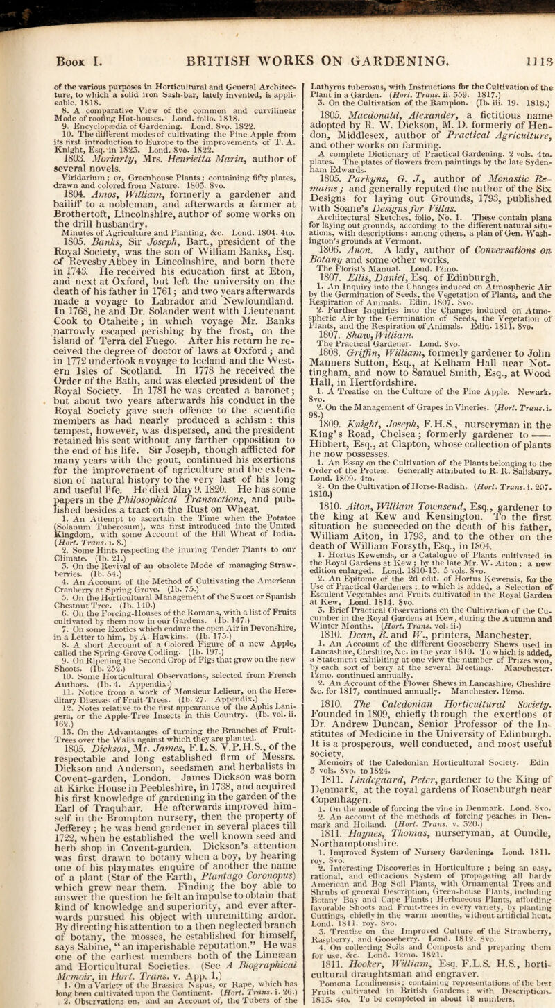 of the various purposes in Horticultural and General Architec¬ ture, to which a solid iron Sash-bar, lately invented, is appli¬ cable. 1818. 8. A comparative View of the common and curvilinear Mode of rooting Hot-liouses. Lond. folio. 1818. 9. .Encyclopaedia of Gardening. Lond. 8vo. 1822. 10. The different modes of cultivating the Pine Apple from its first introduction to Europe to the improvements of T. A. Knight, Esq. in 1S23. Lond. 8vo. 1822. 1803. Moriarty, Mrs. Henrietta Maria, author of several novels. Viridarium ; or. Greenhouse Plants ; containing fifty plates, drawn and colored from Nature. 1803. 8vo. 1804. Amos, William, formerly a gardener and bailiff to a nobleman, and afterwards a farmer at Brothertoft, Lincolnshire, author of some works on the drill husbandry. Minutes of Agriculture and Planting, &c. Lond. 1804. 4to. 1805. Banks, Sir Joseph, Bart., president of the Royal Society, was the son of William Banks, Esq. of RevesbyAbbey in Lincolnshire, and born there in 1743. He received his education first at Eton, and next at Oxford, but left the university on the death of his father in 1761; and two years afterwards made a voyage to Labrador and Newfoundland. In 1768, he and Dr. Solander went with Lieutenant Cook to Otaheite; in which voyage Mr. Banks narrowly escaped perishing by the frost, on the island of Terra del Fuego. After his return he re¬ ceived the degree of doctor of laws at Oxford ; and in 1772 undertook a voyage to Iceland and the West¬ ern Isles of Scotland. In 1778 he received the Order of the Bath, and was elected president of the Royal Society. In 1781 he was created a baronet; but about two years afterwards his conduct in the Royal Society gave such offence to the scientific members as had nearly produced a schism : this tempest, however, was dispersed, and the president retained his seat without any farther opposition to the end of his life. Sir Joseph, though afflicted for many years with the gout, continued his exertions for the improvement of agriculture and the exten¬ sion of natural history to the very last of his long and useful life. He died May 9.1820. He has some papers in the Philosophical Transactions, and pub¬ lished besides a tract on the Rust on Wheat. 1. An Attempt to ascertain the Time when the Potatoe (Solanum Tuberosum), was first introduced into the United Kingdom, with some Account of the Hill Wheat of India. (Hort. Trans, i. 8.) 2. Some Hints respecting the inuring Tender Plants to our Climate. (Ib. 21.) 3. On the Revival of an obsolete Mode of managing Straw¬ berries. (Ib. 54.) 4. An Account of the Method of Cultivating the American Cranberry at Spring Grove. (Ib. 75.) 5. On the Horticultural Management of the Sweet or Spanish Chestnut Tree. (Ib. 140.) 6. On the Forcing-Houses of the Romans, with a list of Fruits cultivated by them now in our Gardens. (Ib. 147.) 7. On some Exotics which endure the open Air in Devonshire, in a Letter to him, by A- Hawkins. (Ib. 175.) 8. A short Account of a Colored Figure of a new Apple, called the Spring-Grove Codling. (Ib. 197.) 9. On Ripening the Second Crop of Figs that grow on the new Shoots. (Ib. 252.) 10. Some Horticultural Observations, selected from French Authors. (Ib. 4. Appendix.) 11. Notice from a work of Monsieur Lelieur, on the Here¬ ditary Diseases of Fruit-Trees. (Ib. 27- Appendix.) 12. Notes relative to the first appearance of the Aphis Lani- gera, or the Apple-Tree Insects in this Country. (Ib. vol. ii. 162.) „ „ . 13. On the Advantanges of turning the Branches of Fruit- Trees over the Walls against which they are planted. 1805. Dickson, Mr. James, E.L.S. V.P.H.S., of the respectable and long established firm of Messrs. Dickson and Anderson, seedsmen and herbalists in Covent-garden, London. James Dickson was born at Kirke House in Peebleshire, in 1738, and acquired his first knowledge of gardening in the garden of the Earl of Traquhair. He afterwards improved him¬ self in the Brompton nursery, then the property of JefFerey ; he was head gardener in several places till 1722, when he established the well known seed and herb shop in Covent-garden. Dickson’s attention was first drawn to botany when a boy, by hearing one of his playmates enquire of another the name of a plant (Star of the Earth, Plantago Coronopus) which grew near them. Finding the boy able to answer the question he felt an impulse to obtain that kind of knowledge and superiority, and ever after- wai'ds pursued his object with unremitting ardor. By directing his attention to a then neglected branch of botany, the mosses, he established tor himself, says Sabine, “ an imperishable reputation.” He was one of the earliest members both of the Linnasan and Horticultural Societies. (See A Biographical Memoir, in Hort. Trans, v. App. 1.) 1. On a Variety of the Brassica Napus, or Rape, which has long been cultivated upon (he Continent. (Hart. Trans, i. 26.) 2. Observations on, and an Account of, the Tubers of the Lathyrus tuberosus, with Instructions fur the Cultivation of the Plant in a Garden. {Hort. Trane, ii. 359. 1817.) 3. On the Cultivation of the Rampion. (Ib. iii. 19. 1818.) 1805. Macdonald, Alexander, a fictitious name adopted by R. W. Dickson, M. D. formerly of Hen¬ don, Middlesex, author of Practical Agriculture, and other works on farming. A complete Dictionary of Practical Gardening. 2 vols. 4to. lates. The plates of flowers from paintings by the late Syden- am Edwards. 1805. Parkyns, G. J., author of Monastic Re¬ mains i and generally reputed the author of the Six Designs for laying out Grounds, 1793, published with Soane’s Designs for Villas. Architectural Sketches, folio. No. 1. These contain plans for laying out grounds, according to the different natural situ¬ ations, with descriptions : among others, a plan of Gen. Wash¬ ington’s grounds at Vermont. 1806. Anon. A lady, author of Conversations on Botany and some other works. The Florist’s Manual. Lond. 12mo. 1807. Ellis, Daniel, Esq. of Edinburgh. 1. An Inquiry into the Changes induced on Atmospheric Air by the Germination of Seeds, the Vegetation of Plants, and the Respiration of Animals. Eilin. 1807. Svo. 2. Further Inquiries into the Changes induced on Atmo¬ spheric Air by the Germination of Seeds, the Vegetation of Plants, and the Respiration of Animals. Edin. 1811. 8vo. 1807. Shaw, William. The Practical Gardener. Lond. Svo. 1808. Griffin, William, formerly gardener to John Manners Sutton, Esq., at Kelham Hall near Not¬ tingham, and now to Samuel Smith, Esq., at Wood Hall, in Hertfordshire. 1. A Treatise on the Culture of the Pine Apple. Newark. Svo. 2. On the Management of Grapes in Vineries. {Hort. Trans, i. 98.) 1809. Knight, Joseph, F.H.S., nurseryman in the King’s Road, Chelsea; formerly gardener to- Hibbert, Esq., at Clapton, whose collection of plants he now possesses. 1. An Essay on the Cultivation of the Plants belonging to the Order of the Protese. Generally attributed to R. It. Salisbury. Lond. 1809. 4to. 2. On the Cultivation of Horse-Radish. (Hort. Trans, i. 207. 1810.) 1810. Aiton, William Townsend, Esq., gardener to the king at Kew and Kensington. To the first situation he succeeded on the death of his father, William Aiton, in 1793, and to the other on the death of William Forsyth, Esq., in 1804. 1. Hortus Kewensis, or a Catalogue of Plants cultivated in the Royal Gardens at Ixew ; by the late Mr. W. Aiton ; a new edition enlarged. Lond. 1810-13. 5 vols. 8vo. 2. An Epitome of the 2d edit, of Hortus Kewensis, for the Use of Practical Gardeners ; to which is added, a Selection of Esculent Vegetables and Fruits cultivated in the Royal Garden at Kew. Lond. 1814. Svo. 3. Brief Practical Observations on the Cultivation of the Cu¬ cumber in the Royal Gardens at Kew, during the Autumn and Winter Months. (Hort. Trans, vol. ii.) 1810. Dean, B. and W., printers, Manchester. 1. An Account of the different Gooseberry Shews used in Lancashire, Cheshire, &c. in the year 1810. To which is added, a Statement exhibiting at one view the number of Prizes won, by each sort of berry at the several Meetings. Manchester. 12mo. continued annually. 2. An Account of the Flower Shews in Lancashire, Cheshire &c. for 1817, continued annually. Manchester. 12mo. 1810. The Caledonian Horticultural Society. Founded in 1809, chiefly through the exertions ot Dr. Andrew Duncan, Senior Professor of the In¬ stitutes of Medicine in the University of Edinburgh. It is a prosperous, well conducted, and most useful society. Memoirs of the Caledonian Horticultural Society. Edin 3 vols. 8vo. to 1824. 1811. Lindegaard, Peter, gardener to the King of Denmark, at the royal gardens of Rosenburgh near Copenhagen. 1. On llie mode of forcing the vine in Denmark. Lond. Svo. 2. An account of the methods of forcing peaches in Den¬ mark and Holland. (Hort. Trans, v. 320.) 1811. Haynes, Thomas, nurseryman, at Oundle, Northamptonshire. 1. Improved System of Nursery Gardening* Lond. 1811. roy. Svo. 2. Interesting Discoveries in Horticulture ; being an easy, rational, and efficacious System of propagating all hardy American and Bog Soil Plants, with Ornamental Trees and Shrubs of general Description, Green-house Plants, including Botany Bay and Cape Plants; Herbaceous Plants, affording favorable Shoots and Fruit-trees iri every variety, by planting Cuttings, chiefly in the warm months, without artificial heat. Lond. 1811. roy. 8vo. 3. Treatise on the Improved Culture of the Strawberry, Raspberry, and Gooseberry. Lend. 1812. 8vo. 4. On collecting Soils and Composts and preparing them for use, &c. Loud. 12mo. 1821. 1811. Hooker, William, Esq. E.L.S. H.S., horti¬ cultural draughtsman and engraver. Pomona Londinensis ; containing representations of the best Fruits cultivated in British Gardens; with Descriptions. 1813. 4to. To be completed in about 18 numbers.