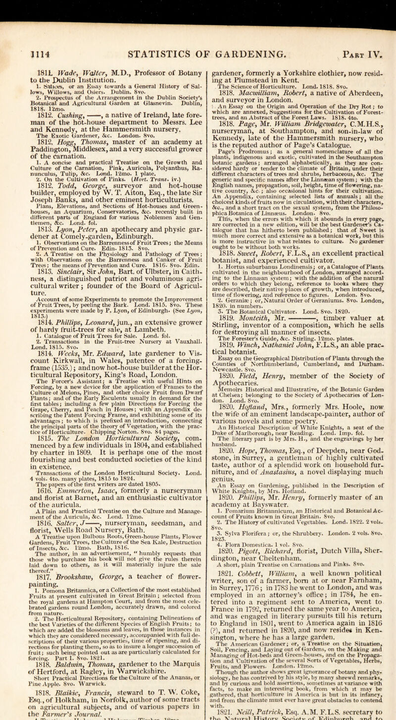 181L Wade, Walter, M.D., Professor of Botany to the J>ubtin Institution. 1. Malices, or an Essay towards a General History of Sal¬ lows, Willows, and Osiers. Dublin. 8vo. 2. Prospectus of the Arrangement in the Dublin Society’s Botanical and Agricultural Garden at Glasnevin. Dublin, 1818. 12mo. 1812. Cushing,-, a native of Ireland, late fore¬ man of the hot-house department to Messrs. Lee and Kennedy, at the Hammersmith nursery. The Exotic Gardener, &c. London. 8vo. 1812. Hogg, Thomas, master of an academy at Paddington, Middlesex, and a very successful grower of the carnation. 1. A concise and practical Treatise on the Growth and Culture of the Carnation, Pink, Auricula, Polyanthus, Ra¬ nunculus, Tulip, &c. Lond. 12mo. 1 plate. 2. On the Cultivation of Pinks. (Hort. Trans, iv.) 1812. Todd, George, surveyor and hot-house builder, employed by W. T. Aiton, Esq., the late Sir Joseph Banks, and other eminent horticulturists. Plans, Elevations, and Sections of Hot-houses and Green¬ houses, an Aquarium, Conservatories, &c. recently built in different parts of England for various Noblemen and Gen¬ tlemen, &c. Lond. fol. 1813. Lyon, Peter, an apothecary and physic gar¬ dener at Comely-garden, Edinburgh. 1. Observations on the Barrenness of Fruit Trees; the Means of Prevention and Cure. Edin. 1813. 8vo. 2. A Treatise on the Physiology and Pathology of Trees; with Observations on the Barrenness and Canker of Fruit Trees; the means of Prevention and Cure. 1816. 8vo. Edin. 1813. Sinclair, Sir John, Bart, of Ulbster, in Caith¬ ness, a distinguished patriot and voluminous agri¬ cultural writer; founder of the Board of Agricul¬ ture. Account of some Experiments to promote the Improvement of Fruit Trees, by peeling the Bark. Lond. 1815. 8vo. These experiments were made by P. Lyon, of Edinburgh. (See Lyon, 1813.) 1814. Phillips, Leonard, jun., an extensive grower of hardy fruit-trees for sale, at Lambeth. 1. Catalogue of Fruit Trees for Sale. Lond. fol. 2. Transactions in the Fruit-tree Nursery at Vauxhall. Lond. 1815. 8vo. 1814. Weeks, Mr. Edward, late gardener to Vis¬ count Kirkwall, in Wales, patentee of a forcing- frame (1535.); and now hot-house builder at the Hor¬ ticultural Repository, King’s Road, London. The Forcer’s Assistant; a Treatise with useful Hints on Forcing, by a new device for the application of Frames to the Culture ot Melons, Pines, and other choice Fruit from Dwarf Plants; and of the Early Esculents usually in demand for the first tables; including a few plain Directions for Forcing the Grape, Cherry, and Peach in Houses; with an Appendix de¬ scribing the Patent Forcing Frame, and exhibiting some of its advantages; to which is prefixed an introduction, connecting the principal parts of the theory of Vegetation, with the prac¬ tice of Horticulture. Chipping Norton. 8vo. 84 pages. 1815. The London Horticidtural Society, com¬ menced by a few individuals in 1804, and established by charter in 1809. It is perhaps one of the most flourishing and best conducted societies of the kind in existence. Transactions of the London Horticultural Society. Lond. 4 vols. 4to. many plates, 1815 to 1824. The papers of the first writers are dated 1805. 1616. Emmerton, Isaac, formerly a nurseryman and florist at Barnet, and an enthusiastic cultivator of the auricula. A Plain and Practical Treatise on the Culture and Manage¬ ment of the Auricula, &c. Lond. 12mo. 1816. Salter, J-, nurseryman, seedsman, and florist, Wells Road Nursery, Bath. A Treatise upon Bulbous Roots, Green-house Plants, Flower Gardens, Fruit Trees, the Culture of the Sea Kale, Destruction of Insects, &c. 12mo. Bath, 1816. The author, in an advertisement, “ humbly requests that those who purchase his book will not give the rules therein laid down to others, as it will materially injure the sale thereof.” 1817. Brookshaw, George, a teacher of flower¬ painting. 1. Pomona Britannica, ora Collection of the most established Fruits at present cultivated in Great Britain; selected from the royal gardens at Hampton Court, and from the most cele¬ brated gardens round London, accurately drawn, and colored from nature. 2. The Horticultural Repository, containing Delineations of the best Varieties of the different Species of English Fruits; to which are added the blossoms and leaves, in those instances in which they are considered necessary, accompanied with full de¬ scriptions of their various properties, time of ripening, and di¬ rections for planting them, so as to insure a longer succession of fruit; such being pointed out as are particularly calculated for forcing. Part I. Svo. 1821. 1818. Baldwin, Thomas, gardener to the Marquis of Hertford, at Ragley, in Warwickshire. Short Practical Directions for the Culture of the Ananas, or Pine Apple. 8vo. Warwick. 1818. Blaikic, Francis, steward to T. W. Coke, Esq., of Holkham, in Norfolk, author of some tracts on agricultural subjects, and of various papers in the Farmer's Journal. gardener, formerly a Yorkshire clothier, now resid¬ ing at Plumstead in Kent. The Science of Horticulture. Lond. 1818. 8vo. 1818. Macwilliam, Robert, a native of Aberdeen, and surveyor in London. :■ An Essay on the Origin and Operation of the Dry Rot; to which are annexed. Suggestions for the Cultivation of Forest- trees, and an Abstract ol the Forest Laws. 1818. 4to. 1818. Page, Mr. William Bridgewater, C.M.H.S., nurseryman, at Southampton, and son-in-law of Kennedy, late of the Hammersmith nursery, who is the reputed author of Page’s Catalogue. Page’s Prodromus; as a general nomenclature of all the plants, indigenous and exotic, cultivated in the Southampton botanic gardens; arranged alphabetically, as they are con¬ sidered hardy or tender to the climate of Britain, under their different characters of trees and shrubs, herbaceous, &c. The feneric and specific names after the Linmean system; with the English names, propagation, soil, height, time of flowering, na¬ tive country, &c.; also occasional hints for their cultivation. An Appendix, containing selected lists of annuals; all the choicest kinds of fruits now in circulation, with their characters, &c., and a short tract on the sexual system, from the Philoso- phicaBotanica of Linnseus. London. 8vo. This, when the errors with which it abounds in every page, are corrected in a new edition, will be the best Gardener’s Ca¬ talogue that has hitherto been published; that of Sweet is much more correct and extensive as a botanical work, but this is more instructive in what relates to culture. No gardener ought to be without both works. 1818. Sweet, Robert, F.L.S., an excellent practical botanist, and experienced cultivator. 1. Hortus suburbanus Londinensis; or, a Catalogue of Plants cultivated in the neighbourhood of London, arranged accord¬ ing to the Linmean system; with the addition of the natural orders to which they belong, reference to books where they are described, their native places of growth, when introduced, time of flowering, and reference to figures. London. 8vo. 2. Geraniae ; or, Natural Order of Geraniums. 8vo. London, 1820. in numbers. 3. The Botanical Cultivator. Lond. 8vo. 1820. 1819. Monteith, Mr.-, timber valuer at Stirling, inventor of a composition, which he sells for destroying all manner of insects. The Forester’s Guide, &c. Stirling. 12mo. plates. 1819. Winch, Nathaniel John, F.L.S., an able prac¬ tical botanist. Essay on the Geographical Distribution of Plants through the Counties of Northumberland, Cumberland, and Durham. Newcastle. 8vo. 1820. Field, Henry, member of the Society of Apothecaries. Memoirs Historical and Illustrative, of the Botanic Garden at Chelsea; belonging to the Society of Apothecaries of Lon¬ don. Lond. 8vo. 1820. Hofland, Mrs., formerly Mrs. Hoole, now the wife of an eminent landscape-painter, author of various novels and some poetry. An Historical Description of White Knights, a seat of the Duke of Marlborough, near Reading. Lond. Imp. fol. The literary part is by Mrs. H., and the engravings by her husband. 1820. Hope, Thomas, Esq., of Deepden, near God- stone, in Surrey, a gentleman of highly cultivated taste, author of a splendid work on household fur¬ niture, and of Anastasias, a novel displaying much genius. An Essay on Gardening, published in the Description of White Knights, by Mrs. Hofland. 1820. Phillips, Mr. Henry, formerly master of an academy at Bayswater. 1. Pomarium Britannicum, an Historical and Botanical Ac¬ count of Fruits known in Great Britain. 8vo. 2. The History of cultivated Vegetables. Lond. 1822. 2 vols. 8vo. 3. Sylva Florifera ; or, the Shrubbery. London. 2 vols. Svo. 1823. 4. Flora Domestica. 1 vol. Svo. 1820. Pigott, Richard, florist, Dutch Villa, Sher- dington, near Cheltenham. A short, plain Treatise on Carnations and Pinks. Svo. 1821. Cobbett, William, a well known political writer, son of a farmer, bom at or near Farnham, in Surrey, 1776; in 1783 lie went to London, and was employed in an attorney’s office; in 1784, he en¬ tered into a regiment sent to America, went to France in 1792, returned the same year to America, and was engaged in literary pursuits till his return to England in 1801, went to America again in 1816 (?), and returned in 1820, and now resides in Ken¬ sington, where he has a large garden. The American Gardener; or, a Treatise on the Situation, Soil, Fencing, and Laying out of Gardens, on the Making and Managing of Hot-beds and Green-houses, and on the Propaga¬ tion and Cultivation of the several Sorts of Vegetables, Herbs, Fruits, and Flowers. London. 12mo. Though the author shows great ignorance of botany and phy¬ siology, he has contrived by his style, by many shrewd remarks, and by curious and bold assertions, sometimes at variance with facts, to make an interesting book, from which it may be gathered, that horticulture in America is but in its infancy, and from the climate must ever have great obstacles to contend with. 1821. Neill, Patrick, Esq. A.M. F.L.S. secretary to fKd Vntiiral Hicfnrv 'snoinfit nf TTrliv»lvix**rrlv onH ♦ a