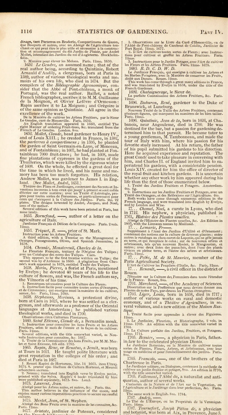 dinage, tant Parterres en Broderie, Compartimens de Gazon, que Bosquets et autres, avec un Abregd de l’Agriculture tou- chant ce qui peut etre le plus utile et necessaire a la construc¬ tion et accompagnement du dit Jardin de Plaisir, par Andre Mollet, intendant des Jardins du roi d’Angleterre. Stockholm, folio. 2. Maniere pour elever les Melons. Paris. 12mo. 1659. 1652. Le Gendre, an assumed name; that of the real author being, according to Quintinie, Robert Arnauld d’Andily, a clergyman, born at Paris in 1589, author of various theological works and me¬ moirs of his own life, who died in 1674. But the compilers of the Bibliographie Agronomique, con¬ sider that the Abbe ol Pont-chateau, a monk of Portugal, was the real author. Baillet, a noted French bibliographer, ascribes it to M.M. Guillaume de la Moignon, et Olivier Leftivre d’Ormesson: Rapin ascribes it to La Moignon; and Gregoire is of the same opinion as Quintinie. All agree in the excellence of the work. De la Manure de cultiver les Arbres Fruitiers, par le Sieur Le Gendre, cure de Henonville. Paris. 1652. An English translation appeared in 1660, entitled The right Manner of ordering Fruit-trees, &c. translated from the ' French of Le Gendre. London. 8vo. 1652. Mollet, Claude, head gardener to Henry IV., and of Louis XIII.; he created in France, in 1582, the parterres d compartimens ; in 1595, he planted the garden of Saint Germain-en-Laye, of Monceau, and of Fontainbleau; in 1607, he had planted at Fon- tainbleau 7000 fruit-trees; he had, in 1608, made fine plantations of cypresses in the gardens of the Thuilleries, which were killed by the rigorous winter of 1608. On the whole, he effected a great deal for the time in which he lived, and his name and me¬ mory has been too much forgotten. His relation, Andrew Mollet, was gardener to James I. in Eng¬ land. (See Mollet, Andre, 1651.) Theatre des Plans et Jardinages, contenant des Secrets et In¬ ventions inconnus a tous ceux qui jusqu’ a present sesont meles d’ecrire sur cette matidre; avec un Traite d’Astrologie, pro- pres pour toutes sortes de Personnes, et particulierement pour ceux qui s’occupent a la Culture des Jardins. Paris. 4to. 22 plates. The designs invented by Andrd, Jacques, and Noel, sons of the author. Several editions of this work have been printed at Paris, but none lately. 1653. Bornefond, -, author of a letter on the agriculture of Italy. * Jardinier Franc;ais et Delices de la Campagne. Paris. 2 vols. 12mo. 1653. Triquet, R.-, prior of St. Mark. Instruction pour les Arbres Fruitiers. A third edition, with a Treatise on the Management o Oranges, Pomegranates, Olives, and Spanish Jessamine, in 1658. 1654. Chesnee, Monstereuil, Charles de la. Le Fleuriste Frantjais, traitant de l’Origine des Tulipes; avec un Catalogue des noms des Tulipes. Caen. This appears to be the first treatise written on Tulips; the second was by d’Ardenne in 1660. A plagiarism from Ches- nee’s work appeared in 1678, entitled Traite des Tulipes. 1658. Morin, Pierre, a florist at Paris, mentioned by Evelyn; he devoted 40 years of his life to the culture of flowers, and was, the French authors say, the Vilmorin of his time. 1. Remarques ndcessaires pour la Culture des Fleurs. 2. Instruction facile pour connoitre toutes sortes d’Orangers, et de Citronniers; qui enseigne aussi la maniere de les cultiver, semer, Ac. Paris, 12mo. 1680. 1658. Stephanas, Morinus, a protestant divine, born at Caen in 1625, where lie was settled as a cler¬ gyman, and afterwards as a professor of the Oriental languages at Amsterdam; he published various theological works, and died in 1700. Observationes circa Culturam Plantarum. 1660. Saint Etienne, Claude de, a Bernardin monk. 1. Instruction pour eonnaitre les bons Fruits et les Arbres Fruitiers, selon le mois de l’annee et la fagon de les cultiver. Paris. 12mo. Several editions, with the title somewhat varied, as Nou- velle Instruction pour eonnaitre, Ac. 1667. 2. Traite de la Connaissance des bons Fruits, par M.M. Mer- let et Saint Etienne, 4th edit. 1782. 1665. Rapin, Rene, or Renatas, a Jesuit, was born at Tours in 1621. He taught polite literature with great reputation in the colleges cf his order; and died at Paris in 1687. 1 Renati Rapini de Hortorum, libr. 11 1665. item Ultraj. 1672-8. prater ejus libellunr de Cultura Hortensi, et Meursii arboretum sacrum. 2. Nemus; translated into English verse by Evelyn junior, printed with the Sylva. Rapin’s 4 books translated by him were published separately, 1673. 8vo. Lond. 1675. Laurent, Jean. Abrege pour les Arbres nains, et autres, &c. Paris. 4to. This author believes in the influence of the moon, and enjoins many curious superstitious practices to secure successful culture. 1675. Merlet, Jean, of St. Stephen. Abrege des Bons Fruits avec la maniere de les eonnaitre, Ac. Paris. 12mo. 1677. Aristote, jardinier de Puteaux, considered Lit fl-w-v _1_ V 1. Observations sur le Llvre du Curt* d’Henonville, ou de l’Abbfe de Pont-chateau de Cambout de Coislin, Jardinier de Port Royal. 12mo. 1677- 2. L’Art de cultiver toutes sortes de Fleurs; avec Instruc¬ tions pour cultiver et greffer les Arbres Fruitiers. Paris. 12mo. 3. Instructions pour le Jardin Potager,avec l’Art de cultiver les Fleurs et les Arbres Fruitiers. Paris. 12mo. 1678. 1683. R. IX C. D. W. D. Le Jardinier Fran<jais, qui enseigne a cultiver les Arbres et les Herbes Potageres, avec la Maniere de conserver les Fruits, dedie aux Dames. Rouen. 12mo. This work has come through a great many editions in France, and was translated by Evelyn in 1658, under the title of the French Gardener. 1692. Chataigneraye, le Sieur de. La parfaite Connaissance des Arbres Fruitiers, &c. Paris. 12mo. 1696. Dahuron, Rene, gardener to the Duke of Brunswick, at Luneburg. Nouveau Traits de la Taille des Arbres Fruitiers, contenant plusieurs figures, qui marquent les manieres de les bien tailler. Paris. 12mo. 1696. Quintinie, Jean de la, born in 1626, at Cha- banois, near Angouleme, died in 1700. He was destined for the bar, but a passion for gardening de¬ termined him to that pursuit. He became tutor to a young gentleman, M. Tambonneau, and made the tour of Italy with him, where his passion for his favorite study increased. At his return, the father of his pupil submitted his gardens to his direction. Here he acquired experience and reputation. The great Cond£ used to take pleasure in conversing with him, and Charles II. of England invited him to su¬ perintend his gardens, with a considerable pension. Louis XIV. created for him the office of director of the royal fruit and kitchen gardens. It is uncertain whether any other work by him appeared during his life than the first of those enumerated below. 1. Traite des Jardins Fruitiers et Potagers. Amsterdam. 4to. fig. 2. Instructions sur les Jardins Fruitiers et Potagers, avec un Traite des Orangers, et des Reflexions sur l’Agriculture. 4to. Both works have come through numerous editions in the French language, and were translated into English by Evelyn, and by London and AVise. 17... Chomel, Noel, a curate in Lyons, who died in 1712. His nephew, a physician, published in 1761, Histoire des Plantes usuelles. Abrege de l’Histoire des Plantes usuelles, Ac. An Edition in 1803, with the Linnaean names by Maillaud. 17... Lemarie, Fr-. Supplement a 1’Ami des Jardins d’Utilite et d’Omement; contenant des notions sur la culture de diverses plantes; entre autres le rutabaga au chou-navet de Laponie, qui ne gele jamais en terre, et qui remplaee le colsa ; sur de nouveaux arbres et arbrisseaux, tels qu’un nouveau Rosier, le Mangoustan, et autres; avec deux listes des panaches, dont Pune des plants vivaces en pleine terre, et l’autre des arbres et arbrisseaux. Paris. 12mo. 17... Pelee, M. de St. Maurice, member of the Paris Agricultural Society. L’Art de Cultiver les Peupliers d’ltalie, &c. Paris, 12mo. 17... Renault,-, a civil officer in the district of Rouen. Memoire sur la Culture des, Pommiers dans toute l’etendue de la France. Rouen, 8vo. 1701. Marchant,-, of the Academy of Sciences. Dissertation sur la Preference que nous devons donner aux Plantes denotre Pays, par-dessus les Plantes etrangeres. 1703. Liger, Louis, born in 1658, died in 1717; author of various works on rural and domestic economy, and of a Theatre d’Agriculture, in se¬ veral volumes, and a new edition of the Maison Rus- tique. 1. Traitd facile pour apprendre a dlever des Figuieres. 12mo. 2. Le Jardinier, Fleuriste, et Historiographe, 2 vols. in 12mo. 1703. An edition with the title somewhat varied in 1704. 3. La Culture parfaite des Jardins, Fruitiers, et Potagers. 12mo. 1714. 1705. Besnier, -, a physician in Paris, father- in-law to the celebrated physician Dionis. Le Jardinier Botaniste, ou la Maniere de cultiver toutes sortes de Plantes, Fleurs, Arbres, et Arbrisseaux, avec leur usage en mddicine et pour l’embellissement des jardins. Paris. 8 vo. 1705. Francois, -, one of the brothers of the Chartreuse in Paris. Le Jardinier solitare, ou Dialogues, contenant la m (Rhode de cultiver un jardin fruitier et potager, Svo. An edition in 1770, with the title somewhat varied. 1705. Vallemont, 1’Abbe de, a naturalist and anti¬ quarian, author of several works. Curiosites de la Nature et de l’Art sur la Vegetation, ou l’Agriculture et le Jardin age dans leur perfection, Ac. Paris. 12mo. The same work in English. Svo. 1784. 1707. Andry,-. Le The de L’Europe, ou les Propridtds de la \reronique. Paris. 16mo. 1707. Toumefort, Joseph Pitton de, a physician and botanist, was born at Aix, in Provence, June 5.