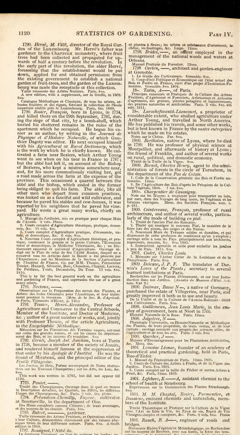 1790. Herve, M. VlllS, director of the Royal Gar¬ den of the Luxembourg. Mr. Herv£’s father was gardener to the Chartreux monastery, where fruit trees had been collected and propagated for up¬ wards of half a century before the revolution. In the early part of this revolution, the elder Herv£, foreseeing that the establishment would be put down, applied for and obtained permission from the existing government to establish a national garden of fruit-trees, and the garden of the Luxem¬ bourg was made the receptacle ot this collection. Taille raisonnee des Arbres fruitiers. Paris. 8vo. A new edition, with a supplement, sur la Greffe, in 1802. 8 vo. Catalogue M^thodique et Classique, de tous les arbres, ar- bustes fruitiers et des vignes, formant la collection de l’ecole imperiale etablie pres le Luxembourg. Paris, 4to. 1809. 1790. Rosier, Franqois, born in Lyons, in 1734, and killed there on the 29th September, 1793, dur¬ ing the siege of that city, by a bomb-shell, which buried his shattered remains in the ruins of the apartment which he occupied. He began his ca¬ reer as an author, by writing in the Journal de Physique et d'Histoire Naturelle, of which Gau¬ thier Dagoty was editor. He next occupied himself with his Agricultural or Rural Dictionary, which is the work by which he is chiefly known. He cul¬ tivated a farm near Beziers, which Arthur Young went to see when on his tour in France in 1787 ; but the abb£ had left it, on account of the Bishop of Bezieres, who kept a mistress somewhere near, and, for his more commodiously visiting her, got a road made across the farm at the expense of the province. This occasioned a quarrel between the abb6 and the bishop, which ended in the former being obliged to quit his farm. The abb£, like all other men who depart from common practices, was looked on as a fanciful and wild cultivator, and because he paved his stables and cow-houses, it was reported by his neighbors that he paved his vine¬ yard. He wrote a great many works, chiefly on agriculture. 1. Manuel du Jardinier, mis en pratique pour chaque Mois de l’Annde. 2 vols. I8mo. 2. Cours complet d’Agriculture theorique, pratique, econo- inie, Ac. 15 vols. 4to. 5. Cours complet d’Agriculture pratique, d’economie, ru- rale, et domestique, &c. 6 vols. 8vo. 4. Nouveau Cours complet d’Agriculture theorique, et pra¬ tique, contenant la grande et la petite Culture, l’Economie rural et domestique, la Medicine Vdterinaire, &c. ; ou Dic- tionnaire raisonne et universal d’Agriculture. Ouvrage re- dig& sur le Plan de celui de feu l’Abbe Rozier, duquel on a conserv'd tous les Articles dont la Bonte a etd prouvee par l’Experience; par les Membres de la Section d’Agriculture de l’lnstitut de France, viz. par MM. Thouin, Parmentier Tessier, Huzard, Silvestre, Bose, Chassiron, Chaptal, Lacroix, De Perthius, Yvart, Decandolle, Du Tour. 13 vols. 8vo. 1810. This is by far the best general work on the agriculture and gardening of France, and supersedes the use of a great many others. 1791. Nectoux,-. Observations sur la Preparation des envois des Plantes, et Arbres des Indes Orientales pour l’Amerique, et leur traite- ment pendant la traversee. (Mem. de la Soc. R. d’Agricult. He Paris, Trimestre d’Hiver, p. 110.) 1791 Tessier, Henri-Alexandre, Professor of Agriculture and Commerce to the Central Schools, Member of the Institute, and Doctor of Medicine, &c. ; author of a great number of works, and, jointly with Professor Thouin, of the article Agriculture, in the Encyclopedic Methodique. Mdmoires sur les Plantations des Terrains vaques, sur-tout sur cedes des grandes routes, et sur les causes du depdrisse- ment des Bois, et les moyens d’y remedier. 8vo. 1792. Ceruti, Joseph Ant. Joachim, born at Turin in 1738, became a member of the society of Jesuits, and rendered himself famous at the suppression of that order by his Apologie de VInstitut. He was the friend of Mirabeau, and the principal editor of the Feuille Villageoise. Les .lardins de Betz, Poeme accompagne de Notes instruc- tives sur les Travaux Champetres; sur les Arts, les Lois, &e. 8vo. This work was written in 1785, but did not appear till 1792. 1723. Paulet,-.. Traite des Champignons, Ouvrage dans le quel on trouve la Description ddtaillez, les Qualitds, les Eft'ets, les differens Usages des Champignons, &c. Paris. 2 vols. 4to. plates 1794. Preaudeau-Chemilly, Eugene, cultivator at Bourneville. in the department of Oise. Des Haies consideres comme Clotures ; de leurs avantages, et des moyens de les obtenir. Paris. Svo. 1795. Butret,-, gardener. Taille raisonnee des Arbres Fruitiers, et Operations relatives n leur Culture, dOnonstrees clairement par des raisons phy¬ siques tirees de leur ditFerente nature. Paris. 8vo. A tenth edition in 1804. 1797. Rossignol, l’Abbe de. TiP .T-TTHinipr TTnutfircnl mi Part rla onlfiirov 1 oc invli et plantes k fleurs; les arbres et arbris6eaux d’omement, le chdne, les tburrages, &c. Liege. 12mo. 1798. Bridel,-, an officer employed in the management of the national woods and waters at Orleans. Manuel Pratique du F’orestier. 12mo. 1798 Curten,-, architect and garden-engineer at Grenoble. 1. Le Guide des Cultivateurs. Grenoble. 8vo. 2. Coup-d’ceil Politique et Economique sur l’etat actuel des Bois et Forets en France, suivi d’un projet d’lnstitution Fo- restiere. Grenoble. 8vo. 1804. 18-. Tatin, A-, of Paris. Principes raisonnes et Pratiques de la Culture des Arbres Fruitiers, d’Agrement et Forestiers, Arbrisseaux et Arbustes d’agrement, des graines, plantes potageres et legumeneuses, des prairies naturelles et artificielles. Paris. 2 vols. 8vo. 4th edit. 1811. 18-. Larochefocauld-Eiancourt, a proprietor of considerable extent, who studied agriculture under Arthur Young, and travelled in North America. He has published his travels, and some other works, but is best known in France by the vastes entreprises which he made on his estates. Notes sur le Chene. Par. 8vo. 1800. Bertholon, native of Lyons, where he died in 1799. He was professor of physical science at Montpellier, and afterwards of history at Lyons; the friend of Franklin, and author of several works on rural, political, and domestic economy. Traite de la Taille de la Vigne. Svo. 1800. Bornet, Charles Henry, agent to the admi¬ nistration of forests in the circle of Turnehem, in the department of the Pas de Calais. 1. Code de la Conservation generate des Bois et Forfets na- tionales. 12mo. 2. De l’Agriculture des Bois d’apres les Prinpices de la Cul¬ ture Vegetale, 1804. 1 vol. 8vo. 180-. Charpentier de Caussigny. ' Note sur les Moyens a employer pour transporter au loin, par mer, dans des Voyages de long cours, les Vbgetaux et les Graines exotiques. Mem. des Society Francois, tom. i. p. 481. 1800. Cointereaux, Francois, professor of rural architecture, and author of several works, particu¬ larly of the mode of building en pise. J. Traite de l’ancien Pisd des Romains. 2. Traitd qui enseigne le nouveau Pisd, la manure de le faire lors des pluies, des neiges et des trim as. 3. Nouveaux Murs de Terasses solides et durables, et qui dispensent de cette profusion de rnateriaux qu’on y emploie ; ouvrage utlie a tous les Pays principalement aux architects, ingenieurs, macons, &c. Svo. 1805. 4. Instruction agrdable et utile pour embellir les jardins a peu de frais. 1814. Svo. 1801. Cadet, Charles Louis. 1. Mdmoire sur l’Arbre Cirier de la Louisiane et de la Pensylvanie. Paris. 8vo. 1809. Deleuze, J. P. F. The translator of Dar¬ win’s Loves of the Plants; secretary to several learned institutions at Paris. Recherches sur les Plantes d’Omement, et sur leur Intro¬ duction dans nos Jardins. (Annales du Museum d’Hist. .\at. tom. 8;et 9.) 1800. Dalmar, Basse N—, a native of Germany, purchased the estate of Villegeries, near Paris, and greatly improved it both as to use and beauty. De la Utilitb et de la Culture de l’Acacia-Robinier: dddig aux Cultivateurs. Paris. Svo. 1800. Guillemeau, Jean Louis Marie, in the em¬ ploy of government, born at Niort in 1766. Histoire Naturelle de la Rose. Paris. 12mo. 1800. Jolyclerc, N-. Phytologie Universelle, ouHistoireNaturelle et Methodique des Plantes, de leurs propriety, de leurs vertus, et de leur culture : ouvrage consacre aux progrds des sciences utiles, de l’agriculture et de tous les arts. Paris. 5 vols. 8vo. i 1800. Querber, J-. Moyens d’Encouragement pour les Plantations Artificielles, &e. Metz. 4to. 1801 Lemoine Leonor, founder of an academy of theoretical and practical gardening, held in Paris, Rue-d’Enfer. 1. Manuel du Pdpini^riste de Paris. 12mo. 1805. 2. Cours de Culture des Arbres a Fruits, et de la Vigne des Jardins. Paris. 8vo. 1801. 3. Cours complet sur la taille du Pfcher et autres Arbres a Fruit, Ac. Paris, 12mo. 1803. 1801. Lefebvrc, E-A, assistant chemist to the school of health at Strasbourg. Experiences sur la Germination des Plantes Strasbourgh. Svo. 1801. M. M. Chaptal, Rozier, Parmentier, et Dussieux, eminent chemists and naturalists, mem¬ bers of the Institute. Traite Thdoretique et Pratique sur la Culture de la Vigne avec l’Art de faire le Vin, les Eaux de vie, Esprit de Vin Vinaigres simples et composes, &c. Paris. 2 vols. 8vo. Plates 1801. Rauch, B. A-, engineer of roads and bridges. Harmonie Hydro-V§g£tale'et Metferfologique, ou Recherches sur les moyens de Recreer, avec nos forets, la force des tern-