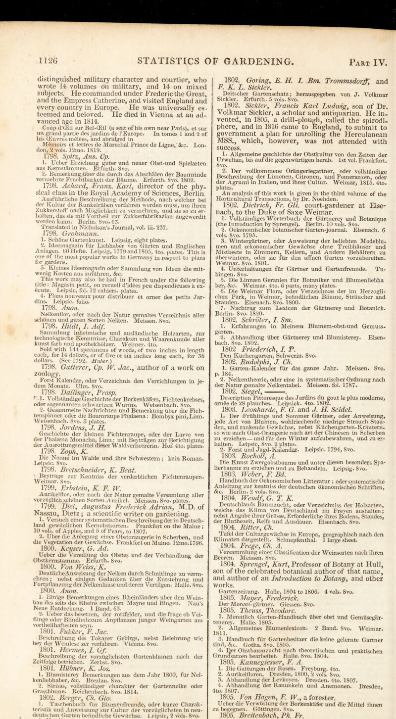 distinguished military character and courtier, who wrote 14 volumes on military, and 14 on mixed subjects. He commanded under Frederic the Great, and the Empress Catherine, and visited England and every country in Europe. He was universally es¬ teemed and beloved. He died in Vienna at an ad¬ vanced age in 1814. Coup d’lEil sur Bel-CEil (a seat of his own near Paris), et sur «n grand partie des jardins de l’Europe. In tomes I and 2 of his (Euvres melees, and abridged in Memoirs et lettres de Marechal Prince de Ligne,'&c. Lon¬ don, 2 vols. 12mo. 1819. 1798. Spitz, Ans. Cp. 1- Ueber Erziehung guter und neuer Obst-und Spielarten aus Kemstammen. Erfurth. 8vo. 2. Bemerkung iiber die durch das Abschalen der Baumrinde vermehrte Fruchtbarkeit der Baume. Erfurth. 8vo. 1802. 1798. Achard, Franz. Karl, director of the phy¬ sical class in the Royal Academy of Sciences, Berlin. Ausfuhrliche Beschreibung der Methode, nach welcher bei der Kultur der Runkelriiben verfahren werden muss, um ihren Zukkerstoff nach Mogliehkeit zu vermehren, und sie so zu er- halten, das sie mit Vortheil zur Zukkerfabrikazion angewerdit werden kann. Berlin. Svo. 63. Translated in Nicholson’s Journal, vol. ill. 237. 1798. Grohmann. 1. Schone Gartenkunst. Leipsig, eight plates. 2. Ideemagazin fur Liebhaber von Garten und Englischen Anlagen. 60Hefte. Leipsig, 1779 and 1805, 4to. plates. This is one of the most popular works in Germany in respect to plans for gardens. 3. Kleines Ideemagazin Oder Sammlung von Ideen die mit- wenig Kosten aus zufiihren, &c. This work may also be had in French under the following title : Magasin petit, ou recueil d’idees peu dispendieuses a ex¬ ecute. Leipsic, fol. 12 cahiers. plates. 4. Plans nouveaux pour distribuer et omer des petits Jar- dins. Leipsic. folio. 1798. Anon. Nelkenflor, oder nach der Natur gemaltes Verzeichnis aller schdnen und guten Sorten Nelken. Meissen. Svo. 1798. Hildt, I. Adf. Sammlung inheimische und auslandische Holzarten, zur technologische Kenntnisse, Charakten und Waarenkunde aller kunst farb und apothekholzer. Weimer. 4to. Sold with 144 specimens of woods, of two inches in length each, for 14 dollars, or of five or six inches long each, for 36 dollars. (See 1792. Huber.) 1798. Gatterer, Cp. W. Jac., author of a work on zoology. Forst Kalendar, oder Verzeichnis den Verrichlungen in je- dem Monate. Ulm. Svo. 1798. Dallinger, Prosp. p l- Vollstandige Geschichte der Borkenkafers, Fichtenkrebses, oder sogennanten schwartzen Wurms. Weisenbach. Svo. 2. Gesammelte Nachrichten und Bemerkung iiber die Fich- tenspinner oder die Baumraupe Phalaena: Bombyx pini,Linn. Weisenbach. Svo. 3 plates. 1798. Jordens, J. H. Geschichte der kleinen Fichtenraupe, oder der Larve von der Phalffina Monacha, Linn: mit Beytragen zur Berichtigung der Ausrottungsmittel dieser Waldverheererin. Hof. 4to. piates. 1798. Zoph, K. Die Nonne im Walde und ihre Schwestem; kein Roman. Leipsic. Svo. 1798. Bretschneider, K. Beat. Beytrage zur Kentniss der verderblichen Fichtenraupen. Weimar. Svo. 1799. Erbstein, K. F. TV. Aurikelflor, oder nach der Natur gemalte Versamlung aller vorziiglich schonen Sorten-,Aurikel. Meissen. 8vo. plates. 1799. Diel, Augustus Frederick Adrian, M.D. of Nassau, Dietz ; a scientific writer on gardening. 1. Versuch einersystematischen Beschreibung der in Deutsch¬ land gewonlichen Kemobstsorten. Frankfort on the Maine ; 10 vols. of Apples, and 5 of Pears, to 1807. 2. Uber die Anlegung einer Obstorangerie in Scherben, und die Vegetation der Gewachse. Frankfort on Maine. 12mo.I796. 1800. Keyser, G. Ad. Ueber die Veredlung des Obstes und der Verhandlung der Obstkernstamme. Erfurth. Svo. 1800. Von Weiss,'K. DeutlicheAnweisung der Nelken durch Schnitlinge zu verm- chren; nebst einigen Gedanken iiber die Entstehung und Fortpflanzung der Nelkenlause undderen Vertilgen. Halle. Svo. 1800. Anon. 1- Einige Bemerkungen eines Rheinlanders uber den Wein- bau des seits des Rheins zwischen Mayne und Bingen. Nau’s Neue Entdeckung. 1 Band. 63. 2. Ueber das besetzen, der rottfelder, und die frage ob Vei- flinge oder Blindholzzum Anpflanzen junger Weingarten am vortheilhaftesten seyn. 1801. Fukker, F. Jac. Beschreibung des Tokayer Gebirgs, nebst Belehrung wie bey der Weinlese zer verfahren. Vienna. Svo. 1801. Hermes, I. Gf Beschreibung der vorzfiglichsten Gartenblumen nach der Zeitfolge betrieben. Zerbst. 8vo. 1801. Hubner, K. Jos. 1. Blumisterey Bemerkungen aus dem Jahr 1800, fiir Nel- kenliebhaber, &c. Brezlau. 8vo. 2. Sirisas, vollstandiger charakter der Gartennelke oder Grassblume. Reichenbach. 8vo. 1814. 1802. Berger, Ch. Glo. 1. Taschenbuch ftir Blumenfreunde, oder kurze Charak- teristik und Anweissung zur Cultur der vorziiglichsten in neu- deutschen Garten befindliche Gewachse. Leipsic, 2 vols. 8vo. 1802. Goring, E. H. I. Bm. Trommsdorff. and F. K. E. Sickler. Deitscher Gartenschatz; herausgegeben von J. Volkmar Sickler. Erfurth. 5 vols. Svo. 1802. Sickler, F?-ancis Karl Ludwig, son of Dr. Volkmar Sickler, a scholar and antiquarian. He in¬ vented, in 1805, a drill-plough, called the spirodi- phere, and in 1816 came to England, to submit to government a plan for unrolling the Herculanean MSS., which, however, was not attended with success. 1. Allgemeine geschichte der Obstkultur von den Zeiten der Urweltan, bis auf die gegenwartigen herab. 1st vol. Frankfort. Svo. 2. Der vollkommene Orangeriegartner, oder vollstandige Beschreibung der Limonen, Citronen, und Pomeranzen, oder der Agrumi in Italien, und ihrer Cultur. Weimar, 1815. 4to. plates. An analysis of this work is given in the third volume of the Horticultural Transactions, by Dr. Noehden. 1802. Dietrich, Fr. Gli. court-gardener at Eise¬ nach, to the Duke of Saxe Weimar. 1. Vollstandiges Worterbuch der Gartnerey und Botanique (the Introduction by Sprengel). Berlin. 10 vols. Svo. 2. Oekonomischer botanischer Garten-journal. Eisenach. 6 vols. Svo. 1795. 3. Wintergartner, oder Anweisung der beliebten Modeblu- men und oekonomischer Gewachse ohne Treibhauser und Mistbeete in Zimmem, Kellem, und Andem Behaltem zu iiberwintem, oder sie fiir den offnen Garten vorzubereiten. Weimar. 8vo. 1801. 4. Unterhaltungen fiir Gartner und Gartenfreunde. Tu¬ bingen. 8vo. 5. Die Linnaen Geranien fiir Botaniker und Blumenliebha ber, &c. Weimar. 4to. 6 parts, many plates. 6. Die Weimar Flora, oder Verzeichmss der im Herzogli- chen Park, in Weimar, befindlichen Baume, Straucher and Stauden. Eisenach. 8vo. 1800. 7. Nachtrag zum Lexicon der Gartnerey und Botanick. Berlin. Svo. 1820. 1802. Schroter, I. Sm. 1. Erfahrungen in Meinem Blumem-obst-und Gemuss- garten. 2. Abhandlung iiber Gartnerey und Blumisterey. Eisen- bach. 8vo. 1802. 1802 Friederich, I. P. Den Kiichengarten, Schwerin. 8vo. 1802. Rudolphi, J. Ch. 1. Garten-Kalender fiir das ganze Jahr. Meissen. Svo. p. 184. 2. Nelkentheorie, oder eine in systematischer Ordnung nach der Natur gemalte Nelkentabel. Meissen, fol. 1787. 1802. Siegel,-. Description Pittoresque des Jardins du gout le plus modeme, omee de 28 planches. Leipsick. 4to. 1802. 1803. Leonharde, F. G. and J. H. Seidel. 1. Der Friihlings und Sommer Gkrtner, oder Anweistmg, jede Art von Blumen, wohlriechende niedrige Strauch Stall- den, und rankende Gewachse, nebst Kfichengarten-Krautem, so wie auch Obst-Orangerie nach art der Chinesen in Scherben zu erziehen — und fiir den Winter aufzubewahren, und zu er- halten. Leipsic, 8vo. 2 plates. 2. Forst und Jagd-Kalendar. Leipsic. 1794, 8vo. 1803. Rocholl, A. Die Kunst Zwergobstbaume und unter diesen besonders Spa- lierbaume zu erziehen und zu Behandeln. Leipsig. Svo. 1803. Weber, F. Bd. Handbuch der Oekonomischen Litteratur ; oder svstematische Anleitung zur kentniss der deutschen okonomischen Schriften, &c. Berlin. 2 vols. Svo. 1804. Wendf, G. T. K. Deutschlands Baumzucht, oder Verzeichniss der Holzarten, welche das Klima von Deutschland im Freyen aushalten; nebst Angabe ihrer Grosse, Erforderliche ihres Bodens, Standes, der Bluthezeit, Reife und Ausdauer. Eisenbach. Svo. 1804. Ritter, Ch. Tafel der Culturgewachse in Etrropa, geographisch nach den Klimaten dargestellt. Schnepfenthal. 1 large sheet. 1804. Frege, Ch. A. Versammlung einer Classification der Weinsorten nach ihren Beeren. Meissen. Svo. 1804. Sprengel, Kurt, Professor of Botany at Hull, son of the celebrated botanical author of that name, and author of an Introduction to Botany, and other works. Gartenzeitung. Halle, 1804 to 1806. 4 vols. 8vo. 1805. Mayer, Frederick. Der Monats-gartner. Giessen. 8vo. 1805. Theuss, Theodore. 1. Monatlich Garten-Handbuch fiber obst und Gemfisegar- tenerey. Halle. 1805. 2. Allgemeines Blumenlexicoti. 2 Band. Svo. Weimar. 1811. 3. Handbuch fiir Gartenbesitzer die keine gelemte Gartner sind, &c. Gotha. 8vo. 1805. 4. Der Ohstbaumzucht nach theoretischen und praktischen Grundsatzen bearbeitet. Halle. Svo. 1804. 1805. Kannegiesser, F. A. 1. Die Gattungen der Rosen. Freyburg. 4to. 2. Aurikelfloren. Dresden, 1800, 2 vols. 8vo. 3. Abhandlung der Levkoyen. Dresden. 4to. 1807. 4. Abhandlung der Ranunkeln und Anemonen. Dresden, 4 to. 1807. 1805. Von Hagen, F. W., a forester. Ueber die Verwfistung der Borkenkafer und die Mittel ihnen zu begegnen. Gottingen. Svo. 1805. Breitenbach, Ph. Fr.