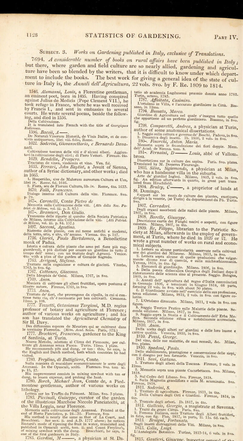 Subsect. 3. Works on Gardening published in Italy, exclusive of Translations. 7694. A considerable number of books on rural a fairs have been published in Italy- but there, where garden and field culture are so nearly allied, gardening and aoricull ture have been so blended by the writers, that it is difficult to know under which depart¬ ment to include the books. The best work for giving a general idea of the state of cul¬ ture in Italy is, the Annali del!Agricultura, 22 vols. 8vo. by F. Re. 1809 to 1814. 1546. Alamanni, Louis, a Florentine gentleman, an eminent poet, born in 1495. Having conspired against Julius de Medicis (Pope Clement VII.), he took refuge in France, where he was well received by Francis I., and sent in embassies to several courts. He wrote several poems, beside the follow¬ ing, and died in 1556. Bella Coltivazione. It is translated into French with the title of Georgiques Italiennes. 1596. Bacoii, A-. Be Naturali Vinorum Historia, de Vinis Italiae, et de con- viviis antiquorum, libri viii. folio, Rome. 1622. Soderini, Giovanvettorio, e Bernardo Dava- xati. Coltivazione toscana delle viti e d’ alcuni alberi. Aggiun- tovi la coltivazione degli olivi; di Piero Vettori. Firenze. 4to. 1629. Rendella, Prospero. Tractatus de vinea, vindemia et vino. Ven. fob 1633. Ferrari, John Baptist, a Jesuit of Sienna, author of a Syriac dictionary, and other works; died in 1665. 1. Hesperides, sive de Malorum aureorum Cultura et Usu, libri iv. Home, fob 1646. 2. Flora, seu de Florum Cultura, lib. iv. Rome, 4to. 1633. 1670. Falli, Francesco. Bialogo interno alia Cultura della vite. Florence. 8vo. p- 79. 167-. Caronelli, Conte Pietro de Memoria sulla Coltivazione delle viti. (Atti della Soc. Pa¬ triot. de Milano, vol. iii. p. 3. 83.) 167—. Bramieri, Don Giulio. Transunto delle riporte al quesito della Societa Patriotica de Milano, intorno alia Coltivazione delle viti. (Atti Patriot, de Milano, vol. iii. p. 84. 157.) 1997. Sacconi, Agostino. Ristretto delle piante, con sui nome antichi e moderni, della terra, aria, e sito, ch* amano. Vienna. 4to. p. 127. 1726, Clarici, Paolo Bartolomeo, a Benedictine monk of Padua. Istoria e coltura delle piante che sono pel fiore pin rag- guardevoli, e piii distinte per ornare un giardino in tutto il tempo dell’ anno; con un trattato degli Agrumi. Venice. 4to. with a plan of the garden of Gerarde Sagredo. 1763. Arrigoni, Stefano. Trattato sulla cognizione e coltura de giacinti. Viterbo, 1763, in 8 vo. fig. 1767. Cattaneo, Giacomo. Bella Idropisia de’Gelsi. Milano, 1767, in 8vo. 1769. Anon. Maniera di coltivare gli alberi fruttiferi, opera postuma d’ illustre autore. Firenze, 1769, in 8vo. 1773. Anon. Trattato de’ fiori, che provengono da cipolla, in cui si con¬ vene tutto cio, ch’ h necessario per ben coltivarlh Cremona. 12mo. p. 108. 1777. Tozzetti, Octavianus Targioni, M.D. regius professor of botany and agriculture at Florence; author of various works on agriculture; and his son has translated the Agricultural Chemistry of Sir H. Davy. Bes differentes especes de Meuriers qui se cultivent dans le territoire Florentin. {Mdm. Acad. Sciert. Paris, 572.) 1777. Brochieri, Francesco, gardener to the King of Sardinia, at Turin. Nuovo Metodo, adattato al Clima del Piemonte, per cub tivare gli Annanas senza Fuoco. Turin. 12mo. 1 plate. He recommends pits and dung, or tan : this, he says, is the English and Butch method, both which countries he had visited. 1780. Freylino, di Buttigliera, Conte. Sulla maniera di rescaldare economicamente le serre degli Ananassi. In the Opusculi, scelti. Florence. 8vo. tom xi. P- 15, 17. His improvement consists in mixing sawdust with tan or dung, to lessen expense, and prolong the heat. 1780. Borch, Michael Jean, Comte de, a Pied¬ montese gentleman, author of various works on lithology. Lettres sur les Truffes du Piemont. Milan. 8vo. 3 plates. 1783. Picciuoli, Guiseppe, curator of the garden of the illustrious Marchese Niccolo Panciatechi, at the Villa Loggia, near Florence. Memoria sulla coltivazione degli Ananassi. Printed at the end of Horto Panciatico, p. 24—32. Florence, Svo. His method is nearly the same as that of La Court, and Brocchieri. See sect. ii. and A.B. 1777 above; he notices Bastard’s mode of ripening the fruit in water, translated and published in Opusculi scelti, tom. ii. and Count Freylino’s, of mixing sawdust with the dung. Brocchieri, he says, is one of the first gardeners in Italy. 1783. Gar dint, M —-, a physician at St. Da- tatio ab academia Lugdunensi proemio donata anno 1 urin, octavo, 1783. 1787. Affaitata, Casimiro. L’ortolano in Villa, e l’accurato giardiniere in CittM sano, in 12mo. 1794. Bussato, Marco. Giardino di Agricoltura nel quale s’insegna tutto 1782. Bas- quello Bassano, in 8vo. , — utl 4UOIC h Ills cne appartiene ad un perfetto giardiniero. fig- 1798. Comparetti, Andrea, a physician at Turin author of some anatomical dissertations. 1. Saggio sulla coltura e govemo de’ Boschi. Padova, in 8vo ional£!ca degli insetti’ lb' 1800> 2 vols. in 8vo. 180- . Fmorchi, Anton. Maria. aomT05la/°^-a le f'etonclazi°ne dei fiori doppie. Mem. dell’ Acad, de Sienna, tom. 8. 181— . Fernaini, D-Louis, abbf of Vallom- brosa. IJissertations sur Ja culture des sapins. Paris. 8vo. plates -— - oui m UU11U1C UCh sapir translated by M. Desaeres Fleurange. 1803. Silva, Sigismondo, a physician at Milan who has a handsome villa in the suburbs Arte de’ giardini luglesi. Milano, 1803, 2 ’vols. in Svo. fatdiom HhTchfiGA 1“ qUan°> “ ^ ‘-ns St1 Domfngo^’ °-’* a ProPrietor of lands at Milano, con figure Kapport sur les essais de culture des plantes, exotiques dmges & la venene, (at Turin) du departement du Po. Turin. 1807. Carradori. , °ogani assorbenti delle radici delle piante ISO/, m Svo. 1808. Barelle, Giuseppe. Bescrizione esatta dei Funghi nocivi o sospetti, colorate. Milano, 1807, in 4to.  • l809! £/■’, FlliPP°> librarian to the Patriotic So¬ ciety at Milan, afterwards in the employ of govern¬ ment, at Turin, where he died in 1820 or 21 He wrote a great number of works on rural and econo¬ mical subjects. Bettera su alcune particolaritk osservate nella coltivazi ° o r 1 giardini del Milanese. Milano, 1811, in Svo. 2. Lettera sopra alcune di quelle produzioni che volear vstfsar. r^iT4-« d di Siardinajio. Milano. 1806, in Svo. I4eiia poesia didascalica Georgica degli Italiani dnnn ii ”lo9,aSe8yodelle S“enZa Sin° aI presente’ Saggio- Bologna, m5Gea,naio ?a}w agrk;o,,ura del regno d’ltalia comminciati m hennajo 1806, e termmati in Giugno 1814, 66 parts forming 22 vols. in 8vo. with about 30 plates. P ’ b‘ 11 Btardmiere avviato nell’ esercizio della sua nrofessione terza ethztone. Milano, 1812, 2 vols. in Svo. contiS figureL’0rt0lan° dirozzato’ Milano, 1811, 2 vols. in Svo. con Teorico Pratico sulle Malattie delle piante. Se- conda edizione. Milano, 1817, in Svo. 9. Saggio sopra la Storia e il Coltivamento dell’ Erba Me- MUano l^rJin Svo!6 * notabil“ente accresciufa. 1810. Anon. scelta degli alberi ne’ giardini e delle loro huone e cattive quahta. Venezia, 1810, in 8vo. 1810. Pozzi, George. Bel vino, delle sue malattie, de suoi remedi, &c. Milan, ovo. plates. 9 1810. Spadoni, Paolo. Bello stabilimento, piantagione e conservazione delle siepi C0Ilol, 1segno.per hen formarle. Venezia, in Svo. 1811, Saw, Gcetano. 12mo^ ra^tat° degd ad>eri della Toscana. Firenze, 2 vols. in Memoria sopra una piante Cucurbetacea. 8vo. Milano, Sul Cedro dell Libano. Svo. Firenze, 1818. acuminata. Svo. 4. Sulla Magnolia grandiflora e sulla M Firenze, 1818. 1811. Soderini, S. 1. Trattato di agricoltura. Firenze, 1811, in 4to 4to IMla Coltura degli Orti e Giardini. Firenze, ’ 1814, in 3. Trattato degli arborb lb. 1817, in 4to. ,18q,1‘ Gallesio, Georgio a magistrate at Savonna. 1. 1 raite du genre Cifrus. Pans. 8vo. 2. Pomona I taliana, ossia Trattato degli Alberi fruttiferi. in folio, con fig. Pisa, 181/, in parts, 11. lls. 6d. ea.h. 181o. Bemgm, Fort-unato. ftrji “seta distruggitori delle Viti. Milano, in Svo. 1813. Calia, Luigi. f. L’Antolegista Botanico. Torino, 1813-14, 6 vols. in Svo. 1815. Gautieri. Giuserme. insn/w nr n-ortnfil