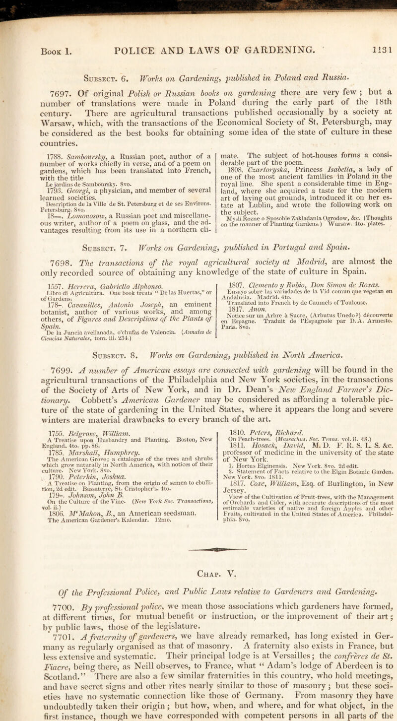 Suksect. 6. Works on Gardening, published in Poland and Russia. 7697. Of original Polish or Russian books on gardening there are very few ; but a number of translations were made in Poland during the early part of the 18th century. There are agricultural transactions published occasionally by a society at Warsaw, which, with the transactions of the Economical Society of St. Petersburg!), may be considered as the best books for obtaining; some idea of the state of culture in these countries. 1788. Samboursky, a Russian poet, author of a number of works chiefly in verse, and of a pcem on gardens, which has been translated into French, with the title Le jardins de Sambbursky. 8vo. 1793. Georgi, a physician, and member of several learned societies. Description de la Ville de St. Petersburg et de ses Environs. Petersburg. 8vo, 18—. Lomonosow, a Russian poet and miscellane¬ ous writer, author of a poem on glass, and the ad¬ vantages resulting from its use in a northern cli¬ mate. The subject of hot-houses forms a consi¬ derable part of the poem. 1808. Czartoryska, Princess Isabella, a lady of one of the most ancient families in Poland in the royal line. She spent a considerable time in Eng¬ land, where she acquired a taste for the modern art of laying out grounds, introduced it on her es¬ tate at Lublin, and wrote the following work on the subject. Mysli Kozne o Sposobie Zakladania Ogrodow, &e. (Thoughts on the manner of Planting Gardens.) Warsaw. 4to. plates. Subsect. 7. Works on Gardening, published in Portugal and Spain. The transactions of the royal agricultural society at Madrid, are almost the source of obtaining any knowledge of the state of culture in Spain. 7698. only recorded 1557. Herrera, Gabriello A/phonso. Libro di Agricultura. One book treats “ De las Huertas,” or of Gardens. 178—. Cavanilles, Antonio Joseph, an eminent botanist, author of various works, and among others, of Figures and Descriptions of the Plants of Spain. De la Juncia avellanada, o’chufas de Valencia. (Annales de Ciencias Naturales, tom. iii. 234.) 1807. Clemento y Rubio, Don Simon de Roxas. Ensayo sobre las variedades de la Vid comun que vegetan en Andalusia. Madrid. 4to. Translated into French by de Caumels of Toulouse. 1817. Anon. Notice sur un Arbre a Sucre, (Arbutus Unedo?) decouverte en Espagne. Traduit de l’Espagnole par D.A. Armesto. Paris. 8vo. Subsect. 8. Works on Gardening, published in North America. 7699. A number of American essays are connected with gardening will be found in the agricultural transactions of the Philadelphia and New York societies, in the transactions of the Society of Arts of New York, and in Dr. Dean’s New England Farmer s Dic¬ tionary. Cobbett’s American Gardener may be considered as affording a tolerable pic¬ ture of the state of gardening in the United States, where it appears the long and severe winters are material drawbacks to every branch of the art. 1755. Belgrove, William. A Treatise upon Husbandry and Planting. Boston, New England. 4to. pp.86. 1785. Marshall, Humphrey. The American Grove; a catalogue of the trees and shrubs which grow naturally in North America, with notices of their culture. New York. 8vo. s 1790. Peter kin, Joshua. A Treatise on Planting, from the origin of semen to ebulli¬ tion, 2d edit. Bassaterre, St. Cristopher’s. 4to. 179—. Johnson, John B. On the Culture of the Vine. [New York Soc. Transactions, vol. ii.) 1806. M‘Mahon, B., an American seedsman. The American Gardener’s Kalendar. 12mo. 1810. Peters, Richard. On Peach-trees. (Massachus. Soc. Trans, vol. ii. 48.) 1811. Hosack, David, M. D. F. R. S. L. S. &c. professor of medicine in tlie university of the state of New York. 1. Hortus Elginensis. New York. 8vo. 2d edit. 2. Statement of Facts relative to the Elgin Botanic Garden. New York. 8vo. 1811. 1817. Core, William, Esq. of Burlington, in New Jersey. View of the Cultivation of Fruit-trees, with the Management of Orchards and Cider, with accurate descriptions of the most estimable varieties of native and foreign Apples and other Fruits, cultivated in the United States of America. Philadel¬ phia. 8vo. Chap. V. Of the Professional Police, and Public Laics relative to Gardeners and Gardening. 7700. By professional police, we mean those associations which gardeners have formed, at different times, for mutual benefit or instruction, or the improvement of their art; by public laws, those of the legislature. 7701. A fraternity of gardeners, we have already remarked, has long existed in Ger¬ many as regularly organised as that of masonry. A fraternity also exists in France, but less extensive and systematic. Their principal lodge is at Versailles; the confreres de St. Fiacre, being there, as Neill observes, to France, what “ Adam’s lodge of Aberdeen is to Scotland.” There are also a few similar fraternities in this country, who hold meetings, and have secret signs and other rites nearly similar to those of masonry ; but these soci¬ eties have no systematic connection like those of Germany. From masonry they have undoubtedly taken their origin; but how, when, and where, and for what object, in the first instance, though we have corresponded with competent persons in all parts of the