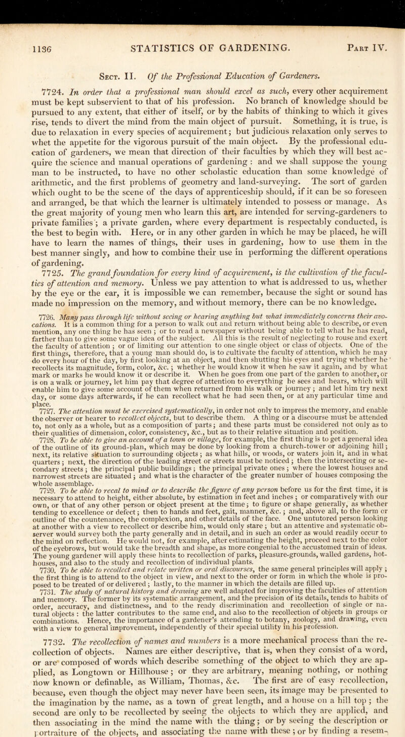 Sect. II. Of the Professional Education of Gardener's. 7724. In order that a professional man should excel as such, every other acquirement must be kept subservient to that of his profession. No branch of knowledge should be pursued to any extent, that either of itself, or by the habits of thinking to which it gives rise, tends to divert the mind from the main object of pursuit. Something, it is true, is due to relaxation in every species of acquirement; but judicious relaxation only serves to whet the appetite for the vigorous pursuit of the main object. By the professional edu¬ cation of gardeners, we mean that direction of their faculties by which they will best ac¬ quire the science and manual operations of gardening : and we shall suppose the young man to be instructed, to have no other scholastic education than some knowledge of arithmetic, and the first problems of geometry and land-surveying. The sort of garden which ought to be the scene of the days of apprenticeship should, if it can be so foreseen and arranged, be that which the learner is ultimately intended to possess or manage. As the great majority of young men who learn this art, are intended for serving-gardeners to private families ; a private garden, where every department is respectably conducted, is the best to begin with. Here, or in any other garden in which he may be placed, he will have to learn the names of things, their uses in gardening, how to use them in the best manner singly, and how to combine their use in performing the different operations of gardening. 7725. The grand foundation for every hind of acquirement, is the cultivation of the facul¬ ties of attention and memory. Unless we pay attention to what is addressed to us, whether by the eye or the ear, it is impossible we can remember, because the sight or sound has made no impression on the memory, and without memory, there can be no knowledge. 7726. Many pass through life without seeing or hearing anything hut what immediately concerns their avo¬ cations. It is a common thing for a person to walk out and return without being able to describe, or even mention, any one thing he has seen ; or to read a newspaper without being able to tell what he has read, farther than to give some vague idea of the subject. All this is the result of neglecting to rouse and exert the faculty of attention ; or of limiting our attention to one single object or class of objects. One of the first things, therefore, that a young man should do, is to cultivate the faculty of attention, which he may do every hour of the day, by first looking at an object, and then shutting his eyes and trying whether he ' recollects its magnitude, form, color, &c.; whether he would know it when he saw it again, and by what mark or marks he would know it or describe it. When he goes from one part of the garden to another, or is on a walk or journey, let him pay that degree of attention to everything he sees and hears, which will enable him to give some account of them when returned from his walk or journey ; and let him try next day, or some days afterwards, if he can recollect what he had seen then, or at any particular time and place. 7727. The attention must be exercised systematically, in order not only to impress the memory, and enable the observer or hearer to recollect objects, but to describe them. A thing or a discourse must be attended to, not only as a whole, but as a composition of parts; and these parts must be considered not only as to their qualities of dimension, color, consistency, &c., but as to their relative situation and position. 7728. To be able to give an account of a town or village, for example, the first thing is to get a general idea of the outline of its ground-plan, which may be done by looking from a church-tower or adjoining hill; next, its relative situation to surrounding objects ; as what hills, or woods, or waters join it, and in what quarters ; next, the direction of the leading street or streets must be noticed ; then the intersecting or se¬ condary streets ; the principal public buildings ; the principal private ones ; where the lowest houses and narrowest streets are situated ; and what is the character of the greater number of houses composing the whole assemblage. 7729. To be able to recal to mind or to describe the figure of any person before us for the first time, it is necessary to attend to height, either absolute, by estimation in feet and inches ; or comparatively with our own, or that of any other person or object present at the time; to figure or shape generally, as whether tending to excellence or defect; then to hands and feet, gait, manner, &c.; and, above all, to the form or outline of the countenance, the complexion, and other details of the face. One untutored person looking at another with a view to recollect or describe him, would only stare ; but an attentive and systematic ob¬ server would survey both the party generally and in detail, and in such an order as would readily occur to the mind on reflection. He would not, for example, after estimating the height, proceed next to the color of the eyebrows, but would take the breadth and shape, as more congenial to the accustomed train of ideas. The young gardener will apply these hints to recollection of parks, pleasure-grounds, walled gardens, hot¬ houses, and also to the study and recollection of individual plants. 7730. To be able to recollect and relate written or oral discourses, the same general principles will apply ; the first thing is to attend to the object in view, and next to the order or form in which the whole is pro¬ posed to be treated of or delivered; lastly, to the manner in which the details are filled up. 7731. The study of natural history and drawing are well adapted for improving the faculties of attention and memory. The former by its systematic arrangement, and the precision of its details, tends to habits of order, accuracy, and distinctness, and to the ready discrimination and recollection of single or na¬ tural objects : the latter contributes to the same end, and also to the recollection of objects in groups or combinations. Hence, the importance of a gardener’s attending to botany, zoology, and drawing, even with a view to general improvement, independently of their special utility in his profession. 7732. The recollection of names and numbers is a more mechanical process than the re¬ collection of objects. Names are either descriptive, that is, when they consist of a word, or are composed of words which describe something of the object to which they are ap¬ plied, as Longtown or Hillhouse ; or they are arbitrary, meaning nothing, or nothing How known or definable, as William, Thomas, &c. The first are of easy recollection, because, even though the object may never have been seen, its image may be presented to the imagination by the name, as a town of great length, and a house on a hill top ; the second are only to be recollected by seeing the objects to which they are applied, and then associating in the mind the name with the thing; or by seeing the description or 1 ortraiture of the objects, and associating the name with these ; or by finding a resem-