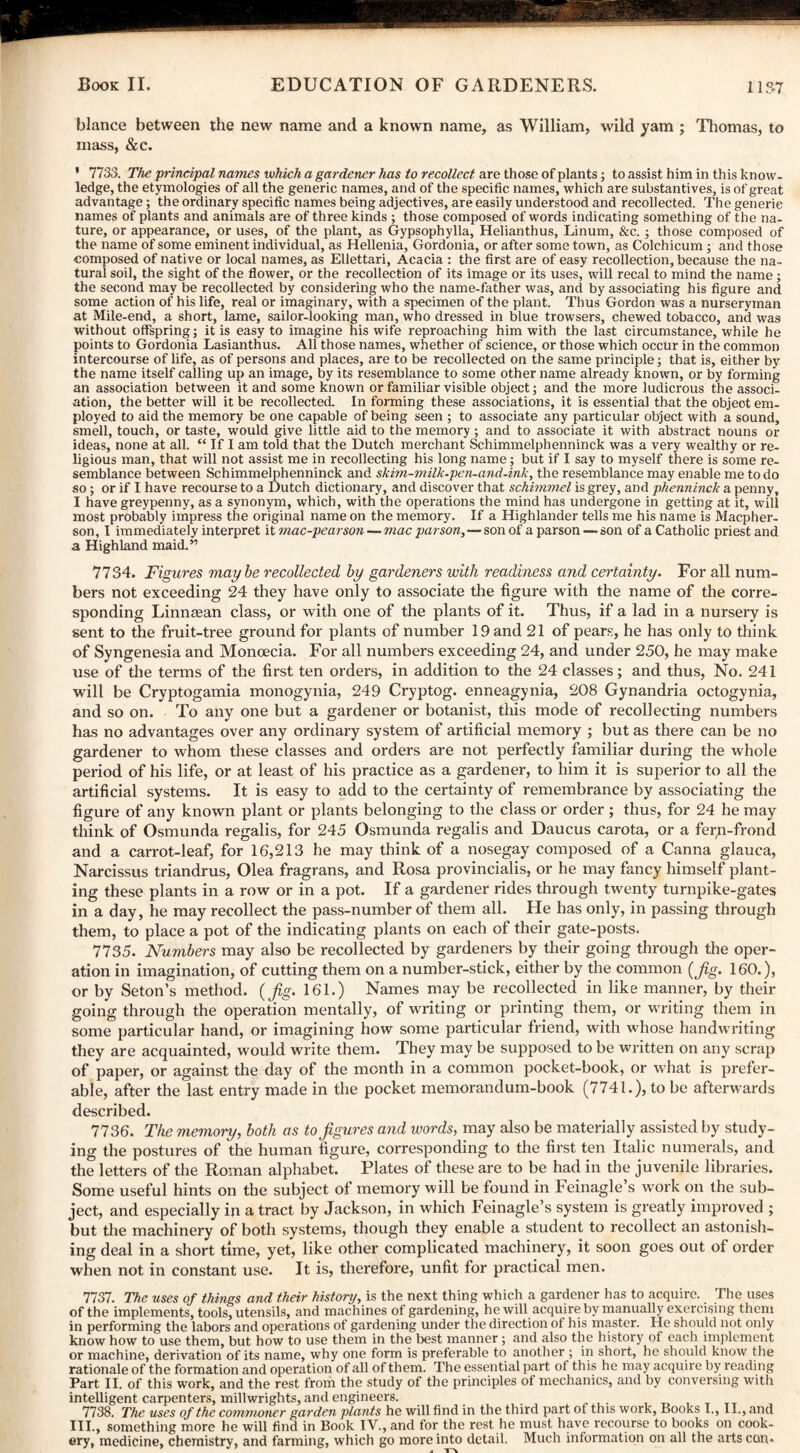 blance between the new name and a known name, as William, wild yam ; Thomas, to mass, &c. • 7733. The principal names which a gardener has to recollect are those of plants; to assist him in this know¬ ledge, the etymologies of all the generic names, and of the specific names, which are substantives, is of great advantage; the ordinary specific names being adjectives, are easily understood and recollected. The generic names of plants and animals are of three kinds ; those composed of words indicating something of the na¬ ture, or appearance, or uses, of the plant, as Gypsophylla, Helianthus, Linum, &c. ; those composed of the name of some eminent individual, as Hellenia, Gordonia, or after some town, as Colchicum ; and those composed of native or local names, as Ellettari, Acacia : the first are of easy recollection, because the na¬ tural soil, the sight of the flower, or the recollection of its image or its uses, will recal to mind the name; the second may be recollected by considering who the name-father was, and by associating his figure and some action of his life, real or imaginary, with a specimen of the plant. Thus Gordon was a nurseryman at Mile-end, a short, lame, sailor-looking man, who dressed in blue trowsers, chewed tobacco, and was without offspring; it is easy to imagine his wife reproaching him with the last circumstance, while he points to Gordonia Lasianthus. All those names, whether of science, or those which occur in the common intercourse of life, as of persons and places, are to be recollected on the same principle; that is, either by the name itself calling up an image, by its resemblance to some other name already known, or by forming an association between it and some known or familiar visible object; and the more ludicrous the associ¬ ation, the better will it be recollected. In forming these associations, it is essential that the object em¬ ployed to aid the memory be one capable of being seen ; to associate any particular object with a sound, smell, touch, or taste, would give little aid to the memory ; and to associate it with abstract nouns or ideas, none at all. “ If I am told that the Dutch merchant Schimmelphenninck was a very wealthy or re¬ ligious man, that will not assist me in recollecting his long name; but if I say to myself there is some re¬ semblance between Schimmelphenninck and skim-milk.pen~and.ink, the resemblance may enable me to do so; or if I have recourse to a Dutch dictionary, and discover that schimmel is grey, and phenninck a penny, I have greypenny, as a synonym, which, with the operations the mind has undergone in getting at it, will most probably impress the original name on the memory. If a Highlander tells me his name is Macpher- son, I immediately interpret it mac-pearson — mac parson,—son of a parson — son of a Catholic priest and a Highland maid.” 7734. Figures maybe recollected by gardeners with readiness and certainty. For all num¬ bers not exceeding 24 they have only to associate the figure with the name of the corre¬ sponding Linnacan class, or with one of the plants of it. Thus, if a lad in a nursery is sent to the fruit-tree ground for plants of number 19 and 21 of pears, he has only to think of Syngenesia and Moncecia. For all numbers exceeding 24, and under 250, he may make use of the terms of the first ten orders, in addition to the 24 classes; and thus, No. 241 will be Cryptogamia monogynia, 249 Cryptog. enneagynia, 208 Gynandria octogynia, and so on. To any one but a gardener or botanist, this mode of recollecting numbers has no advantages over any ordinary system of artificial memory ; but as there can be no gardener to whom these classes and orders are not perfectly familiar during the whole period of his life, or at least of his practice as a gardener, to him it is superior to all the artificial systems. It is easy to add to the certainty of remembrance by associating the figure of any known plant or plants belonging to the class or order ; thus, for 24 he may think of Osmunda regalis, for 245 Osmunda regalis and Daucus carota, or a fer/i-frond and a carrot-leaf, for 16,213 he may think of a nosegay composed of a Canna glauca, Narcissus triandrus, Olea fragrans, and Rosa provincialis, or he may fancy himself plant¬ ing these plants in a row or in a pot. If a gardener rides through twenty turnpike-gates in a day, he may recollect the pass-number of them all. He has only, in passing through them, to place a pot of the indicating plants on each of their gate-posts. 7735. Numbers may also be recollected by gardeners by their going through the oper¬ ation in imagination, of cutting them on a number-stick, either by the common {fig. 160.), or by Seton’s method, {fig. 161.) Names may be recollected in like manner, by their going through the operation mentally, of writing or printing them, or writing them in some particular hand, or imagining how some particular friend, with whose handwriting they are acquainted, would write them. They may be supposed to be written on any scrap of paper, or against the day of the month in a common pocket-book, or what is prefer¬ able, after the last entry made in the pocket memorandum-book (7741.), to be afterwards described. 7736. The memory, both as to figures and words, may also be materially assisted by study¬ ing the postures of the human figure, corresponding to the first ten Italic numerals, and the letters of the Roman alphabet. Plates of these are to be had in the juvenile libraries. Some useful hints on the subject of memory will be found in Feinagle’s work on the sub¬ ject, and especially in a tract by Jackson, in which Feinagle’s system is greatly improved ; but the machinery of both systems, though they enable a student to recollect an astonish¬ ing deal in a short time, yet, like other complicated machinery, it soon goes out of order when not in constant use. It is, therefore, unfit for practical men. 7737. The uses of things and their history, is the next thing which a gardener has to acquire. The uses of the implements, tools, utensils, and machines of gardening, he will acquire by manually exercising them in performing the labors and operations of gardening under the direction of his master. He should not only know how to use them, but how to use them in the best manner; and also the history of each implement or machine, derivation of its name, why one form is preferable to another ; in short, he should know the rationale of the formation and operation of all of them. The essential part ot this he may acquire by reading Part II. of this work, and the rest from the study of the principles of mechanics, and by conversing with intelligent carpenters, millwrights, and engineers. 7738. The uses of the commoner garden plants he will find in the third part ot this work, Books I., II., and III., something more he will find in Book IV., and for the rest he must have recourse to books on cook¬ ery, medicine, chemistry, and farming, which go more into detail. Much information on all the arts con.