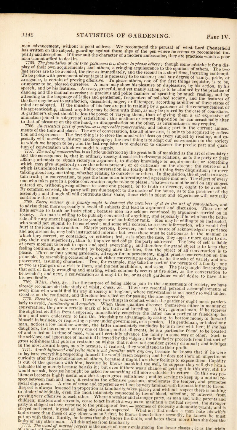 Part IV. man advancement, without a good address. We recommend the perusal of what Lord Chesterfield has written on the subject, guarding against those slips of the pen where he seems to recommend im¬ purity and deception. If these suit the character of a modern ambassador, they are practices which a Door man cannot afford to deal in. r 7765 Tiie foundation of all true politeness is a desire to please others ; though some mistake it for a dis¬ play of their own acquirements; and others, a cringing acquiescence to the opinions of others. The two last errors are to be avoided, the first as immediately, and the second in a short time, incurring contemDt lo be polite with permanent advantage it is necessary to be sincere ; and any degree of vanitv Dride or arrogance, is certain of proving offensive. To please others, one of the first things requisite' is to’be or appear to be, pleased ourselves. A man may show his pleasure or displeasure, by his action bvhis speech, and by his features. An easy, graceful, and yet manly action, is to be attained by the practice of dancing and the manual exercise; a gracious and polite manner of speaking by much reading and bv attending to the language of ladies and gentlemen, frequenters of polished society : and the features of the face may be set to satisfaction, discontent, anger, or ill temper, according as either of these states of mind are adopted. If the muscles of his face are put in training by a gardener at the commencement of his apprenticeship, almost anything may be done with them, as may be proved by the case of comedians A gardener s object should be less the power of varying them, than of giving them a set expressive of animation joined to a degree of satisfaction : this medium or central disposition he can occasionally alter t0 that °‘ Pleasure on the one hand, or disapprobation on the other, as circumstances may require /7f ' rli eslentlal Pa>\t °f politeness is agreeable conversation, and taking part in the current amuse¬ ments of the time and place. The art of conversation, like all other arts, is only to be acquired bv reflec¬ tion and experience. The first thing is to store the mind with ideas on every subject by reading, and es¬ pecially with anecdote, history and biography; the next thing is to adapt our conversation to the society in which we happen to be ; and the last requisite is to endeavor to discover the precise part and quan¬ tum of conversation which we ought to supply. 4 7767 The art of conversation is as little understood by the great bulk of mankind as the art of chemistry • and the consequence is, that in ordinary society it consists in tiresome relations, as to the party or their affairs; attempts to obtain victory in argument, to display knowledge or acquirements ; or something which may give superiority over the others present; or of criticisms on the absent; the source of all whmh is unrefined selfishness. Polite conversation is a totally different thing from disquisition ; or mere talking about any one thing, whether relating to ourselves or others. In disquisition, the object is to ascer tain truth ; in conversation, to pass the time in an interesting and agreeable manner. The object of everv one who takes part in a polite conversation ought to be to please ; whatever cannot be said on any subject entered on, without giving offence to someone present, or to truth or decency, ought to be avoided By common consent, the party will pay due respect to the master of the house, as to the president of the contribifte t^most'^ * Wl11 Contnbute their share> those rich in talent and experience will naturally 7/68. Every master of a family ought to instruct the members of it in the art of conversation and to advise them more especially to avoid all subjects that lead to argument and discussion. These are of little service to truth or instruction ; because men are seldom convinced by arguments carried on in inmfnfVn N° man 1* Wllhn& to be publicly convinced of anything, and especially if he who has the better side of the argument happens to be younger or of an inferior rank. Men may be willing to be instructed Sri W, tf n,0t t0.be co,3rnced; and some will consent to receive information, who would feel hurt at the idea of instruction. Elderly persons, however, and such as are of acknowledged experience and acquirements may both mstmet and mfonn; but even these must be cautious as to the manner in which they correct, or contradict, or criticise; lest, as is often the case, they appear more ea«e?todis play their own superiority, than to improve and oblige the party addressed The love of self is liable at every moment to break in upon and spoil everything; and therefore the grand object is to keep that Si lS CnminUa ycUnder restraint by keeping alive the idea, that the object of all conversation^is to please I hree or four young gardeners, all eager for improvement, might practise conversation on this principle, by assembling occasionally, and either conversing as equak, or for the sake of variety and im provement, assuming characters Two, for example, may take the part of the parents of a family • one or two as strangers on a visit to them, and the rest as children, and so on. The party might first produce that sort of family wrangling and snarling, which commonly occurs at fire-sides, as the conversation to his owndfemilynd a C011versatl0n as lt 0USht t0 be> or as each gardener would desire to have it in 7769. Whist, chess, ^-c For the purpose of being able to join in the amusements of society we have already recommended the study of whist, chess, &c. These are essential personal accomplishments of e,ver{ man vyho wo'j!(lfnui bis way in society in England, where conversation is not nearly so well under¬ wood as ’■be continent, and therefore less relied on for passing the time agreeably. I HO. Elevation of manners. There are two things in conduct which the gardener ought most particu¬ larly to avoid, familiarity and cupidity. When these qualities discover themselves either in manner or tbey- aref a certaiil markof low birth and breeding. A low, ignorant man, if he receives the slightest civilities from a superior, immediately conceives the latter has a particular friendship for him; and soon endeavors to turn this friendship to advantage, by asking to borrow^ h.mself in business or requesting a place under government, or a pension. If a gentleman or indeed anv man notices a low familiar woman, the latter immediately concludes he is in love with her- if she has daughters, lie has come to marry one of them ; and at all events, he is a particular friend to’be boasted of and relied on m time of need, who will certainly advance the family in some way or other Such is the self-love and ignorance of mankind betrayed by the vulgar; for familiarity proceeds from that sort of gross selfishness that puts no restraint on wishes that it does not consider grossly criminal and indulges m the most absurd hopes, merely because, if realised, they would tend to their profit ’ 8 77/1 A well informed and pohte man is not familiar with anyone, because he knows that if he were to lay bare everything respecting himself he would lessen respect; and he does not show an impertinent curiosity after the circumstances of others, because it might hurt their feelings to expose them CumS quest 0n,withh^ because he knows mankind too wdl! to supposeXy ^wiTgiveTim ^ aluable thing merely because he asks it; but even if there was a chance of getting it in this wav still hp would notask, because he might be asked for something still more valuableSin return In tim’wav no !nlThLbeC°meS llghay usetulas a uP°n gross selfishness ; and by serving to keep up a mutualre- 'veen man aad man, it restrains the offensive passions, ameliorates the temper, and promotes social enjoyment. A man of sense and experience will not be very familiar with his most intimate friend ^ h'mn 'S-a!r'a;.S \essened ™ proportion as familiarity takes place ; and without respect there is noth hig mder individuals, even the most intimately connected by ties of blood, affection, or interest from E?IVCry offensive to each other. Where a weaker and stronger party, as man and wife pare,’its a°!d . on> majors and servants, cease to act m such a way as to maintain a mutual respect ’ the stronger Fh y aS °bi'fed bave recourse to the principle ot fear, — becomes of necessity a domestic tvrant and is obeyed and hated instead of being obeyed and respected. What is it that makes a man hate his wife’s Its more than those of any other woman ? first, he knows them better : secondly, he knows he must P4 , up with \T: thirdly, he knows that she knows his faults, and hates them more than The doefthe faults of any other man. All this arises from familiarity tIle “ the ca,lse,ot' may evils among the lower classes ; it is the origin